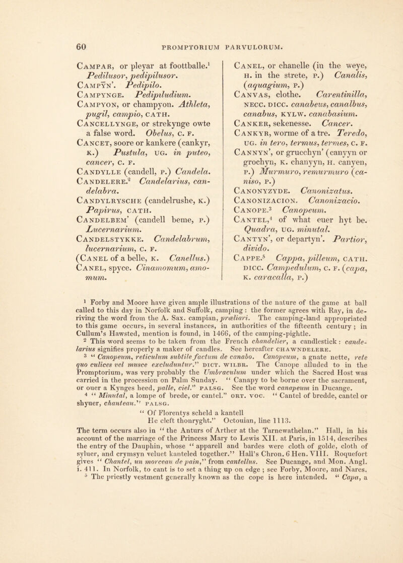 Campar, or pleyar at foottballe.1 Pedilusor, pedipilusor. Campyn’. Pedipilo. Campynge. Pedipiludium. Campyon, or cbampyon. Athleta, pugil, campio, cath. Cancellynge, or strekynge owte a false word. Obelus, c. f. Cancet, soore or kankere (cankyr, k.) Pustula, ug. in puteo, cancer, c. f. Candylle (candell, p.) Candela. Candelere.2 Candelarius, can- delabra. Candylrysche (candelrusbe, k.) Papirus, cath. Candelbem’ (candell beme, p.) Lucernarium. Candelstykke. Candelabrum, lucernarium, c. f. (Canel of a belle, k. C anellus.) Canel, spyce. Cinamomum, amo- mum. Canel, or chanelle (in tbe weye, h. in tbe strete, p.) Canalis, (iaquagium, p.) Canvas, clotbe. Carentinilla, necc. dicc. canabeus, canalbus, canabus, kylw. canabasium. Canker, sekenesse. Cancer. Cankyr, worme of atre. Teredo, ug. in tero, ter mus, termes, c. f. Cannyn’, or grucchyn’ (canyyn or grocbyn, k. cbanyyn, h. canyen, p.) Murmuro, remurmuro (ca- niso, p.) Canonyzyde. Canonizatus. Canonizacion. Canonizacio. Canope.3 Canopeum. Cantel,4 of wbat euer hyt be. Quadra, ug. minutal. Cantyn’, or departyn’. Partior, divido. Cappe.5 Cappa, pilleum, cath. dicc. Campedulum, c. f. (capa, k. caracalla, p.) 1 Forby and Moore have given ample illustrations of tbe nature of the game at ball called to this day in Norfolk and Suffolk, camping : the former agrees with Ray, in de- riving the word from the A. Sax. campian, proeliari. The camping-land appropriated to this game occurs, in several instances, in authorities of the fifteenth century ; in Cullum’s Hawsted, mention is found, in 1466, of the camping-pightle. 2 This word seems to be taken from the French chandelier, a candlestick : cande- larius signifies properly a maker of candles. See hereafter chawndelere. 3 “ Canopeum, reticulum subtile factum de canabo. Canopeum, a gnate nette, rete quo culices vel musce excluduntur.” dict. wilbr. The Canope alluded to in the Promptorium, was very probably the Umbraculum under which the Sacred Host was carried in the procession on Palm Sunday. “ Canapy to be borne over the sacrament, or ouer a Kynges heed, palle, ciel.” palsg. vSee the word canapeum in Ducange. 4 “ Minutal, a lompe of brede, or cantel.” ort. voc. “ Cantel of bredde, cantel or shyuer, chanteaupalsg. “ Of Florentys scheld a kantell He cleft thonryght.” Octouian, line 1113. The term occurs also in “ the Anturs of Arther at the Tarnewathelan.” Hali, in his account of the marriage of the Princess Mary to Lewis XII. at Paris, in 1514, describes the entry of the Dauphin, whose “ apparell and bardes were cloth of golde, cloth of syluer, and crymsyn veluet kanteled together.” Hall’s Chron. 6 Hen. VIII. Roquefort gives “ Chantel, un morceau de pain, from cantellus. See Ducange, and Mon. Angi, i. 411. In Norfolk, to eant is to set a thing up on edge ; see Forby, Moore, and Nares. 5 The priestly vestment generally known as the cope is here intended. “ Capa, a