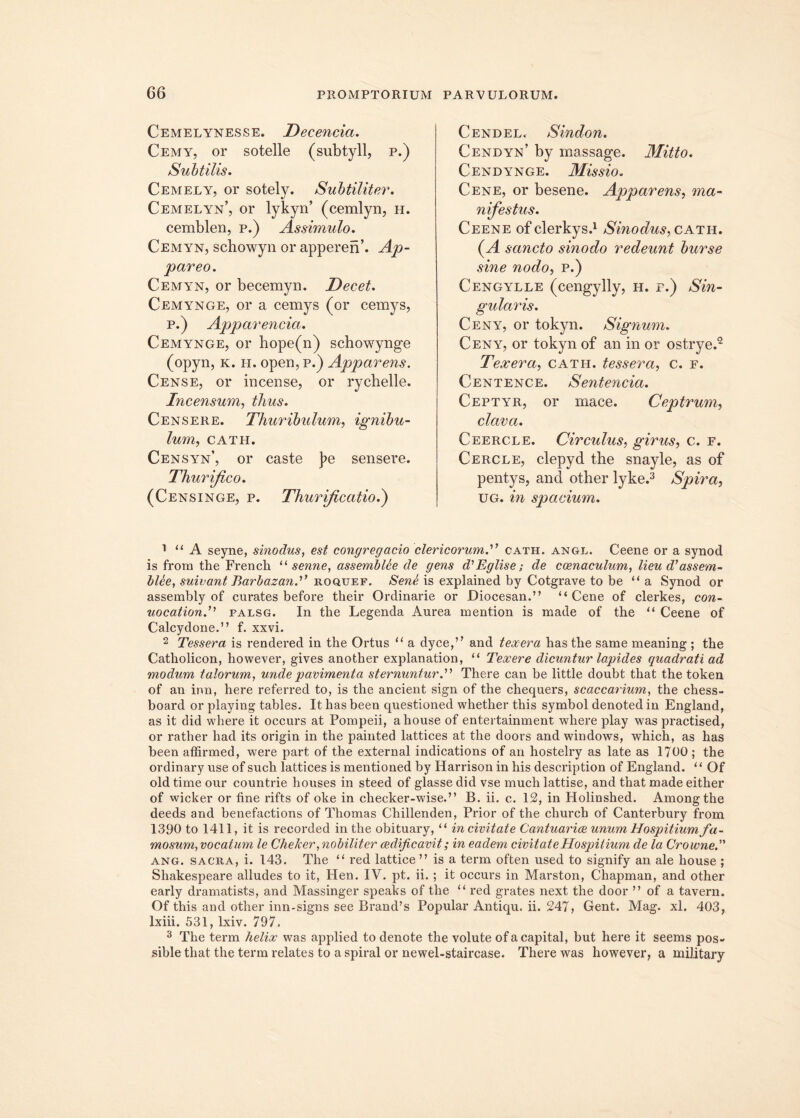 Cemelynesse. Decenda. Cemy, or sotelle (subtyll, p.) Subtilis. Cemely, or sotely. Subtiliter. Cemelyn’, or lykyn’ (cemlyn, h. cemblen, p.) Assimulo. Cemyn, scbowyn or apperen’. Ap- pareo. Cemyn, or becemyn. Decet. Cemynge, or a cemys (or cemys, p.) Apparenda. Cemynge, or hope(n) schowynge (opyn, k. h. open, p.) Apparens. Cense, or incense, or rychelle. Incensum, thus. Censere. Thuribulum, ignibu- lum, CATH. Censyn’, or caste j>e sensere. Thurijico. (Censinge, p. Thurificatio.) Cendel, Sindon. Cendyn’ by massage. Mitto. Cendynge. Missio. Cene, or besene. Apparens, ma- nifestus. Ceene ofclerkys.1 Sinodus, cath. (A sancto sinodo redeunt burse sine nodo, p.) Cengylle (cengylly, h. r.) Sin- gularis. Ceny, or tokyn. Signum. Ceny, or tokyn of an in or ostrye.2 T'exera, cath. tessera, c. r. Centence. Sentencici. Ceptyr, or mace. Ceptrum, clava. Ceercle. Circulus, girus, c. e. Cercle, clepyd the snayle, as of pentys, and other lyke.3 Spira, ug. in spadum. ' “A seyne, sinodus, est congregatio clericorumA cath. angl. Ceene or a synod is frora the Frencli u senne, assemblee de gens d'Eglise; de coenaculum, lieu d’assem- blee, suivant Barbazand roquef. Sene is explained by Cotgrave to be “ a Synod or assembly of curates before their Ordinarie or Diocesan.” “Cene of clerkes, con- uocationf palsg. In the Legenda Aurea mention is made of the “ Ceene of Calcydone.” f. xxvi. 2 Tessera is rendered in the Ortus “ a dyce,” and texera has the same meaning ; the Catholicon, however, gives anotlier explanation, “ Texere dicuntur lapides quadrati ad modum talorum, unde pavimenta sternuntur.'''1 There can be little doubt that the token of an inn, here referred to, is the ancient sign of the chequers, scaccarium, the chess- board or playing tables. It has been questioned whether this symbol denoted in England, as it did where it occurs at Pompeii, ahouse of entertainment where play was practised, or rather had its origin in the painted lattices at the doors and Windows, which, as has been affirmed, were part of the external indications of an hostelry as late as 1700 ; the ordinary use of such lattices is mentioned by Harrison in his description of England. “ Of old time our countrie houses in steed of glasse did vse much lattise, and that made either of wicker or fine rifts of oke in checker-wise.” B. ii. c. 12, in Holinshed. Amongthe deeds and benefactions of Thomas Chillenden, Prior of the church of Canterbury from 1390 to 1411, it is recorded in the obituary, “ in civitate Cantuarice unum Hospitium fa- mosum, vocatum le Chefcer, nobiliter aedificavit; in eadem civitate Hospitium de la Crowne, ang. sacra, i. 143. The “ red lattice” is a term often used to signify an ale house ; Shakespeare alludes to it, Hen. IV. pt. ii. ; it occurs in Marston, Chapman, and other early dramatists, and Massinger speaks of the “ red grates next the door ” of a tavern. Of this and other inn-signs see Brand’s Popular Antiqu. ii. 247, Gent. Mag. xl. 403, lxiii. 531, lxiv. 797. 3 The term lielix was applied to denote the volute of a capital, but here it seems pos- sible that the term relates to aspiral or newel-staircase. There was however, a military