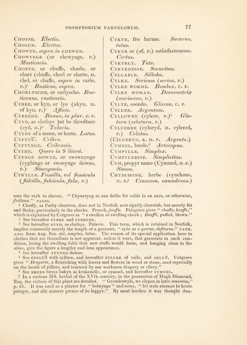 Choyse. Electio. Chosun. Electus. Chowen, supra in chewen. Chowynge (or chewynge, p.) Masticacio. Choffe, or chuffe, charle, or chutt (chuffe, cherl or chatte, h. cliel, or chaffe, supra in carie, p.)' Rusticus, supra. Chorlysche, or carlysche. Rus- ticanus, rusticacio. Cybbe, or kyn, or lye (akyn, h. of kyn, p.)2 Affinis. Cybrede. Eanna, in plur. c. f. Cyyd, as clothys ]?at be thredbare (cyd, ii.)3 Talaris. Cyyde ofamann, orbeste. Latus. Cyftyn’. Cribro. Cyftynge. Cribracio. Cythe. Quere in 8 Utera. Cyynge downe, or swownynge (cygbinge or swonynge downe, p.) Sincopacio. Cykylle. Eassilla, vel fassicula ( falcilla, falcicula, falx, p.) Cykyr, fro barme. Securus, tutus. Cykyr or (of, p.) sothefastenesse. Certus. Cykyrly. Tute. CykyrnessEo Securitas. Cyllable. Sillaba. Cylke. Sericum (serica, p.) Cylke worme. Eombex, c. f. Cylke woman. Devacuatrix (cturisceca, p.) Cylte, soonde. Glarea, c. f. Cyluer. Argentum. Cyllowre (cylere, p.)5 Gla- tura f elatura, p.) Cyluerde (cyluryd, h. cylered, p.) Celatus. (Cilueryn, k. h. p. Argento.) Cymnel, brede.6 Artocopus. Cympylle. Simplex. Cympylnesse. Simplicitas. Cym, propyr name (Cymund, h.p.) Simon. Chynchone, berbe (cyncbone, h. p.7 Ceneceon, camadroos.) uses the verb to chever. ‘‘ Chyueryug as one dothe for colde in an axes, or otherwise, frilleuxT palsg. 1 ChufFy, as Forby observes, does not in Norfolk now signify clownish, but merely fat and fleshy, particnlarly in the cheeks. FrenchCovffu. Palsgrave gives “ chnffe, bouffeT which is explained by Cotgrave as “a swollen or swelling cheek ; Bouffe, puffed, blown.’? 2 See hereafter sybbe and sybrede. 3 See hereafter syyd, as clothys. Talaris. This term, which is retained in Norfolk, implies commonly merely the length of a garment, “ syde as a gowne, defluxus.” cath. ang. from Ang. Sax. sid, amplus, latus. The reason of its special application here to clothes that are threadbare is not apparent, unless it were, that garments in such con- dition, losing the swelling folds that new stuffs would form, and hanging close to the sides, give the figure a lengthy and lean appearance. 4 See hereafter syynge downe. 5 See ceelyn with syllure, and hereafter sylure of valle, and selyn. Cotgrave gives “ Draperie, a flourishing with leaves and flowers in wood or stone, used especially on the heads of pillers, and tearmed by our workmen drapery or cilei*y.” 6 See brede twyss bakyn as krakenelle, or symnel, and hereafter symnel. 7 In a curious MS. herbal of the XVth century, in the possession of Hugh Diamond, Esq. the virtues of this piant are detailed. “ Grondeswyle, we clepen in latin seneceonfl p. 61. It was used as a plaster for “ bolnyngs ” andsores, “ hit wole staunce he hoote potagre, and alie manere greues of J?e leggys.” By most leeches it was thought dan-