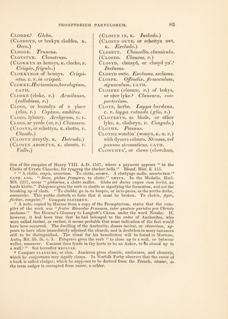 Clodde.1 Gleba. (Cloddyn, or brekyn cloddes, k. Occo.) Clogge. Truncus. Cloystyr. Claustrum. (Clokkyn as hennys, k. clocke, p. Crispio, frigulo.) Clokkynge of hennys. Crispi- citus, c. f. in crispat. C lo k ke. Horis onium, horologium, CATH. Clooke (cloke, p.) Armilausa, (collobium, p.) Cloos, or boundys of a place (clos, p.) Ceptum, ambitus. Cloos, lybrary. Archyvum, c. f. Cloos, ar yerde (or, p.) Clausura. (Closyn, or schettyn, k. shette, p. Clauclo.) (Closyn streytly, k. Detrudo.) (Closyn abowtyn, k. aboute, p. Vallo.) (Closyn in, k. Includo.) (Closyn oute, or schettyn owt, k. Excludo.) Closett. Clausella, clausicula. (Closed. Clausus, p.) Closyd, clausyd, or closyd yn’.2 Inclusus. Closyd owte. Exclusus, seclusus. Clos pe. Ojfendix, Jirmaculum, signaculum, cath. Closere (closure, p.) of bokys, or o]?er lyke.3 Clausura, coo- pertorium. Clote, herbe. lappa bardana, c. f. lappa rotunda (glis, p.) (Cloteryn, as blode, or other lyke, k. cloderyn, p. Coagulo.) Clothe. Pannus. Clothe woudon’ (wouyn, k. h. p.) with dyuers colours. Stroma, vel pannus stromaticus, cath. Clowchyn’, or clowe (clowchun, tion of the exequies of Henry VIII. A.D. 1547, where a payment appears “ to the Clarks of Cryste Churche, for ryngyng the cloclier bells.” Blomf. Hist. ii 155. 1 “A clotte, cespis, occarium. To clotte, occare. A clottynge malle, occatorium cath. ang. “ Occo, glebas frangere, to clotte.” ortus. In the Medulla, Harl. MS. 2257, occur “ glebarius, a clotte maller. Gleba est durus cespes cum herba, an harde klotte.” Palsgrave gives the verb to clodde as signifying the formation, and not the breaking up of clods. “To clodde, go in-to heapes, or intopeces, as the yerthe dotlie, amonceler. This yerthe clotteth so faste that it must be broken. To clodde, figer, fortier, congeler.” Compare cloteryn. 2 A note, copied by Hearne from a copy of the Promptorium, states that the com- piler of the work was 11 frater Ricardus Fraunces, inter quatuor parietes pro Christo inclusus.” See Hearne’s Glossary to Langtoffs Chron. under the word Nesshe. If, however, it had been true that he had belonged to the order of Anchorites, who were called inclusi, or reclusi, it seems probable that some indication of the fact would have here occurred. The dwelling of the Anchorite, domus inclusi, or clusorium, ap- pears to have often immediately adjoined the church, and is doubtless in many instances stili to be distinguished. The ritual for his benediction will be found in Martene, Antiq. Rit. lib. iii. c. 3. Palsgrave gives the verb “ to close up in a wall, or bytwene walles, emmurer. Cannest thou fynde in thy herte to be an Anker, to be closed up in a wall? ” See hereafter recluse. 3 Compare clausure, or clos. Jamieson gives closeris, enclosures, and closerris, which he conjectures may signify clasps. In Norfolk Forby observes that the cover of a book is called clodger, which he supposes to be derived from the French, closier, as the term codger is corrupted from cosier, a cobler.