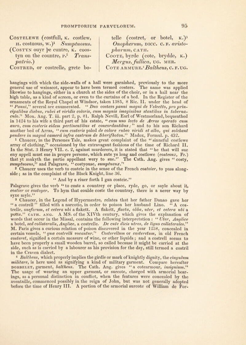 COSTELEWE (cOStfull, K. COStleW, h. costuous, w.)1 Sumptuosus. (Costyn ouyr ]?e cuntre, k. coos- tyn on the countre, p.2 Trans- p atrio.) Costred, or costrelle, grete bo- telle (costret, or botel, k.)3 Onopherum, dicc. c. f. aristo- phorum, Catii. Coote, byrde (cote, brydde, k.) Mergus, fullica, ug. mer. Cote akm\jrk.x Baltheus, c. f.ug. hangings with which the side-walls of a hall were garnished, previously to the more general use of wainscot, appear to have been termed costers. The name was applied likewise to hangings, either in a church at the sides of the choir, or in a hall near the high table, as a kind of screen, or even to the curtains of a bed. In the Register of the ornaments of the Royal Chapel at Windsor, taken 1385, 8 Ric. II. under the head of “ Panni,” several are enumerated. “ Duo costers panni magni de Velvetto, pro prin- cipalibus diebus, rubei et viridis coloris, cum magnis imaginibus stantibus in taberna- culo.1 Mon. Ang. T. iii. part 2, p. 81. Ralph Nevill, Earl of Westmorland, bequeathed in 1424 to his wife a third part of his estate, “ cum uno lecto de Arras operato cum auro, cum costeris eidem pertinentibus et concordantibusand to his son Richard another bed of Arras, ‘‘ cum costeris paled de colore rubeo viridi et albo, qui solebant pendere in magnd camera infra castrum de Sherifhoton.'11 Madox, Formul. p. 432. 1 Chaucer, in the Persones Tale, makes great complaint of the “ sinneful costlewe array of clothing,” occasioned by the extravagant fashions of the time of Richard II. In the Stat. 3 Henry VII. c. 2, against murderers, it is stated that “ he that will sue eny appell must sue in propre persone, which sute ys long and costlowe (costeouz, Fr.) that yt makyth the partie appellant wery to sue.” The Cath. Ang. gives “ costy, sumptuosus f and Palsgrave, “ costyouse, sumptueuxP 2 Chaucer uses the verb to costeie in the sense of the French costoier, to pass along- side ; as in the complaint of the Black Knight, line 36. “ And by a riuer forth I gan costeie.” Palsgrave gives the verb “ to coste a countrey or place, ryde, go, or sayle about it, costier or costoyer. To hym that coulde coste the countray, there is a nerer way by syxe myle.” 3 Chaucer, in the Legend of Hypermestre, relates that her father Danao gave her “ a costrell ” filled with a narcotic, in order to poison her husband Lino. “A cos- trelle, oneferum, et cetera ubi aflakett. A flakett, flacta, obba, uter, et cetera ubi a potte.” cath. ang. A MS. of the XlVth century, which gives the explanation of words that occur in the Missal, contains the following interpretation : “ TJter, Anglice a botel, sed collateralis, Anglice, a costrelle. De cute dicis utres, de ligno collaterales.” M. Paris gives a curious relation of poison discovered in the year 1258, concealed in certain vessels, “ quce costrelli vocanturP Costerellum or costeretum, in old French costeret, signitied a certain measure of wine, or other liquids ; and a costrell seems to have been properly a small wooden barrel, so called because it might be carried at the side, such as is carried by a labourer as his provision for the day, stili termed a costril in the Craven dialect. 4 Baltheus, which properly implies the girdle or mark of knightly dignity, the cingulum militare, is here used as signifying a kind of military garment. Compare hereafter dobbelet, garment, baltheus. The Cath. Ang. gives “ a cotearmour, insignium.” The usage of wearing an upper garment, or surcote, charged with armorial bear- ings, as a personal distinction in conflict, when the features were concealed by the aventaille, commenced possibly in the reign of John, but was not generally adopted before the time of Flenry III. A portion of the armorial surcote of William de For-