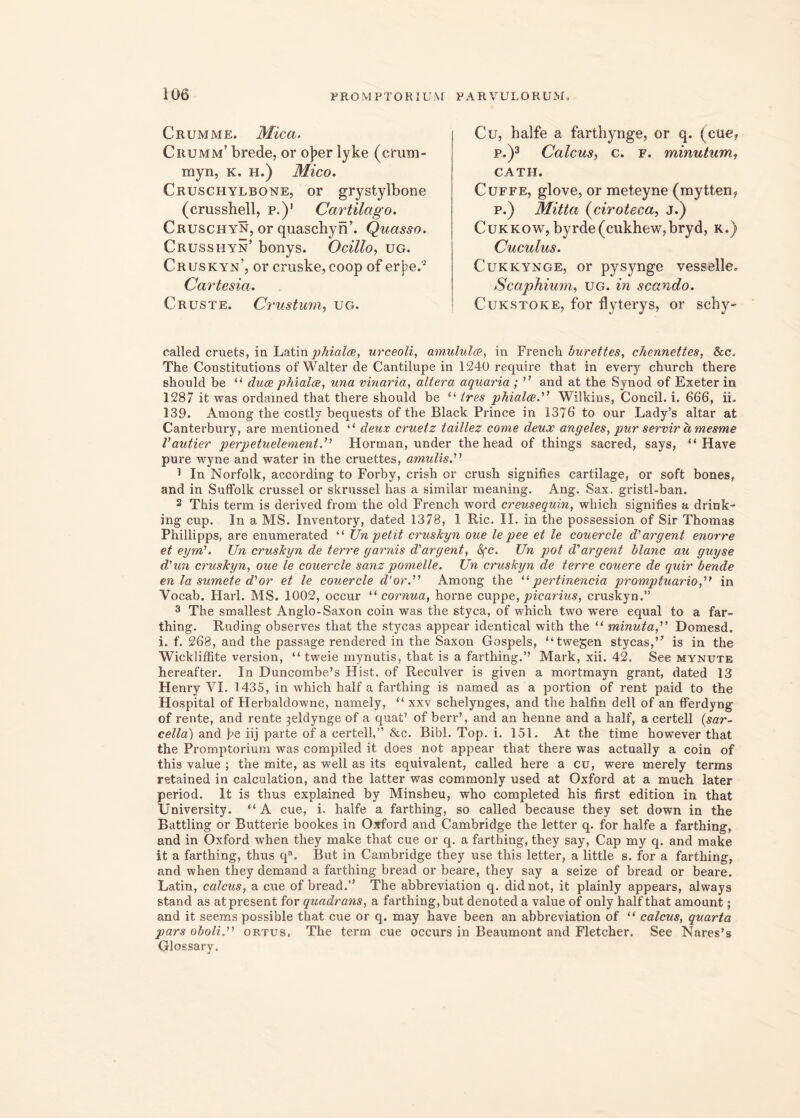 Crumme. Mica. Crumm’ brede, or oj?er lyke (erum- myn, k. h.) Mico. Cruschylbone, or grystylbone (crusshell, p.)1 Cartilago. Cruschyn, or quaschyn’. Quasso. Crusshyn’ bonys. Ocillo, ug. Cruskyn’, or cruske,coop of er}:>e.Q Cartesia. Crus te. Crustum, ug. Cu, halfe a farthynge, or q. (cue, p.)3 Caicus, c. f. minutum f CATH. Cuffe, glove, or meteyne (mytten* p.) Mitta (ciroteca, j.) CukkoWj byrdc(cukhew,bryd, k.) Cuculus. Cukkynge, or pysynge vesselle. Scaphium, ug. in scando. Cukstoke, for flyterys, or schy- called cruets, ia Latin phiala, urceoli, amululce, in French burettes, chennettes, &c. The Constitutions ofWalter de Cantilupe in 1240 require that in every church there should be “ duce phialce, una vinaria, altera aquaria; ” and at the Synod of Exeter in 1287 it was ordained that there should be “ tres phialae. Wilkins, Concil. i. 666, ii. 139. Among the costly bequests of the Black Prince in 1376 to our Lady’s altar at Canterbury, are mentioned “ deux cruetz taillez come deux angeles, pur servir hmesme Vautier perpetuelement.” Horman, under the head of things sacred, says, “ Have pure wyne and water in the cruettes, amulis.” 1 In Norfolk, according to Forby, crish or crush signifies cartilage, or soft bones, and in Suffolk crussel or skrussel has a similar meaning. Ang. Sax. gristl-ban. 2 This term is derived from the old French word creusequin, which signifies a drink» ing cup. In a MS. Inventory, dated 1378, 1 Ric. II. in the possession of Sir Thomas Phillipps, are enumerated “ Un petit cruskyn oue le pee et le couercle d'argent enorre et eym\ Un cruskyn de terre garnis d'argent, Sfc. Un pot d'argent klanc au guyse d'un cruskyn, oue le couercle sanz pomelle. Un cruskyn de terre couere de quir bende en la sumete d'or et le couercle d'or.” Among the “pertinenda promptuario,” in Vocab. Harl. MS. 1002, occur “ cornua, horne cuppe, picarius, cruskyn.” 3 The smallest Anglo-Saxon coin was the styca, of which two were equal to a far- thing. Ruding observes that the stycas appear identical with the “ minuta,'1' Domesd. i. f. 268, and the passage rendered in the Saxon Gospels, “twegen stycas,’7 is in the Wicldiffite version, “ tweie mynutis, that is a farthing.’’ Mark, xii. 42. See mynute hereafter. In Duncombe’s Hist. of Reculver is given a mortmayn grant, dated 13 Henry VI. 1435, in which half a farthing is named as a portion of rent paid to the Hospital of Herbaldowne, namely, “ xxv schelynges, and the halfin dell of an fierdyng of rente, and rente 3eldynge of a quat’ of berr’, and an henne and a half, a certell (sar- cella) and fe iij parte of a certell,” &c. Bibi. Top. i. 151. At the time however that the Promptorium was compiled it does not appear that there was actually a coin of this value ; the mite, as well as its equivalent, called here a cu, were merely terms retained in calculation, and the latter was commonly used at Oxford at a much later period. It is thus explained by Minsbeu, who completed his first edition in that University. “ A cue, i. halfe a farthing, so called because they set down in the Battling or Butterie bookes in Oxford and Cambridge the letter q. for halfe a farthing, and in Oxford when they make that cue or q. a farthing, they say, Gap my q. and make it a farthing, thus qa, But in Cambridge they use this letter, a little s. for a farthing, and when they demand a farthing bread or beare, they say a seize of bread or beare. Latin, calcus, a cue of bread.” The abbreviation q. didnot, it plainly appears, always stand as atpresent for quadrans, a farthing, but denoted a value of only half that amount; and it seems possible that cue or q. may have been an abbreviation of “ calcus, quarta pars oboli. ortus, The term cue occurs in Beaumont and Fletcher. See Nares’s Glossary.