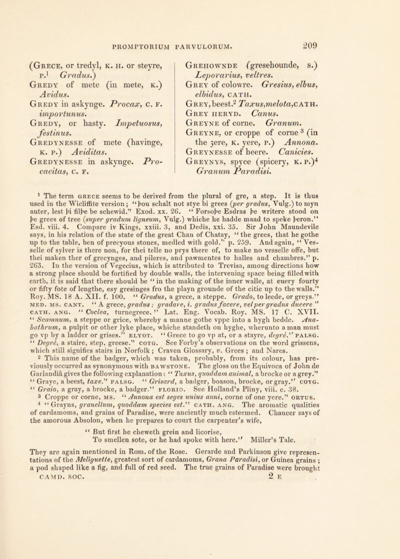 (Grece, or tredyl, k. il. or steyre, p.1 Gradus.) Gredy of mete (in mete, k.) Avidus. Gredy in askynge. Procax, c. f. importunus. Gredy, or hasty. Impetuosus, festinus. Gredynesse of mete (havinge, k. p.) Aviditas. Gredynesse in askynge. Pro- cacitas, c. F. Grehownde (gresehounde, s.) Leporarius, veltres. Grey of colowre. Gresius, elbus, elbidus, cath. Grey,beest.2 Taxus,melota,cath. Grey iieryd. Canus. Greyne of corne. Granum. Greyne, or croppe of corne 3 (in the 5ere, k. yere, p.) Annona. Greynesse of heere. Canicies. Greynys, spyce (spicery, k. p.)4 Granum Paradisi. 1 The term grece seems to be derived from the plural of gre, a step. It is thus used in the Wicliffite version; “J?ou schalt not stye bi grees {'per gradus, Vulg.) to myn auter, lest fi filfe be schewid.” Exod. xx. 26. “ Forsofe Esdras fe writere stood on fe grees of tree {super gradum ligneum, Vulg.) whiche he hadde maad to speke feron.” Esd. viii. 4. Compare iv Kings, xxiii. 3, and Dedis, xxi. 35. Sir John Maundevile says, in his relation of the state of the great Chan of Chatay, “ the grees, that he gothe up to the table, ben of precyous stones, medled with gold.” p. 259. Andagain, “ Ves- selle of sylver is there non, for thei telle no prys there of, to make no vesselle offe, but thei maken ther of grecynges, and pileres, and pawmentes to balles and chambres.’’ p. 263. In the version of Vegecius, which is attributed to Trevisa, among directions how a strong place should be fortified by double walls, the intervening space being filledwith earth, it is said that there should be “in the making of the inner walle, at euery fourty or fifty fote of lengthe, esy gresinges fro the playn grounde of the citie up to the walls.” Roy. MS. 18 A. XII. f. 100. “ Gradus, a grece, a steppe. Grado, toleede, orgreys.” mei), ms. cant. “ A grece, gradus; gradare, i. gradus facere, vel per gradus ducere'’ cath. ang. “ Coclea, turnegrece. ” Lat. Eng. Vocab. Roy. MS. 17 C. XVII. “ Scamnum, a steppe or grice, whereby a manne gothe vppe into a hygh bedde. Ana- bathrum, a pulpit or other lyke place, whiche standeth on hyghe, wherunto a man must go vp by a ladder or grises.” elyot. “ Grece to go vp at, or a stayre, degre.” palsg. “ Degre, a staire, step, greese.” cotg. SeeForby’s observations on the word grissens, which stili signifies stairs in Norfolk ; Craven Glossary, v. Grees ; and Nares. 2 This name of the badger, which was taken, probably, from its colour, has pre- viously occurred as synonymous with bawstone. The gloss on the Equivoca of John de Garlandiagivesthefollowingexplanation; “ Taxus, quoddam animal, abrockeor a grey.” “ Graye, a beest, taxe. palsg. “ Grisard, a badger, boason, brocke, orgray.” cotg. “ Graio, a gray, a brocke, a badger.” florio. See Holland’s Pliny, viii. c. 38. 3 Croppe or corne, ms. “ Annona est seges unius anni, corne of one yere.” ortus. 4 “ Grayns, granellum, quoddam species est. cath. ang. The aromatic qualities of cardamoms, and grains of Paradise, were anciently much esteemed. Chaucer saysof the amorous Absolon, when he prepares to court the carpenter’s wife, “ But first he cheweth grein and licorise, To smellen sote, or he had spoke with here.’' Miller’s Tale. They are again mentioned in Rom. ofthe Rose. Cerarde and Parkinson give represen- tations of the Meliguette, greatest sort of cardamoms, Grana Paradisi, or Guinea grains ; a pod shaped like a fig, and full of red seed. The true grains of Paradise were brought CAMD. SOC. 2 E