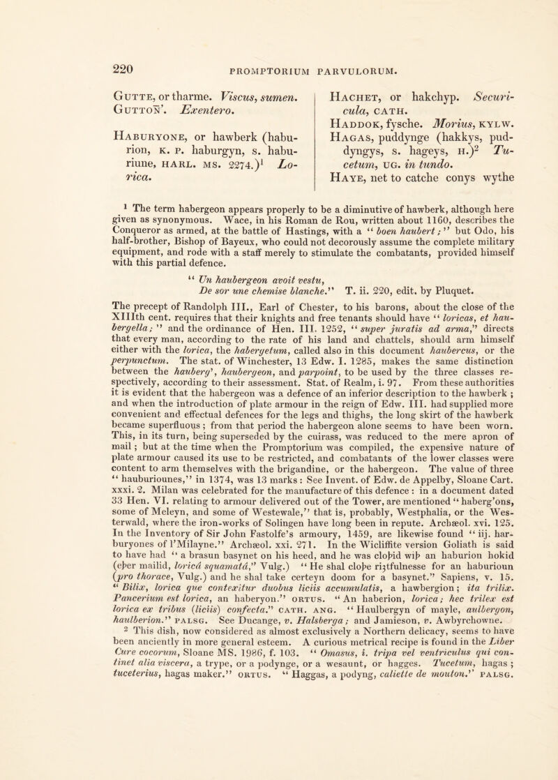 Gutte, or tharme. Viscus, sumen. Gutton’. Exentero. Haburyone, or hawberk (habu- rion, k. p. haburgyn, s. habu- riune, harl. ms. 2274.)1 Lo- rica. Hachet, or hakchyp. Securi- cula, CATH. Haddok, fyscbe. Morius, kylw. Hagas, puddynge (hakkys, pud- dyngys, s. hageys, h.)2 Tu- cetum, ug. in tundo. Haye, net to catche conys wythe 1 The term habergeon appears properly to be a diminutive of hawberk, although here given as synonymous. Wace, in his Roman de Rou, written about 1160, describes the Conqueror as armed, at the battle of Hastings, with a “ boen haubert; '* but Odo, his half-brother, Bishop of Bayeux, who could not decorously assume the complete military equipment, and rode with a staff merely to stimulate the combatants, provided himself with this partial defence. “ TJn haubergeon avoit vestu, De sor une chemise blanche.” T. ii. 220, edit, by Pluquet. The precept of Randolph III., Earl of Chester, to his barons, about the close of the XHIth cent. requires that their knights and free tenants sliould haye “ loricas, et hau- bergella; ” and the ordinance of Hen. III. 1252, “ super juratis ad armaj7 directs that every man, according to the rate of his land and chattels, should arm himself either with the lorica, the habergetum, called also in this document haubercus, or the perpunctum. The stat, of Winchester, 13 Edw. I. 1285, makes the same distinction between the hauberg1, haubergeon, and parpoint, to be used by the three classes re- spectively, according to their assessment. Stat, of Realm, i. 97. From these authorities it is evident that the habergeon was a defence of an inferior description to the hawberk ; and when the introduction of piate armour in the reign of Edw. III. hadsupplied more convenient and effectual defences for the legs and thighs, the long skirt of the hawberk became superfluous ; from that period the habergeon alone seems to have been worn. This, in its turn, being superseded by the cuirass, was reduced to the mere apron of mail; but at the time when the Promptorium was compiled, the expensive nature of piate armour caused its use to be restricted, and combatants of the lower classes were content to arm themselves with the brigandine, or the habergeon. The value of three “ hauburiounes,” in 1374, was 13 marks : See Invent. of Edw. de Appelby, Sloane Cart. xxxi. 2. Milan was celebrated for the manufacture of this defence : in a document dated 33 Hen. VI. relating to armour delivered out of the Tower, are mentioned “ haberg’ons, some of Meleyn, and some of Westewale,” that is, probably, Westphalia, or the Wes- terwald, where the iron-works of Solingen have long been in repute. Arcbseol. xvi. 125. In the Inventory of Sir John Fastolfe’s armoury, 1459, are likewise found “ iij. har- buryones of 1’Milayne.” Archseol. xxi. 271. In the Wicliffite version Goliath is said to have had “ a brasun basynet on his heed, and he was cloJ?id wib an haburion hokid (ef>er mailid, lorica squamata,” Vulg.) “ He shal cloJ?e r^tfulnesse for an haburioun (pro thorace, Vulg.) and he shal take certeyn doom for a basynet.’’ Sapiens, v. 15. “ Bilix, lorica que contexitur duobus liciis accumulatis, a hawbergion ; ita trilix. Pancerium est lorica, an haberyon.” ortus. ‘‘An haberion, lorica; hec trilex est lorica ex tribus (liciis) confectaP cath. ang. “ Haulbergyn of mayle, aulbergon, haulberion.” palsg. See Ducange, v. Halsberga; and Jamieson, v. Awbyrchowne. 2 This dish, now considered as almost exclusively a Northern delicacy, seems to have been anciently in more general esteem. A curious metrical recipe is found in the Liber Cure cocorum, Sloane MS. 1986, f. 103. “ Omasus, i. tripa vel ventriculus qui con- tinet alia viscera, a trype, or a podynge, or a wesaunt, or hagges. Tucetum, hagas ; tuceterius, hagas maker.” ortus. “ Haggas, a podyng, caliette de rnoutond' palsg.