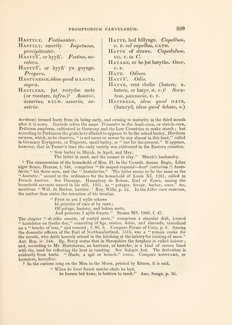 Hastyly. Festinanter. Hastyly, smertly. Impetuose, precipitanter. Hastyn’, or hyyn’. Festino, ac- celero. Hastyn’, or hyyn’ yn goynge. Propero. Ha stynesse, idem quod haaste, supra. Hastlere, J?at rostythe mete (or roostare, infra.')1 Assator, assarius, kylw. assaida, as- satrix. H at te, hed hillynge. Cap ellum, c. f. vel capellus, cath. Hatte of strawe. Capedulum> ug. v. in C. Hatare, or he )>at hatythe. Osor, c. F. Hate. Odium. Hatyn’. Odio. Hatyr, rent clothe (hatere, k. hatere, or hatyr, h. p.)2 Scru- tum, pannucia, c. f. Haterede, idem quod hate, (hateryd, idem quod debate, s.) hordeum) termed hasty from its being early, and coming to maturity in the third month after it is sown. Gerarde refers the name Trimestre to the Amil-corn, or starch-corn, Triticum amyleum, cultivated in Germany and the Low Countries to make starch ; but according to Parkinson the grain here alluded to appears to be the naked barley, Hordeum vermim, which, as he observes, “ is not seene or sowne by any almost in this land,” called in Germany Zeytgerste, or Titgerste, small barley, or “ one for the present.” It appears, however, that in Tusser’s time the early variety was cultivated'in the Eastern counties. “ Sow barley in March, in April, and May, The latter in sand, and the sooner in clay.” March’s husbandry. 1 The enumeration of the household of Hen. II. in the Constit. domus Regis, Liber niger Scacc. Hearne, i. 348, comprises “ De magna coquina—hosV {ostiarius /) haste- lariaehis three men, and the “ hastalarius. The latter seems to be the same as the “ hastator,” named in the ordinance for the household of Louis XI. 1261, called in French hasteur. See Ducange. Humphrey de Bohun, Earl of Essex, among the household servants named in his will, 1361, as “ potager, ferour, barber, ewer,” & c. mentions “ Will. de Barton, hastiler.” Roy. Wills, p. 52. In the Liber cure cocorum, the author thus States the intention of his treatise. 11 Fyrst to 30U I wylle schawe bo poyntes of cure al by rawe ; Of potage, hastery, and bakun mete, And petecure I nylle fovete.” Sloane MS. 1986, f. 47. The chapter “ de cibis assatis, of rostyd mete,” comprises a singular dish, termed “ hasteletes on fysshe day,” consisting of figs, raisins, dates, and almonds, transfixed on a “ broche of irne,” and roasted ; f. 86, b. Compare Forme of Cury, p. 8. Among the domestic officers of the Earl of Northumberland, 1511, was a “ yoman cooke for the mouth, who doith hourely attend in the kitching at the haistry for roisting of meat.” Ant. Rep. iv. 244. Bp. Percy States that in Shropshire the fireplace is called haister ; and, according to Mr. Hartshorne, an hastener, or hasteler, is a kind of screen lined with tin, used for reflecting the heat in roasting. See Salopia Ant. The derivation is evidently from hasta. “ Haste, a spit or broacli.” cotg. Compare roostare, or hastelere, hereafter. 2 In the curious song on the Man in the Moon, printed by Ritson, it is said, u When be forst freseb muche chele he byd, be bornes beb kene, is hattren to tereb.” Anc. Songs, p. 36.