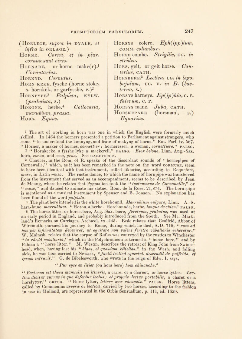 (Horlege, supra in dyale, et infra in orlage.) Horne. Cornu, et in plur. cornua sunt vires. Hornare, or horne make(r).1 Cornutarius. Hornyd. Cornutus. Horn keke, fysche (horne stoke, s. hornkek, or garfysshe, p.)2 Hornpype.3 Palpista, kylw. (psalmista, s.) Horone, herbe.4 Collo casia, marubium, prassa. Hors. Equus. Horsys colere. Eph(ipp)ium, comm. columbar. Hors e combe. Strigilis, ug. in strideo. Hors, gelt, or gelt horse. Cau- ter ius, CATH. H orsbere.5 Lectica, ug. in lego, bajulum, ug. v. in E. (bas- terna, s.) Horsys harneys. Ep(ip)hia, c. f. falerum, c. f. Horsys mane. Juba, cath. Horskepare (horsman’, s.) Equarius. 1 The art of working in horn was one in which the English were formerly much skilled. In 1464 the horners presented a petition to Parliament against strangers, who came “to understond the konnyng, and feate of makyng of horns.” Rot. Pari. iv. 567. “ H orner, a maker of hornes, cornettier; horneresser, a woman, cornettiereP palsg. 2 “ Hornkecke, a fysshe lyke a mackerell.” palsg. Esox belone, Linn. Ang.-Sax. horn, cornu, and ceac, gena. See garfysche. 3 Chaucer, in the Rom. of R. speaks of the discordant sounds of “ hornepipes of Cornewaile,” which, as it has been remarked in the note on the word cormuse, seem to have been identical with that instrument, called likewise, according to Roquefort, muse, in Latin musa. The rustic dance, to which the name of hornpipe was transferred from the instrument that served as an accompaniment, seems to be described by Jean de Meung, where he relates that Pygmalion took the “ instrurnens de Cornouailleor “ muse,” and danced to animate his statue. Rom. de la Rose, 21,874. The horn-pipe is mentioned as a musical instrument by Spenser and B. Jonson. No explanation has been foundof the word palpista. •* The piant here intended is the white horehound, Marrubium vulgare, Linn. A.-S. hara-hune, marrubium. “ Horon, a herbe. Horehounde, herbe, langue de chien.” palsg. 5 The horse-litter, or horse-bere, Ang.-Sax. bsere, feretrum, grabatus, was used at an early period in England, and probably introduced from the South. See Mr. Mark- land’s Remarks on Carriages, Archseol. xx. 445. Bede relates that Ceolfrid, Abbot of Wiremuth, pursued his journey to Rome, during which he died, A.D. 716, “ cum ad hoc per infirmitatem deveniret, ut equitare non valens feretro caballario veheretur.'1' W. Malmsb. relates that the corpse of Rufus was conveyed by the rustics to Winchester 11 in rhedd caballaria,” which in the Polychronicon is termed a “ horse bere,” and by Fabian a “ horse litter.” M. Westm. describes the retreat of King John from Swines- head, when, having lost his “ bigas, et quasdam clitellas f in the Wash, and falling sick, he was thus carried to Newark, “facta lectica equestri, descendit de palfrido, et ipsam intravit.” G. de Bibelesworth, who wrote in the reign of Edw. I. says, “ Pur eyse en titier (on hors bere) hom chiuauche. “ Basterna est theca manualis vel itineris, a carre, or a chareot, or horse lytter. Lec- tica dicitur currus in quo defertur lectus; et proprie lectus portabilis, a charet or a horslytter.” ortus. “ Horse lytter, letiere aux cheuavlx. palsg. Horse litters, called by Commenius arcerae or lecticae, carried by two horses, according to the fashion in use in Holland, are represented in the Orbis Sensualium, p. 111, ed. 1659.