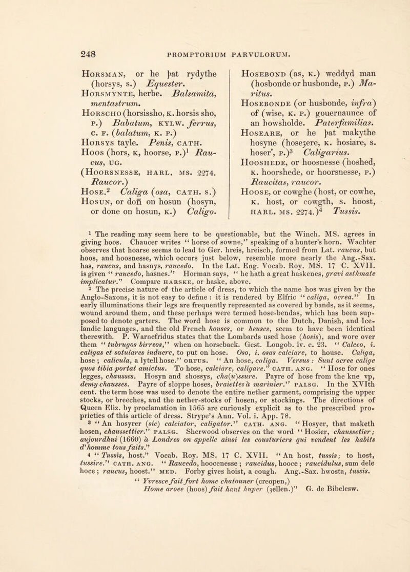 Horsman, or he ]>at rydythe (horsys, s.) Equester. Horsmynte, herbe. Balsamita, mentastrum. Horscho (horsissho, k. horsis sho, р. ) Babatum, kylw. ferrus, с. f. (balatum, k. p.) Horsys tayle. Penis, cath. Hoos (hors, k, hoorse, p.)1 Pau- cus, UG. (Hoorsnesse, harl. ms. 2274. Raucor.) Hose.2 Caliga (osa, cath. s.) Hosun, or don on hosun (hosyn, or done on hosun, k.) Caligo. Hosebond (as, k.) weddyd man (hosbonde or husbonde, p.) Ma- ritus. Hosebonde (or husbonde, infra) of (wise, K. p.) gouernaunce of an howsholde. Pater familias. Hoseare, or he )>at makythe hosyne (hosejere, k. hosiare, s. hoser’, p.)3 Caligarius. Hooshede, or hoosnesse (hoshed, k. hoorshede, or hoorsnesse, p.) Raucitas, raucor. Hoos e, or cowghe (host, or cowhe, k. host, or oowgth, s. hoost, harl. ms. 2274.)4 Tussis. 1 The reading may seem here to be questionable, but the Winch. MS. agrees in giving hoos. Chaucer writes “ horse of sowne,” speaking of ahunt.er’s horn. Wachter observes that hoarse seems to lead to Ger. hreis, hreisch, formed from Lat. raucus, but hoos, and hoosnesse, which occurs just below, resemble more nearly the Ang.-Sax. has, raucus, and hasnys, raucedo. In the Lat. Eng. Vocab. Roy. MS. 17 C. XVII. is given “ raucedo, has^s.’’ Horman says, “ he hath a great haskenes, gravi asthmate implicatur.” Compare harske, or haske, above. 2 The precise nature of the article of dress, to which the name hos was given by the Anglo-Saxons, it is not easy to define : itis rendered by Elfric “caliga, ocrea.” In early illuminations their legs are frequently represented as covered by bands, as it seems, wound around them, and these perhaps were termed hose-bendas, which has been sup- posed to denote garters. The word hose is common to the Dutch, Danish, and Ice- landic languages, and the old French houses, or heuses, seem to have been identical therewith. P. Warnefridus states that the Lombards used hose (hosis), and wore over them “ tubrugos birreos,” when on horseback. Gest. Longob. iv. c. 23. “ Calceo, i. caligas et sotulares induere, to put on hose. Oso, i. osas calciare, to house. Caliga, hose ; calicula, a lytellhose.” ortus. “ An hose, caliga. Versus : Sunt ocree calige quos tibia portat amictus. To hose, calciare, caligare.” cath. ang. “ Hose for ones legges, chausses. Hosyn and shossys, cha(u)ssure. Payi*e of hose from the kne vp, demy chausses. Payre of sloppe hoses, braiettesa marinierpalsg. In the XVIth cent. the term hose was used to denote the entire nether garment, comprising the upper stocks, or breeches, and the nether-stocks of hosen, or stockings. The directions of Queen Eliz. by proclamation in 1565 are curiously explicit as to the prescribed pro- prieties of this article of dress. Strype’s Ann. Vol. i. App. 78. 3 u An hosyrer (sic) calciator, caligator.” cath. ang. u Hosyer, that maketh hosen, chaussettier.” palsg. Sherwood observes on the word “Hosier, chaussetier ; aujourdhui (1660) a Londres on appelle ainsi les cousturiers qui vendent les habits d'homme tous faits.1 4 “ Tussis, host.” Vocab. Roy. MS. 17 C. XVII. “An host, tussis,- to host, tussire.” cath. ang. “ Raucedo, hoocenesse ; raucidus, hooce ; raucidulus, sum dele hoce ; raucus, hoost.” med. Forby gives hoist, a cough. Ang.-Sax. hwosta, tussis. “ Yvresce fait fort horne chatouner (creopen,) Home aroee (hoos) fait haut huper ^ellen.)” G. de Bibelesw.