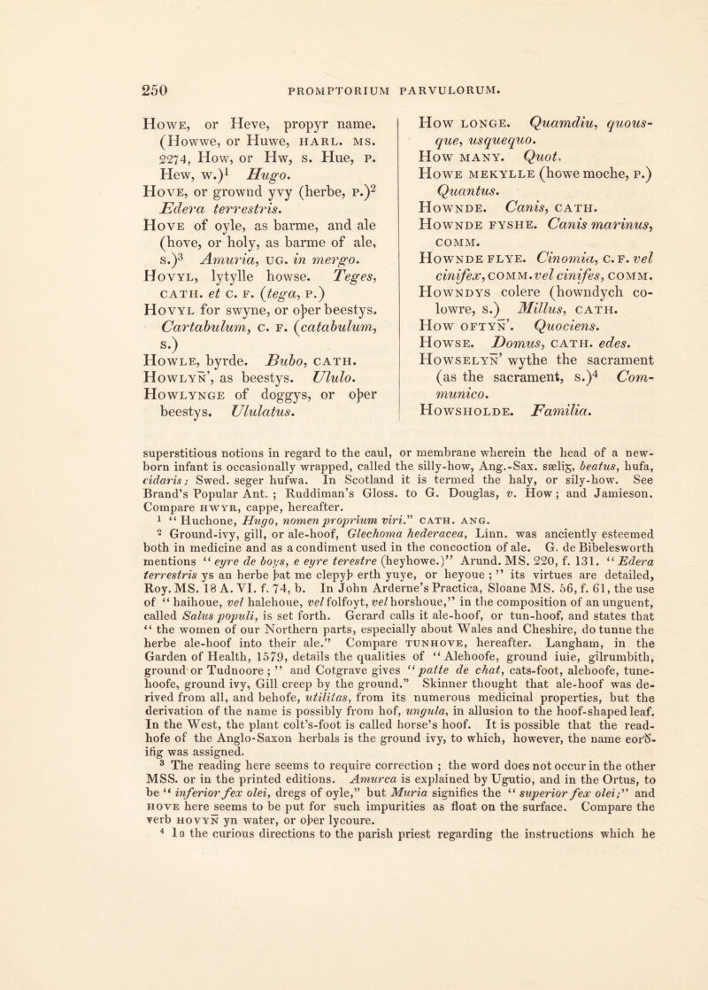 Howe, or Heve, propyr name. (Howwe, or Huwe, harl. ms. 2274, How, or Hw, s. Hue, p. Hew, w.)1 ffiigo. Hove, or grownd yvy (herbe, p.)2 Edera terrestris. Hove of oyle, as barme, and ale (hove, or holy, as barme of ale, s.)3 Amuria, ug. in mergo. Hovyl, lytylle bowse. Teges, cath. et c. e. (teget, P.) Hovyl for swyne, or o]?er beestys. Cartabulum, c. f. (catabulum, s.) Howle, byrde. Bubo, cath. H owlyn, as beestys. Ululo. Howlynge of doggys, or o]?er beestys. Ululatus. How longe. Quamdiu, quous- que, usquequo. How MANY. Quot, Howe mekylle (hGwemoche, p.) Quantus. Hownde. Canis, cath. Hownde fyshe. Canis marinus, COMM. Hownde flye. Cinomia, c.f. vel cinifex, comm.velcinifes, comm. Howndys colere (bowndych co- lowre, s.) Millus, cath. How oftyn’. Quociens. Howse. Domus, cath. edes. Howselyn’ wythe the sacrament (as the sacrament, s.)4 Com- munico. Howsholde. Familia. superstitious notions in regard to the caul, or membrane wlierein the head of a new- born infant is occasionally wrapped, called the silly-how, Ang.-Sax. sselig, beatus, hufa, cidaris; Swed. seger hufwa. In Scotland it is termed the haly, or sily-how. See Brand’s Popular Ant, ; Ruddiman’s Gloss. to G. Douglas, v. How; and Jamieson. Compare hwyr, cappe, hereafter. 1 “ Huchone, Hugo, nomen proprium viri.” cath. ang. ” Ground-ivy, gill, or ale-hoof, Glechoma hederacea, Linn. was anciently esteemed both in medicine and as a condiment used in the concoction of ale. G. de Bibelesworth mentions “ eyre de boys, e eyre terestre (heyhowe.)” Arund. MS. 220, f. 131. “ Edera terrestris ys an herbe fat me clepyb erth yuye, or heyoue ; ” its virtues are detailed, Roy. MS. 18 A. VI. f. 74, b. In John Arderne’s Practica, Sloane MS. 56, f. 61, the use of “ haihoue, vel halehoue, we/folfoyt, ve/horshoue,” in tlie composition of an unguent, called Salus populi, is set forth. Gerard calls it ale-hoof, or tun-hoof, and states that “ the women of our Northern parts, especially about Wales and Cheshire, do tunne the herbe ale-hoof into their ale.’’ Compare tunhove, hereafter. Langham, in the Garden of Health, 1579, details the qualities of “ Alehoofe, ground iuie, gilrumbith, ground or Tudnoore ; ” and Cotgrave gives “ patte de chat, cats-foot, alehoofe, tune- hoofe, ground ivy, Gill creep by the ground.” Skinner thought that ale-hoof was de- rived from all, and behofe, utilitas, from its numerous medicinal properties, but the derivation of the name is possibly from hof, ungula, in allusion to the hoof-shaped leaf. In the West, the piant colfs-foot is called horse’s hoof. It is possible that the read- hofe of the Anglo-Saxon herbals is the ground ivy, to which, however, the name eorl8- ifig was assigned. 3 The reading here seems to require correction ; the word does not occur in the other MSS. or in the printed editions. Amurca is explained by Ugutio, and in the Ortus, to be “ inferior fex olei, dregs of oyle,” but Muria signifies the “ superior fex olei;'’ and hove here seems to be put for such impurities as float on the surface. Compare the verb hovyn yn water, or ofer lycoure. 4 1q the curious directions to the parish priest regarding the instructions which he