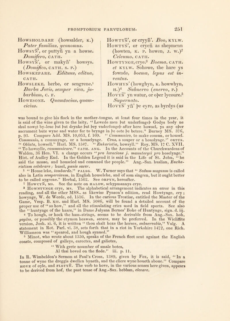 Howsholdare (howsalder, k.) Pater familias, yconomus. Howsyn’, or puttyn yn a bowse. Pomifero, cath. Howsyn’, or makyn’ howsys. (Domifco, cath. s. p.) Howskepare. Edituus, editua, CATH. Howsleke, lierbe, or sengrene.1 Parba Jovis, semper viva, ju- barbium, c. f. Howesone. Quamtocius, quam- cicius. Howtyn’, or cryynk Boo, kylw. Howtyn’, or cryen as shepmenn (howten, k. p. howen, j. w.)2 Celeumo, catii. Howtynge, crye.3 Boema, cath. et kylw. Sohowe, the hare ys fownde, boema, lepus est in- ventus. Howhyn’ (howgbyn, k. howwhyn, h.)4 Subnervo (enervo, p.) Hovyn’ yn watur, or o]?er lycoure.5 Supernato. Hovyn’ yn’ ]?e eyre, as byrdys (as was bound to give liis flock in the mother-tongue, at least four times in the year, it is said of the wine given to the laity, “ Lewede men bat underfongeb Godys body ne shul now3t by-leue bat bat drynke J?at bey vnderfongeb after here bowsel, ys any ober sacrament bute wyne and water for to brynge in be oste be betere.” Burney MS. 376, p. 93. Compare Add. MS. 10,053, f. 109. “ Communico, to make comun, orhousel. Communio, a comunynge, or a houselynge. Cena, a souper or a houslynge.’, ortus. “ Oblata, howsell.” Harl. MS. 1587. “ Eukaristia, bovili.” Roy. MS. 17 C. XVII. u To howsylle, communicare.” cath. ang. In the Accounts of the Churchwardens of 'Walden, 36 Hen. VI. a charge occurs “pro lavacione j. manutergii pro hoselynge.” Hist. of Audley End. In the Golden Legend it is said in the Life of St. John, “ he said the masse, and houseled and comuned the people.” Ang.-Sax. huslian, Eucha- ristiam celebrare; husel, panis sacer. 1 “ House leke, iombarde.” palsg. W. Turner says that “ Sedum magnum is called also in Latin sempervivum, in English houseleke, and of som singren, but it ought better to be called aygrene.” Herbal, 1562. See orpyn, hereafter. 2 Howcyn, ms. See the note on halow, schypmannys crye. 3 Howntynge crye, ms. The alphabetical arrangement indicates an error in this reading, and all the other MSS., as likewise Pynson’s edition, read Howtynge, cry ; howynge, W. de Worde, ed. 1516. In the curious Treatise, entitled the Master of the Game, Vesp. B. xu. and Harl. MS. 5086, will be found a detailed account of the proper use of “ so how,” and all the stimulating cries used in field sports. See also the “ huntynge of the haare,” in Dame Julyana Bernes’ Boke of Huntynge, sign. d. iij. 4 To hough, or hock the ham-strings, seems to be derivable from Ang.-Sax. hoh, poples, or possibly the etymon heawan, secare, may be preferred. In the Wicliffite version, Josh. xi. 6, it is written “ thou shalt hoxe the horses, subnervabis,” Vulg. A statement in Rot. Pari. vi. 38, sets forth that in a riot in Yorkshire 1472, one Rich. Williamson was “ spearea, and hough synued.” 5 Minot, who wrote about 1350, speaks of the French fleet sent against the English coasts, composed of galleys, carectes, and galiotes, “ With grete noumber of smale botes, AI thai hoved on the flode.” iii. p. 11. In R. Wimbeldon’s Sermon at PauPs Cross, 1389, given by Fox, it is said, u In a tonne of wyne the dreggis dwellen byneth, and the cliere wynehoueth aboue.” Compare hove of oyle, and fletyn. The verb to hove, in the various senses here given, appears to be derived from hof, the past tense of Ang.-Sax. hebban, elevare.