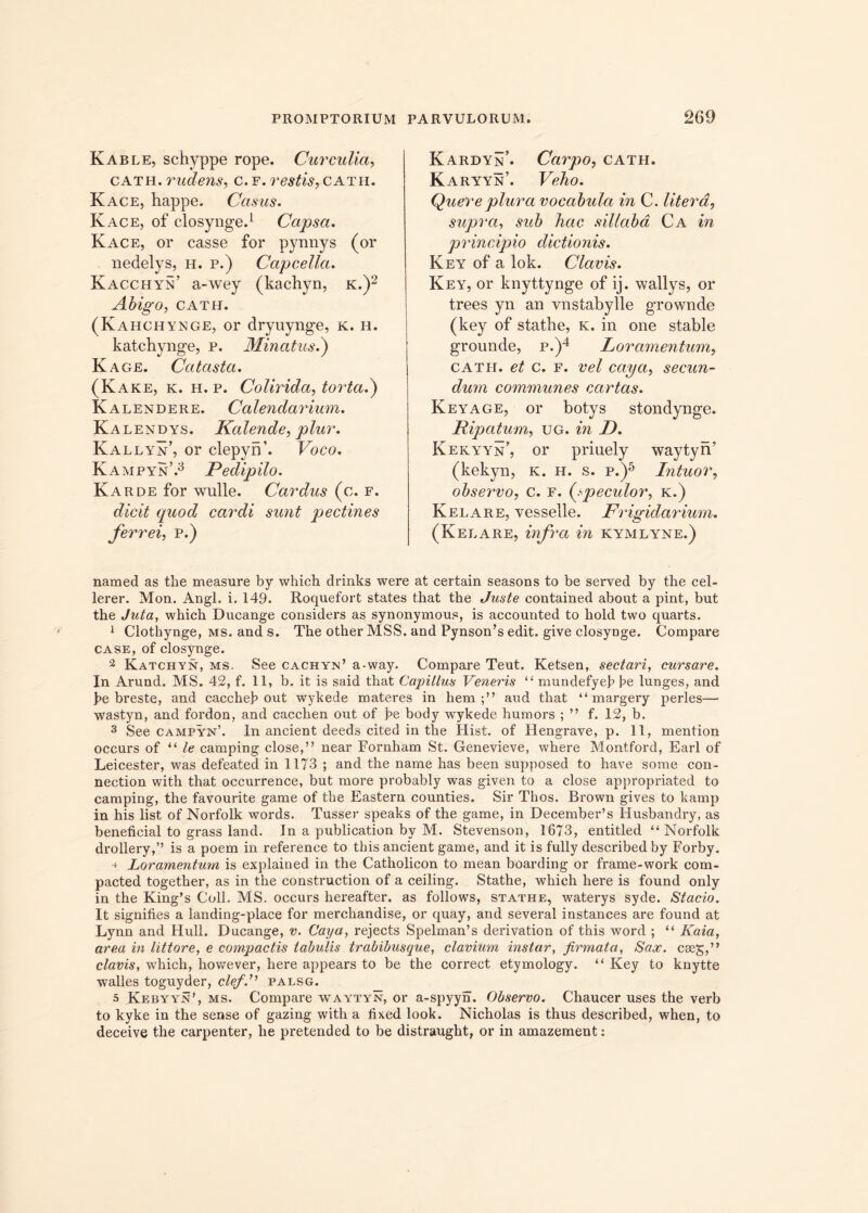 Kable, sehyppe rope. Cur culici, cath. rudens, c.f. restis,catii. Kace, happe. Casus. Kace, of closynge.1 Capsa. Kace, or casse for pynnys (or nedelys, h. p.) Capcellct. KacchyS’ a-wey (kachyn, k.)2 Abigo, CATH. (Kahchynge, or dryuynge, k. h. katchynge, p. Minatus.) Kage. Catasta. (Kake, k. h. p. Colirida, torta.) Kalendere. Calendarium. Kalendys. Kalende, plur. Kallyn, or clepyn’. Voco. Kampyn.3 Pedipilo. Karde for wulle. Cardus (c. f. dicit quod cardi sunt pectines ferrei, p.) Kardyn’. Carpo, cath. Karyyn. Veho. Quereplura vocabula in C. Utera, supra, sub hac sillabd Ca in principio dictionis. Key of a lok. Clavis. Key, or knyttynge of ij. wallys, or trees yn an vnstabylle grownde (key of stathe, k. in one stable grounde, p.)4 Loramentum, cath. et c. f. vel caya, secun- dum communes ccirtas. Keyage, or botys stondynge. Pipatum, ug. in D. Kekyyn’, or priuely waytyn’ (kekyn, K. h. s. p.)5 Intuor, observo, c. f. (speculor, k.) Kelare, vesselle. Frigidarium. (Kelare, infra in kymlyne.) named as the measure by which drinks were at certain seasons to be served by the cel- lerer. Mon. Angi. i. 149. Roquefort states that the Juste contained about a pint, but the Juta, which Ducange considers as synonymous, is accounted to hold two quarts. 1 Clothynge, ms. and s. The other MSS. and Pynson’s edit, give closynge. Compare case, of closynge. 2 Katchyn, ms. See cachyn’ a-way. Compare Teut. Ketsen, sectari, cursare. In Arund. MS. 42, f. 11, b. it is said that Capillus Veneris “ mundefyeb be Iunges, and pe breste, and caccheb out wykede materes in hem;” and that “ margery perles— wastyn, and fordon, and cacclaen out of be body wykede humors ; ” f. 12, b. 3 See campyn’. In ancient deeds cited in the Hist. of Hengrave, p. 11, mention occurs of “ te camping close,” near Fornham St. Genevieve, where Montford, Earl of Leicester, was defeated in 1173 ; and the nam e has been supposed to have sonae con- nection with that occurrence, but more probably was given to a close appropriated to camping, the favourite game of the Eastern counties. Sir Thos. Brown gives to kamp in his list of Norfolk words. Tusser speaks of the game, in December’s Husbandry, as beneficial to grass land. In a publication by M. Stevenson, 1673, entitled “Norfolk drollery,” is a poem in reference to tbis ancient game, and it is fully described by Forby. Loramentum is explained in the Catholicon to mean boarding or frame-work com- pacted together, as in the construction of a ceiling. Stathe, which here is found only in the King’s Coli. MS. occurs hereafter, as follows, stathe, waterys syde. Stacio. It signifies a landing-place for merchandise, or quay, and several instances are found at Lynn and Hull. Ducange, v. Caya, rejects Spelman’s derivation of this word ; “ Kaia, area m littore, e compactis tabulis trabibusque, clavium instar, firmata, Sax. cteg,” clavis, which, however, here appears to be the correct etymology. “ Key to knytte walles toguyder, cleffi palsg. 5 Kebyyn’, ms. Compare waytyn, or a-spyyn. Observo. Chaucer uses the verb to kyke in the sense of gazing with a fixed look. Nicholas is thus described, when, to deceive the carpenter, he pretended to be distraught, or in amazement: