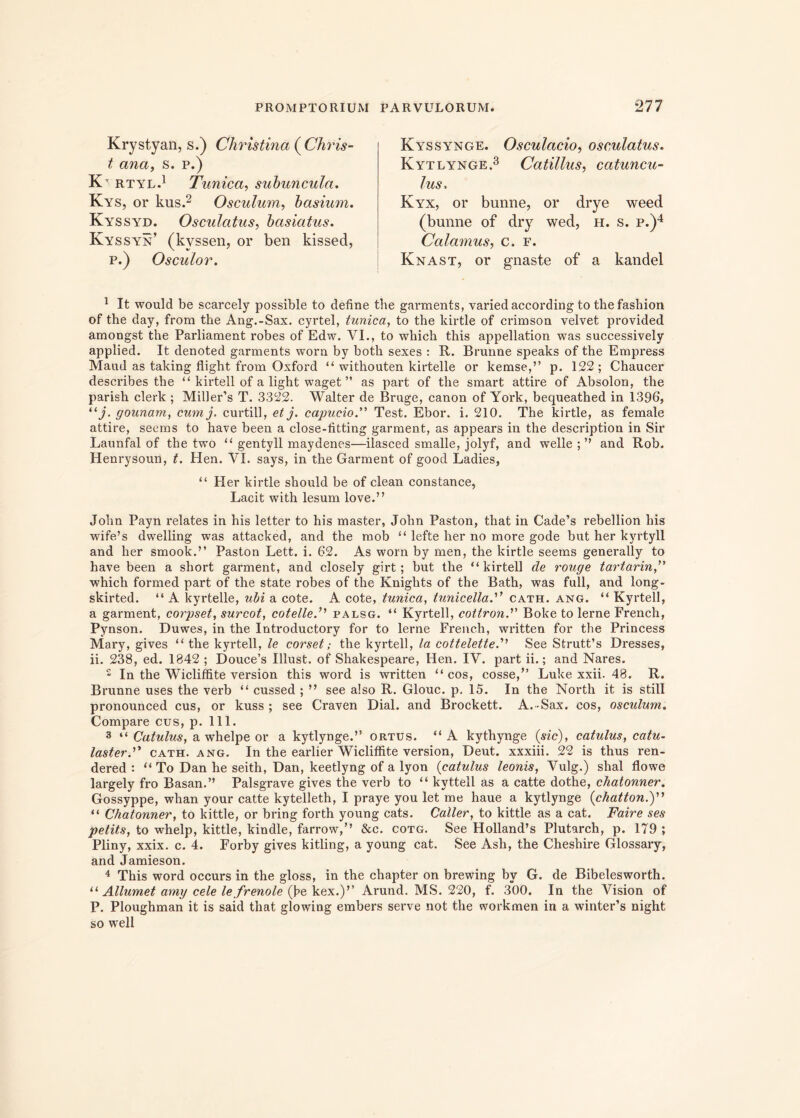 Krystyan, s.) Christina ( Chris- t ana, s. p.) K> rtyl.1 Tunica, subuncula. Kys, or kus.2 Osculum, basium. Kyssyd. Osculatus, basiatus. Kyssyn’ (kvssen, or ben kissed, p.) Osculor. Kyssynge. Osculacio, osculatus. Kytlynge.3 Catillus, catuncu- lus. Kyx, or bunne, or drye weed (bunne of dry wed, H. s. p.)4 Calamus, c. r. Knast, or gnaste of a kandel 1 It would be scarcely possible to define the garments, variedaccording to tbe fasbion of the day, frora the Ang.-Sax. cyrtel, tunica, to the kirtle of crimson velvet provided amongst the Parliament robes of Edw. VI., to which this appellation was successively applied. It denoted garments worn by botli sexes : R. Brunne speaks of the Empress Maud as taking flight from Oxford “ withouten kirtelle or kemse,” p. 122 ; Chaucer describes the “ kirtell of a light waget ” as part of the smart attire of Absolon, the parish clerk ; Miller’s T. 3322. Walter de Bruge, canon of York, bequeathed in 1396, “j- gounam, cum j, curtill, et j. capudo.” Test. Ebor. i. 210. The kirtle, as female attire, seems to have been a close-litting garment, as appears in the description in Sir Launfal of the two “ gentyll maydenes—ilasced smalle, jolyf, and welle ; ” and Rob. Henrysoun, t. Hen. VI. says, in the Garment of good Ladies, “ Her kirtle should be of clean constance, Lacit with lesum love.” John Payn relates in his letter to his master, John Paston, that in Cade’s rebellion his wife’s dwelling was attacked, and the mob “ lefte her no more gode but her kyrtyll and her smook.” Paston Lett. i. 62. As worn by men, the kirtle seems generally to have been a short garment, and closely girt; but the “kirtell de rouge tartarin,” which formed part of the state robes of the Knights of the Bath, was full, and long- skirted. “ A kyrtelle, ubi a cote. A cote, tunica, tunicella.” cath. ang. “ Kyrtell, a garment, corpset, surcot, cotelled' palsg. “ Kyrtell, cottron.” Boke to lerne French, Pynson. Duwes, in the Introductory for to lerne French, written for the Princess Mary, gives “ the kyrtell, le corset; the kyrtell, la cottelette.'’’ See Strutt’s Dresses, ii. 238, ed. 1842 ; Douce’s Illust. of Shakespeare, Hen. IV. part ii.; and Nares. 2 In the Wiclifiite version this word is written “cos, cosse/’ Luke xxii. 48. R. Brunne uses the verb “ cussed ; ” see also R. Glouc. p. 15. In the North it is stili pronounced cus, or kuss ; see Craven Dial. and Brockett. A. -Sax. cos, osculum. Compare cus, p. 111. 3 “ Catulus, a whelpe or a kytlynge.” ortus. “A kythynge (sic), catulus, catu- lasterd’ cath. ang. In the earlier Wicliffite version, Deut. xxxiii. 22 is thus ren- dered : “ To Dan he seith, Dan, keetlyng of a lyon (catulus leonis, Vulg.) shal flowe largely fro Basan.” Palsgrave gives the verb to “ kyttell as a catte dothe, chatonner. Gossyppe, whan your catte kytelleth, I praye you let me haue a kytlynge (<chatton.)” “ Chatonner, to kittle, or bring forth young cats. Caller, to kittle as a cat. Faire ses petits, to wdielp, kittle, kindle, farrow,” &c. cotg. See Holland’s Plutarch, p. 179 ; Pliny, xxix. c. 4. Forby gives kitling, a young cat. See Ash, the Cheshire Glossary, and Jamieson. 4 This word occurs in the gloss, in the chapter on brewing by G. de Bibelesworth. “ Allumet amy cele le frenole (he kex.)” Arund. MS. 220, f. 300. In the Vision of P. Ploughman it is said that glowing embers serve not the workmen in a winter’s night so well