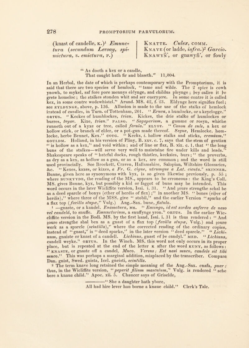 (knast of candelle, k.)a Emunc- tura (secundum Levsay, spi- mictura, s. emictura, p.) Knatte. Culex, comm. Knave (or ladde, infra.)2 Garcio. Knawyn, or gnawyn’, or fowly “ As dooth a kex or a candle, That caught hath fir and blaseth.’' 11,804. In an Herbal, the date of wbich is perliaps contemporary with the Promptoriurn, it is said tbat there are two species of hemlock, “ tame and wilde. The 2 spice is cowh ynowh, to mykel, saf fore pore mennys eldynge, and cliildus pleynge ; fiey callen it fie grete homeloc ; the stalkes stonden whit and ser euery3ere. In some contre it is called kex, in some contre wodewhistel.” Arund. MS. 42, f. 23. Eldynge here signifies fuel; see eyldynge, above, p. 136. Allusion is made to the use of the stalks of hemlock instead of candles, in Turn. of Tottenham, 201. “ Eruca, a humlocke, or a keyclogge.” ortus. “ Keckes of humblockes, tviau. Kickes, the drie stalke of humlockes or burres, tvyav. Kixe, tviau. palsg. “ Sagaperium, a gumme or rosyn, whiche runneth out of a kyxe or tree, called ferula. elyot. “ Canon de suis, a kex or hollow stick, or branch of elder, or a pot-gun made thereof. Segue, Hemlocke, hom- locke, herbe Bennet, Kex.’’ cotg. “ Kecks, i. hollow stalks and sticks, cremium.” gouldm. Holland, in his version of Pliny, B. xxv. c. 7, says that the stem of gentian “ is hollow as a kex,” and void within ; and of line or flax, B. xix. c. 1, that “ the long buns of the stalkes—will serve very well to maintaine fire under kills and leads.” Shakespeare speaks of “ hateful docks, rough thistles, kecksies, burs ; ” the proverbs, as dry as a kex, as hollow as a gun, or as a kex, are common ; and the word is stili used provincially. See Brockett, Craven, Hallamshire, Salopian, Wiltshire Glossaries, &c. “ Kexes, kaxes, or kixes, a Fr. G. cigue, utrumque a Lat. cicuta. skinner. Bunne, given here as synonymous with kyx, is so given likewise previously, p. 55 ; where bunkyyde, the reading of the MS., appears to be erroneous : the King’s Coli. MS. gives Bunne, kyx, but possibly a kid or faggot of buns may be intended. This word occurs in the later Wicliffite version, Isai. i. 31. “And 30ure strengthe schal be as a deed sparcle of bonys (ether of herdis of flex) in another MS. “ bones (eifier of herdis),” where three of the MSS. give “ stobil,” and the earlier Version “ sparke of a flax top (favilla stupee,” Vulg.) Ang.-Sax. bune, fistula. 1 —gnaste, or a kandel. Enamctura, ms. “ Emungo, id est sordes auferre de naso vel candela, to snuffe. Emunctorium, a snuffynge yron.’’ ortus. In the earlier Wic- cliffite version in the Bodl. MS. by the first liand, Isai. i. 31 is thus rendered : “ And 30ure strengthe sbal ben as a gnast of a flax top {fa\villa stupee, Vulg.) and 30ure werk as a sparcle {scintilla), where the corrected reading of the ordinary copies, instead of “ gnast,” is “ deed sparke,” in the later version “ deed sparcle.” “ Lichi- num, gnaiste or knast of a candell. Lichinus, gnast of fie candyl.” med. “ Lichinus, candell weyke.” ortus. In the Winch. MS. this word not only occurs in its proper place, but is repeated at the end of the letter k after the word kuny, as follows: “ knaste, or gnaste off a candel. Muco. Versus; Est nasi muco, candete sit tibi muco. This was perhaps a marginal addition, misplaced by the transcriber. Compare Dan. gnist, Swed. gnista, Icel. gneisti, scintilla. 2 The term knave long retained the simple meaning of the Ang.-Sax. cnafa, puer: thus, in the Wicliffite version, “ peperit filium masculum,' Vulg. is rendered “ sche bere a knaue child.” Apoc. xii. 5. Chaucer says of Griselde, “ She a daugliter hath ybore, Ali had hire lever han borne a knaue child.” Clerk’s Tale.