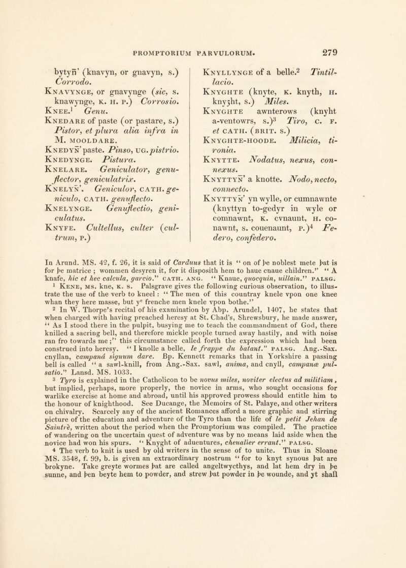 bytyn’ (knavyn, or gnavyn, s.) Corrodo. K navynge, or gnavynge (sic, s. knawynge, K. h. p.) Corrosio. Knee.1 Genu. Knedare of paste (or pastare, s.) Pistor, et plura alia infra in M. MOOLDARE. Knedyn’paste. Pinso, ug.pistrio. Knedynge. Pistura. Knelare. Geniculator, genu- flector, geniculatrix. Knelyn’. Geniculor, cath. ge- niculo, cath. genuflecto. Knelynge. Genuflectio, geni- culatus. Knyfe. Cultellus, culter (cul- trum, p.) Knyllynge of a belle.2 Tintil- lacio. Knyghte (knyte, k. knyth, h. knyjht, s.) Miles. Knyghte awnterows (knyht a-ventowrs, s.)3 Tiro, c. f. et cath. (brit. s.) Knyghte-hoode. Milicia, ti- ronia. Knytte. Nodatus, nexus, con- nexus. Knyttyn’ a knotte. Nodo, necto, connecto. Knyttyn’ yn wylle, or cumnawnte (knyttyn to-gedyr in wyle or comnawnt, k. cvnaunt, h. co- nawnt, s. couenaunt, p.)4 Fe- dero, confedero. In Arund. MS. 42, f. 26, it is said of Carduus that it is “ on of pe noblest mete pat is for pe matrice ; wommen desyren it, for it disposith hem to haue cnaue children.’’ “ A knafe, hic et hec calcula, garcio.” cath. ang. “ Knaue, quocquin, uillain.'>'1 palsg. 1 Kene, ms. ltne, k. s. Palsgrave gives the following curious observation, to illus- trate the use of the verb to kneel: “ The men of this countray knele vpon one knee whan they here masse, but ye frenche men knele vpon bothe.” 2 In W. Thorpe’s recital of his examination by Abp. Arundel, 1407, he states that when charged with having preached heresy at St. Chad’s, Shrewsbury, he made answer, “ As I stood there in the pulpit, busying me to teach the commandment of God, there knilled a sacring bell, and therefore mickle people turned away hastily, and with noise ran fro towards me this circumstance called forth the expression which had been construed into heresy. “ I knolle a belle, le frappe du hatant.” palsg. Ang.-Sax. cnyllan, campand signum dare. Ep. Kennett remarks that in Yorkshire a passing bell is called “ a sawl-knill, from Ang.-Sax. sawl, anima, and cnyll, campance pul- satio.” Lansd. MS. 1033. 3 Tyro is explained in the Catholicon to be novus miles, noviter electus ad militiam, but implied, perhaps, more properly, the novice in arms, who sought occasions for warlike exercise at horne and abroad, until his approved prowess should entitle him to the honour of knighthood. See Ducange, the Memoirs of St. Palaye, and other writers on chivalry. Scarcely any of the ancient Romances afford a more graphic and stirring picture of the education and adventure of the Tyro than the life of le petit Jehan de Saintre, written about the period when the Promptorium was compiled. The practice of wandering on the uncertain quest of adventure wTas by no means laid aside when the novice had won his spurs. il Knyght of aduentures, cheualier errant.” palsg. 4 The verb to knit is used by old writers in the sense of to unite. Thus in Sloane MS. 3548, f. 99> b. is given an extraordinary nostrum “for to knyt synous f>at are brokyne. Take greyte wormes pat are called angeltwycthys, and lat hem dry in pe sunne, and pen beyte hem to powder, and strew pat powder in pe wounde, and yt shall