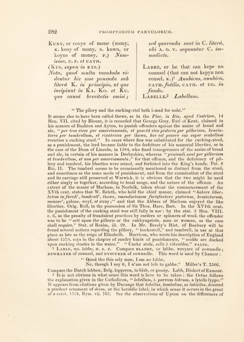 Kuny, or conye of mone (mony, K. keny of mony, s. kuwn, or koyne of money, p.) Num- isma, c. f. et CATH. (Kus, supra in kys.) Nota, quod multa vocabula vi- dentur hic esse ponenda sub litera K. in principio, ut que incipiunt in Ka. Ko. et Ku. que causa brevitatis emisi; “ The pilory and the cucking-stol beth i-raad for noht.” It seems also to have been called thewe, as in the Plac. in It in. apud Cestriam, 14 Hen. VII. cited by Blount, it is recorded that George Grey, Earl of Kent, clairaed in his manors of Bushton and Ayton, to punish offenders against the assize of bread and ale, “ per tres vices per amerciamenta, et quarta vice pistores per pilloriam, bracia- tores per tumbrellum, et riocatrices per thewe, hoc est ponere eas super scabellum vocatum a cucking stool.” In cases where fine was substituted for the cucking-stool, as a punishment, the lord became liable to the forfeiture of his manorial liberties, as in the case of the Dean of Lincoln, in 1384, who fined transgressors of the assize of bread and ale, in certain of his manors in Derbyshire, whereas “puniendi sunt per pillorium et tumbrellum, et non per amerciamentafor that offence, and the deficiency of pil- lory and tumbrel, his liberties were seized, and forfeited into the King’s hands. Pat. 8 Ric. II. The tumbrel seems to be occasionally mentioned as distinet from the stool, and sometimes as the same mode of punishment, and from the examination of the stool and its carriage stili preserved at Warwick, it is obvious that the two might be used either singly or together, according to local usage, and the nature of the offence. An extent of the manor of Marham, in Norfolk, taken about the commencement of the XVth cent. States that W. Beleth, who held the chief manor, claimed “habere liber- tatem in furch', tumbrell, thewe, emenclacionem forisfacture pistorum, brasiatorum, mensur', galone, weyf, et stray and that the Abbess of Marham enjoyed the like liberties. Orig. Roll, in the possession of Sir Thos. Hare, Bart. In the XVlth cent. the punishment of the cucking stool was stili fully in use : by the stat. 3 Hen. VIII. c. 6, as the penalty of fraudulent practices by carders or spinners of wool, the offender was to be “ sett upon tbe pillorie or the cukkyngstole, man or woman, as the case shall require.” Stat, of Realm, iii. 28. In Mr. Beesly’s Hist. of Banbury will be found several notices regarding the pillory, “ kockestoll,” and tumbrell, in use at that place as late as the reign of Elizabeth. Harrison, who wrotehis description of England about 157!), says in the chapter of sundry kinds of punishments, “ scolds are ducked vpon cucking stooles in the water.” “ Cucke stole, selie a ribauldespalsg. 1 Lable, ms. labbe, H. s. p. Compare blabbe, or labbe, wreyare of cownselle ; bewrayer of counsel, and dyscurer of cownselle. This word is used by Chaucer : “ Quod tho this sely man, I am no labbe, Ne, though I say it, I n’am not lefe to gabbe.” Miller’s T. 3506. Compare the Dutch labben, Belg. lapperen, to blab, or gossip. Labb, Dialect of Exmoor. 2 It is not obvious in what sense this word is here to be taken : the Ortus follows the explanation given in the Catholicon, “ labellum, i. parvum labrum, a lytellelyppe.” It appearsfrom citations given by Ducange that label/us, lambellus, or labletlus, denoted a pendant ornament of dress, or the heraldic label, in which sense it occursin the grant of a ciest, 1324, Rym. vii. 763. See the observations of Upton on the differences of sed, querenda sunt in C. litera, ubi A. o. v. sequuntur C. im- mediate. Labbe, or he that can kepe no counsel (that can not kepyn non consel, k.)1 Anubicus, anubica, CATH.futilis, CATH. et ug. in Labelle.2 Labellum.