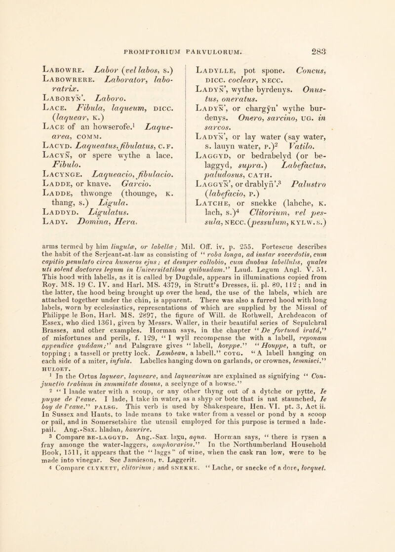 Labowre. Labor (vel labos, s.) Labowrere. Laborator, labo- ratrix. Laboryn’. Laboro. Lace. Fibula, laqueum, dicc. (laquear, k.) Lace of an howserofe.1 Laque- ar ea, COMM. Lacyd. Laqueatus,fibulatus, c. f. Lacyn, or spere wythe a lace. Fibulo. Lacynge. Laqiieacio, fibulacio. Ladde, or knave. Garcio. Ladde, thwonge (thounge, k. thang, s.) Ligula. Laddyd. Ligulatus. Lady. Domina, Hera. Ladylle, pot spone. Concus, dicc. coclear, necc. Ladyn, wythe byrdenys. Onus- tus, oneratus. Ladyn’, or chargyn’ wythe bur- denys. Onero, sarcino, ug. in sarcos. Ladyn’, or lay water (say water, s. lauyn water, p.)2 Vatilo. Laggyd, or bedrabelyd (or be- laggyd, supra.) Labefactus, paludosus, CATH. Laggyn’, ordrablyh’.3 Palustro (labefacio, p.) Latche, or snekke (lahche, k. lach, s,)4 Clitorium, rei pes- sula, necc. (pessulum, kylw. s.) arms termed by him lingula?., or labella?; Mil. Off. iv. p. 255. Fortescue describes the habit of the Serjeant-atdaw as consisting of “ roba longa, ad instar sacerdotis, cum capitio penulato circa humeros ejus; et desuper collobio, cum duobus labelluhs, quales uti solent doctores legum in Universitatibus quibusdam.'1'1 Laud. Legum Angi. V. 51. This hood with labells, as it is called by Dugdale, appears in illuminations copied from Roy. MS. 19 C. IV. and Harl. MS. 4379, in StrutCs Dresses, ii. pl. 80, 112 ; and in the latter, the hood being brought up over the head, the use of the labeis, which are attached together under the chin, is apparent. There was also a furred hood withlong labeis, worn by ecclesiastics, representations of which are supplied by the Missal of Philippe le Bon, Harl. MS. 2897, the figure of Will. de Rothwell, Archdeacon of Essex, who died 1361, given by Messrs. Waller, in their beautiful series of Sepulchral Brasses, and other examples. Horman says, in the chapter “ De fortund iratdj* of misfortunes and perils, f. 129, “ I wyll recompense the with a labell, reponam appendice quadam-F and Palsgrave gives “labell, hovppe. “ Houppe, a tuft, or topping ; a tassell or pretty iock. Lambeau, a labell.” cotg. “A labell hanging on each side of a miter, infula. Labelles hanging down on garlands, orcrownes, lemnisci F HULOET. 1 In the Ortus laquear, laqueare, and laquearium are explained as signifying “ Con- junctio trabium in summitate domus, a seelynge of a howse.” 2 “I laade water with a scoup, or any other thyng out of a dytche or pytte, Ie puyse de Veaue. I lade, I take in water, as a shyp or bote that is nat staunched, Ie boy de Veaue.'1' palsg. This vero is used by Shakespeare, Hen. VI. pt. 3, Act ii. In Sussex and Hants, to lade means to take water from a vessel or pond by a scoop or pail, and in Somersetshire the utensil employed for this purpose is termed a lade- pail. Ang.-Sax. hladan, haurire. 3 Compare be-laggyd. Ang.-Sax. la£u, aqua. Horman says, “ there is rj^sen a fray amonge the water-laggers, amphorarios. In the Northumberland Household Book, 1511, it appears that the “ laggs ” of wine, when the cask ran low, were to be made into vinegar. See Jamieson, v. Laggerit. 4 Compare clykett, clitorium; and snekke. “ Lache, or snecke of a dore, locquet.