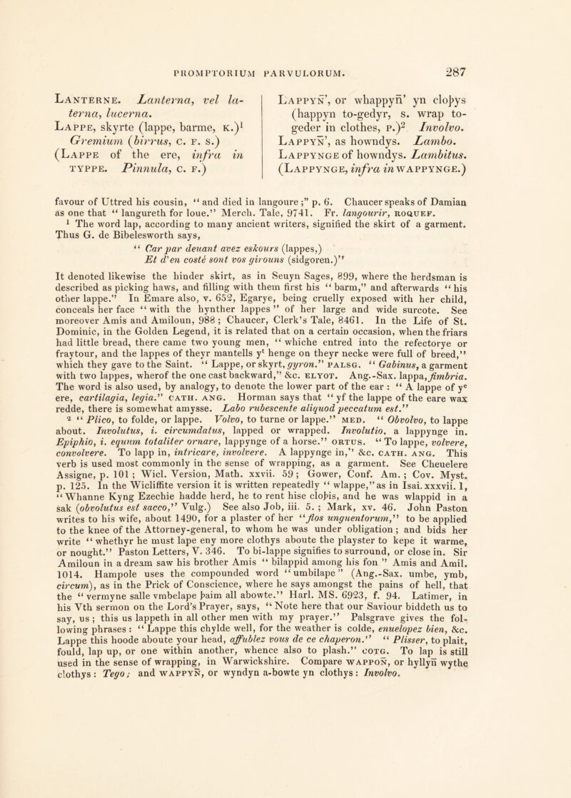 Lanterne. Lanterna, vel la- terna, lucerna. Lappe, skyrte (lappe, barme, k.)1 Gremium (bimus, c. f. s.) (Lappe of the ere, infra in typpe. Pinnula, c. f.) Lappyn’, or whappyn’ yn cloj>ys (happyn to-gedyr, s. wrap to- geder in clothes, p.)2 Involvo. Lappyn’, as howndys. Lambo. Lappynge of howndys. Lambitus. (Lappynge, infra ctwappynge.) favour of Uttred his cousin, “ and died in langoure p. 6*. Chaucer speaks of Damian as one that “ langureth for loue.” Merch. Tale, 9741. Fr. langourir, roquef. 1 The word lap, according to many ancient writers, signined the skirt of a garment. Thus G. de Bibelesworth says, “ Car par deuant avez eskours (Iappes,) Et d' en coste sont vos girouns (sidgoren.)” It denoted likewise the hinder skirt, as in Seuyn Sages, 899, where the herdsman is described as picking haws, and filling with them first his “ barm,” and afterwards “ his other lappe.’’ In Emare also, v. 652, Egarye, being cruelly exposed with her child, conceals her face “with the hynther Iappes” of her large and wide surcote. See rnoreover Amis and Amiloun, 988; Chaucer, Clerk’s Tale, 8461. In the Life of St. Dominic, in the Golden Legend, it is related that on a certain occasion, when the friars had little bread, there came two young men, “ whiche entred into the refectorye or fraytour, and the Iappes of theyr mantelis yl henge on theyr necke were full of breed,” which they gave to the Saint. “ Lappe, or skyrt, gyron.” palsg. “ Gabinus, a garment with two Iappes, wherof the one cast backward,’’ &c. elyot. Ang.-Sax. lappa,fimbria. The word is also used, by analogy, to denote the lower part of the ear : “ A lappe of ye ere, cartilagia, legia.” cath. ang. Horman says that “ yf the lappe of the eare wax redde, there is somewhat amysse. Labo rubescente aliquod peccatum est” 'l “ Plico, to folde, or lappe. Volvo, to turne or lappe.” med. “ Obvolvo, to lappe about. Involutus, i. circumdatus, lapped or wrapped. Involutio, a lappynge in. Epiphio, i. equum totaliter ornare, lappynge of a horse.” ortus. “ To lappe, volvere, convolvere. To lapp in, intricare, involvere. A lappynge in,’’ &c. cath. ang. This verb is used most commonly in the sense of wrapping, as a garment. See Cheuelere Assigne, p. 101; Wicl. Yersion, Math. xxvii. 59; Gower, Conf. Am. ; Cov. Myst. p. 125. In the Wicliffite version it is written repeatedlv “ wlappe,”as in Isai.xxxvii. 1, “ Whanne Kyng Ezechie hadde herd, he to rent hise clofis, and he was wlappid in a sak (obvolutus est sacco,” Vulg.) See also Job, iii, 5. ; Mark, xv. 46. John Paston writes to his wife, about 1490, for a plaster of her “flos unguentorum,” to be applied to the knee of the Attorney-general, to whom he was under obligation ; and bids her write “ whethyr he must lape eny more clothys aboute the playster to kepe it warme, or nought.” Paston Letters, V. 346. To bi-lappe signifies to surround, or close in. Sir Amiloun in a dream saw his brother Amis “ bilappid among his fon ’’ Amis and Amil. 1014. Hampole uses the compounded word “ umbilape ” (Ang.-Sax. umbe, ymb, circum), as in the Prick of Conscience, where he says amongst the pains of hell, that the “ vermyne salle vmbelape j?aim all abowte.” Harl. AIS. 6923, f. 94. Latimer, in his Vth sermon on the Lord’s Prayer, says, “ Note here that our Saviour biddeth us to say, ns ; this us lappeth in all other men with my prayer.” Palsgrave gives the fol- io wing phrases : “ Lappe this chylde well, for the weather is colde, enuelopez bien, &c. Lappe this hoode aboute your head, affublez vous de ce chaperon.” “ Plisser, to plait, fould, lap up, or one within another, whence also to plash.” cotg. To lap is stili used in the sense of wrapping, in Warwickshire. Compare wappon, or hyllyn wythe clothys: Tego; and wappyn, or wyndyn a-bowte yn clothys: Involvo.