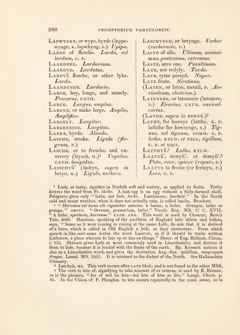 Lapwynke, or wype, byrde (lappe- wynge, k. lapwhyng, s.) Upipa. Larde of flesche. Larda, vel lardum, c. f. Laardere. Lardarium. Laardyd. Lar datus. Lardyn flesche, or other lyke. Lardo. Laardynge. Lardacio. Large, hey, longe, and semely. Procerus, cath. Large. Largus, amplus. Largyn, or make large. Amplio, Amplifico. Largely. Largiter. Largenesse. Largitas. Larke, byrde. Alauda. Lasche, stroke. Ligula (fla- grum, p.) Lasche, or to fresche, and vn- savery (layscb, h.)1 Vapidus, cath. insipidus. Lasschyn’ (lashyn, supra in betyn, k.) Ligulo, verbero. Laschynge, or betynge. Verber (yerberacio, p.) Laste of alie. Ultimus, novissi- mus, postremus, extremus. Laste, save one. Penultimus. Late, not redyly. Tarde. Late, tyme passyd. Nuper. Late frute. Siro tinus. (Laten, or laton, metail, p. Au- ricalcum, electrum.) Latenere, orlatennare (latonere, s.) Erarius, cath. aurical- carius. (Lathe, supra in berne.)2 Lathe, for howsys (latthe, k. p. laththe for howsynge, s.) Tig- nus, vel tignum, comm. c. f. latha, kylw. et necc, tigillum, c. f. et NECC. Latthyn.3 Latho, kylw. Laatyn’, wenyn’, or demyn’.4 Puto, reor, opinor (reputo, p.) Laatyn to ferme (or fermyn, p.) Loco, C. F. 1 Lash, or lasliy, signifies in Norfolk soft and watery, as applied to fruits. Forby derives the word from Fr. Idche. A lash egg is an egg without a fully-formed shell. Palsgrave gives only “ lashe, nat fast, lache. Lasshnesse, lascheteL In the North cold and moist weather, wben it does not actually rain, is called lasche. Brockett. 2 “ Horreum est locus ubi reponitur annona, a barne, a lathe. Grangia, lathe or grange. ” ortus. “ Orreum, granarium, lathe.” Vocab. Roy. MS. 17 C. XVII. u A lathe, apotheca, horreum.” cath. ang. This word is used by Chaucer, Reve’s Tale, 4086. Harrison, speaking of the partition of England into shires and lathes, says, “ Some as it were roming or rouing at the name Lath, do saie that it is derived of a barn, which is called in Old English a lath, as they coniecture. From wliich speech in like sort some deriue the word Laistow, as if it should be trulie written Lathstow, a place wherein to laie vp or laie on things.” Descr. of Eng. Holinsh. Chron. i. 153. Skinner gives Lath as most commonly used in Lincolnshire, and derives it from to lade, because it is loaded with the fruits of the earth. Bp. Kennett notices it also as a Lincolnshire word, and gives the derivation Ang.-Sax. gelaftian, congregare fruges. Lansd. MS. 1033. It is retained in the dialect of the North. See Hallamshire Glossary. 3 Latchyn, ms. This verb occurs after late blod; and is not found in the other MSS. 4 The verb to lete of, signifying to take account of or esteem, is used by R. Brunne, as in the phrases, “ f>er of wel he lete—bei lete of him so lite.” Langt. Chron. p. 45. In the Vision of P. Ploughm, to lete occurs repeatedly in the same sense, as in