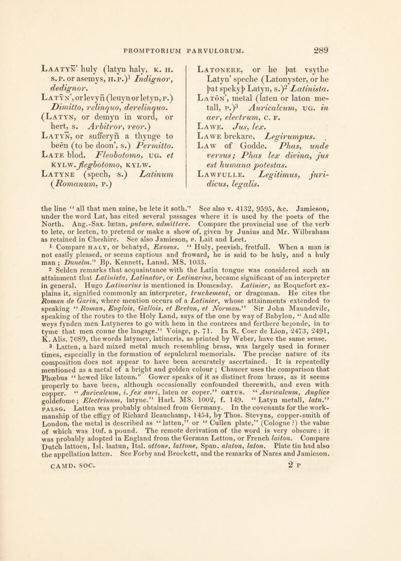 Laatyn’ huly (latyn haly, k. h. s. p. or asemys, h. p.)1 Indignor, dedignor. Latyn’, orlevyn (leuynorletyn, p.) Dimitto, relinquo, derelinquo. (Latyn, or demyn in word, or hert, s. Arbitror, reor.) Latyn, or sufferyn a thynge to been (to be doon’, s.) Permitto. Late blod. Fleobotomo, ug. et kylw. jlegbotomo, kylw. Latyne (spech, s.) Latinum (Romanum, p.) Latonere, or he J?at vsytbe Latyn’ speche (Latonyster, or he ]?at spekyj? Latyn, s.)2 Latinista. Laton’, metal (laten or laton me- tali, p.)3 Auricalcum, ug. in aer, electrum, c. f. Lawe. /gt. Lawe brekare. Legirumpus. Law of Godde. Phas, unde versus; Phas lex divina, jus est humana potestas. Lawfulle. Legitimus, juri- dicus, legalis. the line “ all that men saine, he lete it soth.” See also v. 4132, 9595, &c. Jamieson, under the word Lat, has cited severa! passages where it is used by the poets of the North. Ang.-Sax. lsetan, putare, admittere. Compare the provincial use of the verb to lete, or leeten, to pretend or make a show of, given by Junius and Mr. Wilbraham as retained in Cheshire. See also Jamieson, v. Lait and Leet. 1 Compare haly, or behatyd, Escosus. “ Huly, peevish, fretfull. When a man is not easily pleased, or seems captious and froward, he is said to be huly, and a huly man ; DunelmBp. Kennett, Lansd. MS. 1033. 2 Selden remarks that acquaintance with the Latin tongue was considered such an attainment that Latinista, Latinator, or Latinarius, became significant of an interpreter in general. Hugo Latinarius is mentioned in Domesday. Latinior, as Roquefort ex- plains it, signified commonly an interpreter, truchement, or dragoman. He cites the Roman de Garin, where mention occurs of a Latinier, whose attainments extended to speaking “ Roman, Englois, Gallois, et Breton, et Norman.” Sir John Maundevile, speaking of the routes to the Holy Land, says of the one by way of Babylon, “ And alie weys fynden men Latyneres to go with hem in the contrees and ferthere be3onde, in to tyme that men conne the langage.” Voiage, p. 71. In R. Coer de Lion, 2473, 2491, K. Alis. 7089, the words latymer, latimeris, as printed by Weber, have the same sense. 3 Latten, a hard mixed metal much resembling brass, was largely used in former times, especially in the formation of sepulchral memorials. The precise nature of its composition does not appear to have been accurately ascertained. It is repeatedly mentioned as a metal of a bright and golden colour ; Chaucer uses the comparison that Phoebus “ hewed like latoun.” Gower speaks of it as distinet from brass, as it seems properly to have been, although occasionally confounded therewith, and even with copper. “ Auricalcum, i. fex auri, laten or coper.” ortus. “ Auricalcum, Anglice goldefome; Electrinum, latyne.” Harl. MS. 1002, f. 149. “Latyn metall, latn.” palsg. Latten was probably obtained from Germany. In the covenants for the work- manship of the effigy of Richard Beauchamp, 1454, by Thos. Stevyns, copper-smith of London, the metal is described as “latten,” or “ Cullen piate,” (Cologne ?) the value of which was lOd. a pound. The remote derivation of the word is very obscure : it was probably adopted in England from the German Letton, or French laiton. Compare Dutch lattoen, Isi. laatun, Ital. oitone, laitone, Span. alaton, laton. Piate tin had also the appellation latten. See Forby and Brockett, and the remarks of Nares and Jamieson. camd. soc. 2 p