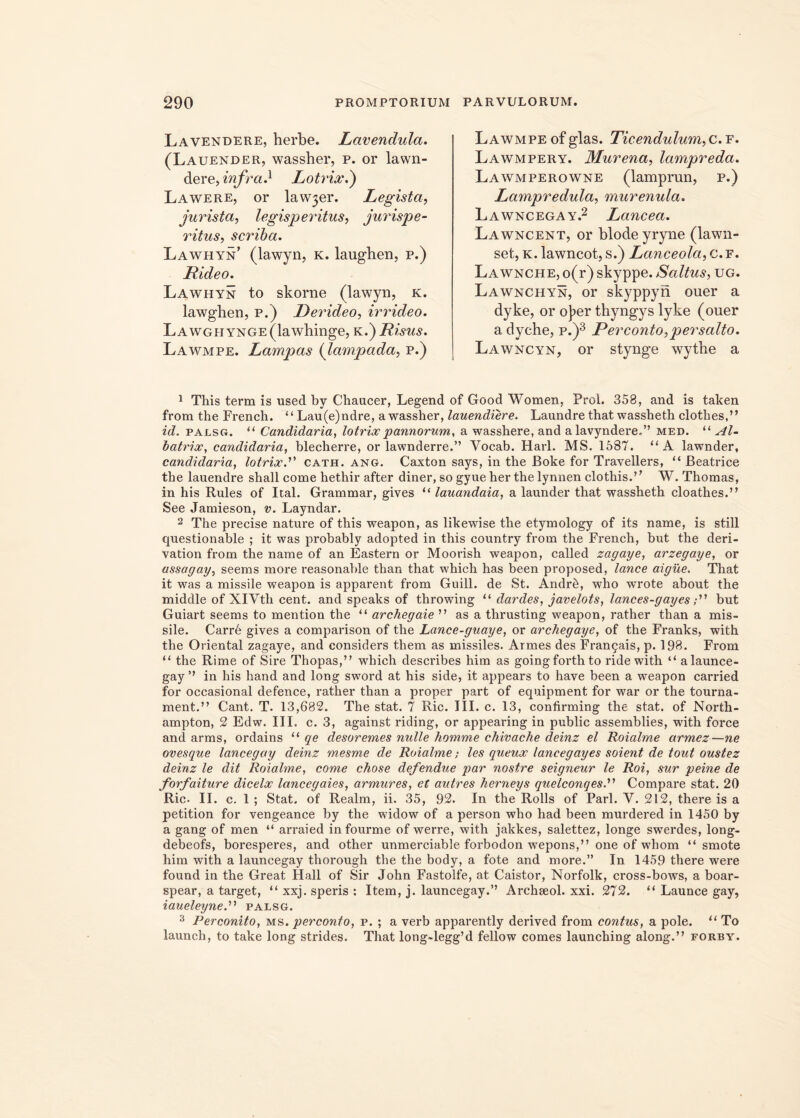 Lavendere, herbe. Lavendula. (Lauender, wassher, p. or lawn- dere, infra} Lotrioc.) Lawere, or law3er. Legista, jurista, legisperitus, jurispe- ritus, scriba. Lawhyn (lawyn, k. laughen, p.) Rideo. Lawhyn to skorne (lawyn, k. lawghen, p.) Derideo, irrideo. LAWGHYNGE(lawhinge, k .) Risus. Lawmpe. Lampas (lampada, p.) Lawmpe of glas. Ticendulum,c.f. Lawmpery. Murena, lampreda. Lawmperowne (lamprun, p.) Lampredula, murenula. Lawncegay.2 Lancea. Lawncent, or blodeyryne (lawn- set, k. lawncot, s.) Lanceola, c. f. Lawnche, o(r) skyppe. Saltus, ug. Lawnchyn, or skyppyri ouer a dyke, or oJ>er thyngys lyke (ouer a dyche, p.)3 Perconto,persalto. Lawncyn, or stynge wythe a 1 This term is used by Chaacer, Legend of Good Women, Prol. 358, and is taken from the French. “Lau(e)ndre, a wassher, lauendiere. Laundre that wassheth clothes,” id. palsg. “ Candidaria, lotrioc pannorum, a wasshere, and a lavyndere.” med. “ Al- Toatrioc, candidaria, blecherre, or lawnderre.” Yocab. Harl. MS. 1587. “A lawnder, candidaria, lotrioc.” cath. ang. Caxton says, in the Boke for Travellers, “ JBeatrice the lauendre shall come hethir after diner, sogyueher the lynnenclothis.” W. Thomas, in his Rules of Ital. Grammar, gives “ lauandaia, a launder that wassheth cloathes.” See Jamieson, v. Layndar. 2 The precise nature of this weapon, as likewise the etymology of its name, is stili questionable ; it was probably adopted in this country from the French, but the deri- vation from the name of an Eastern or Moorish weapon, called zagaye, arzegaye, or assagay, seems more reasonable than that which has been proposed, lance aigue. That it was a missile weapon is apparent from Guill. de St. Andr6, who wrote about the middle of XlVth cent. and speaks of throwing “ dardes, javelots, lances-gayesbut Guiart seems to mention the “ archegaie ” as a thrusting weapon, rather than a mis- sile. Carre gives a comparison of the Lance-guaye, or archegaye, of the Franks, with the Oriental zagaye, and considers them as missiles. Armes des Fran£ais, p. 198. From “ the Rime of Sire Thopas,” which describes him as goingforthto ride with “ alaunce- gay ” in his hand and long sword at his side, it appears to have been a weapon carried for occasional defence, rather than a proper part of equipment for war or the tourna- ment.” Cant. T. 13,682. The stat. 7 Ric. III. c. 13, confirming the stat, of North- ampton, 2 Edw. III. c. 3, against riding, or appearing in public assemblies, with force and arms, ordains “ qe desoremes nulle homme chivache deinz el Roialrne armez—ne ovesque lancegay deinz mesme de Roialrne; les queux lancegayes soient de tout oustez deinz le dit Roialrne, come chose defendue par nostre seigneur le Roi, sur peine de forfaiture diceloc lancegaies, armures, et autres herneys quelconqes.','> Compare stat. 20 Ric. II. c. 1 ; Stat, of Realm, ii. 35, 92. In the Rolls of Pari. Y. 212, there is a petition for vengeance by the widow of a person who had been murdered in 1450 by a gang of men “ arraied infourme of werre, with jakkes, salettez, longe swerdes, long- debeofs, boresperes, and other unmerciable forbodon wepons,” one of whom “ smote him with a launcegay thorough the the body, a fote and more.” In 1459 there were found in the Great Hali of Sir John Fastolfe, at Caistor, Norfolk, cross-bows, a boar- spear, a target, “xxj.speris: Item, j. launcegay.” Archseol. xxi. 272. “Launcegay, iaueleyne.'1'1 palsg. 3 Perconito, ms. perconto, p. ; a verb apparently derived from contus, a pole. “ To launch, to take long strides. That long~legg’d fellow comes launching along.” forby.