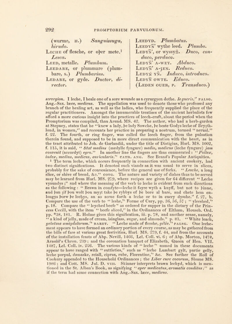 (wurme, h.) Sanguissuga, hirudo. Leciie of flesche, or oj>er mete.1 Lesca. Leed, metalle. Plumbum. Leedare, or pium mare (plum- bare, s.) Plumbarius. Ledare, or gyde. Ductor, di- rector. Leedyd. Plumbatus. Leedyn’ wythe leed. Plumbo. Ledyn’, or wyssyri. Duco, con- duco, perduco. Ledyn’ a-wey. Abduco. Ledyn’ a-jen. Reduco. Ledyn yn. Induco, introduco. Ledyn owte. Educo. (Leden ouer, p. Transducod) servrgion. I leche, I heale one of a sore wouncle as a cyrurgyen dotlie. le guerisl palsg. Ang.-Sax. laece, medicus. The appellation was used to denote thosewho professed any branch of the healing art, as well as the ladies, who frequently supplied the place of the regular practitioners. Amongst the iDnumerable treatises of the ancient herbalists few afford a more curious insight into the practices of leech-craft, about theperiod when the Promptorium was compiled, than Arund. MS. 42. The author, who had a herb-garden at Stepney, states that he “knew a lady, be lady Sowche, be beste Godys leche of Bry3th- lond, in women,” and recounts her practice in preparing a nostrum, termed “ nerual.” f. 22. The fourth, or ring finger, was ealled the leech finger, from the pulsation therein found, and supposed to be in more direct communication with the heart, as in the tract attributed to Joh. de Garlandia, under the title of Distigius, Harl. MS. 1002, f. 115, it is said, “ Stat medius (medylle fyngure) medio, medicus (leche fyngure) jam convenit (accordyt) egro.'’ In another line the fingers are thus enumerated : “ Pollex, index, medius, medicus, auricularis.’’ cath. ang. See Brand’s Popular Antiquities. 1 The term leche, which occurs frequently in connection with ancient cookery, had two distinet significations. It denoted such viands as it was usual to serve in slices, probably for the sake of convenience, before the general use of forks. “ Lesche, a long slice, or shive of bread, &c.” cotg. The nature and variety of dishes thus to be served may be learned from Harl. MS. 279, where recipes are given for 64 different “ Leche vyaundys and where the meauing of the verb to leche is evident from such directions as the following : “ Brawn in comfyte—leche it fayre wyth a knyff, but not to hinne, and ban 3if hou wolt bou my3t take be rybbys of be bore al bare, and chete hem en- longys borw be lechys, an so serue forth a leche or to in euery dysshe.” f. 27, b. Compare the use of the verb to “ leshe,” Forme of Cury, pp. 36, 56, 57 ; “ yleeshed,” p. 18. Compare the “ leyched beefe’’ as ordered for supper in the dietary of the Prin- cess Cecill, with the item “ beefe sliced,’’ in the Ordinances of Eltham, Househ. Ord. pp. *38, 181. R. Holme gives tliis signification, iii. p. 78, and another sense, namely, “ a kind of jelly, madeof cream, isinglass, sugar, and almonds.” p. 83. “ White leach, gelatina amigdalorumP baret. “ Leche made of flesshe, gtteeP palsg. One leche- meat appears to have formed an ordinary portion of every course, as may be gatliered from the bilis of fare at various great festivities, Harl- MS. 279, f. 44, and from the accounts of the installation feasts of Abp. Nevill, 1466, Lel. Coli. vi. 6 ; of Abp. Morton, 1478, Arnold’s Chron. 239 : and the coronation banquet of Elizabeth, Queen of Hen. VII. 1487, Lel. Coli. iv. 226. The various kinds of “ leche ” named in these documents appear to have ranged with “ suttleties,” such as “leche Lumbart gylt, partie gelly, leche porpul, damaske, reiall, ciprus, rube, Florentine/’ &c. See further the lloll of Cookery appended to the Household Ordinances ; the Liber cure cocorum, Sloane MS. 1986 ; and Cott. MS. Jul. D. vm. Skinner interprets brawn lechyd, which is men- tioned in the St. Alban’s Book, as signifying “ aper medicatus, aromatis conditus s” as if the term had some connection with Ang.-Sax. lsece, medicus.