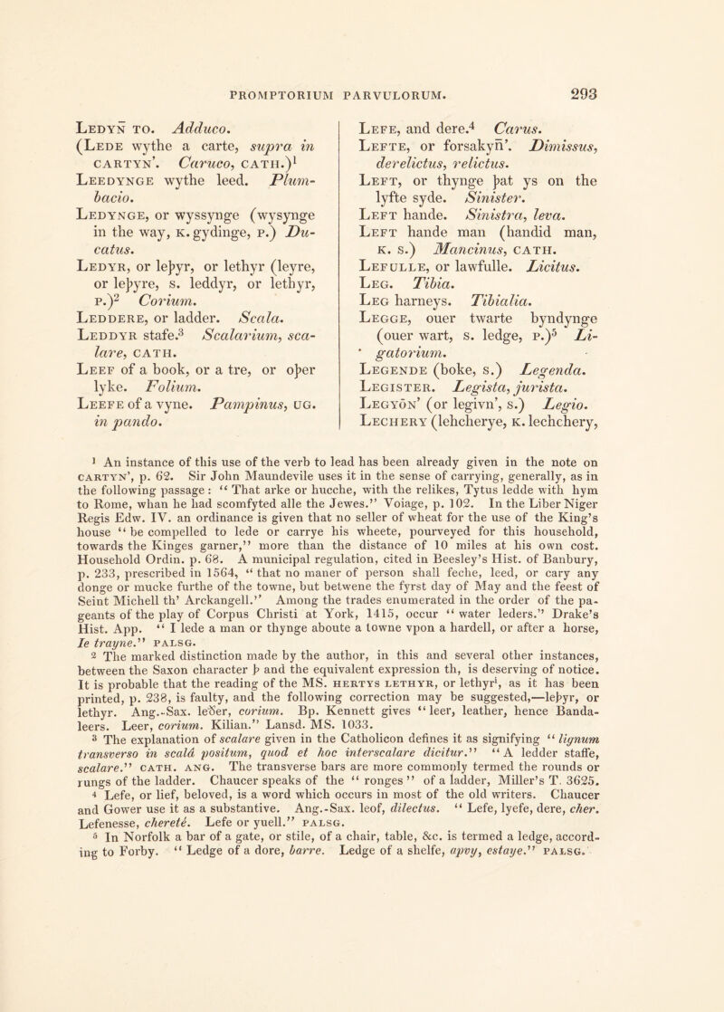 Ledyn to. Adduco. (Lede wythe a carte, supra in cartyn’. Caruco, cath.)1 Leedynge wythe leed. Plum- bario. Ledynge, or wyssynge (wysynge in the way, k. gydinge, p.) Du- catus. Ledyr, or le]?yr, or lethyr (leyre, or lej>yre, s. leddyr, or lethyr, p.)2 Corium. Leddere, or ladder. Scala. Leddyr stafe.3 Scalarium, sca- lare, CATH. Leef of a book, or a tre, or o]?er lyke. Polium. Leefe of a vyne. Pampinus, ug. in pando. Lefe, and dere.4 Carus. Lefte, or forsakyn’. Dimissus, derelictus, relictus. Left, or thynge ]>at ys on the lyfte syde. Sinister. Left hande. Sinistra, leva. Left hande man (handid man, k. s.) Mancinus, cath. Lefulle, or lawfulle. Licitus. Leg. Tibia. Leg harneys. Tibialia. Legge, ouer twarte byndynge (ouer wart, s. ledge, p.)5 Li- * gatorium. Legende (boke, s.) Legenda. Legister. Legista, jurista. Legyon’ (or legivn’, s.) Legio. Lechery (lehcherye, k. lechchery, 1 An instance of tliis use of the verb to lead has been already given in the note on cartyn’, p. 62. Sir John Maundevile uses it in the sense of carrying, generally, as in the following passage : “ That arke or hucche, with the relikes, Tytus ledde with hym to Rome, whan he liad scomfyted alie the Jewes.” Yoiage, p. 102. In the Liber Niger Regis Edw. IV. an ordinance is given that no seller of wheat for the use of the King’s house “ be compelled to lede or carrye his wheete, pourveyed for this household, towards the Kinges garner,” more than the distance of 10 miles at his own cost. Household Ordin. p. 68. A municipal regulation, cited in Reesley’s Hist. of Banbury, p. 233, prescribed in 1564, “ that no maner of person shall feche, leed, or cary any donge or mucke furthe of the towne, but betwene the fyrst day of May and the feest of Seint Michell th’ Arckangell.’’ Among the trades enumerated in the order of the pa- geants of the play of Corpus Christi at York, 1415, occur “ water leders.’’ Drake’s Hist. App. “ I lede a man or thynge aboute a towne vpon a hardell, or after a horse, Ie trayned1 palsg. 2 The marked distinction made by the author, in this and several other instances, between the Saxon character b and the equivalent expression th, is deserving of notice. It is probable that the reading of the MS. hertys lethyr, or lethyr1, as it has been printed, p. 238, is faulty, and the following correction may be suggested,-—lebyr, or lethyr. Ang.-Sax. Ie15er, corium. Bp. Kennett gives “ leer, leather, hence Banda- leers. Leer, corium. Kilian.” Lansd. MS. 1033. 3 The explanation of scalare given in the Catholicon delines it as signifying “ lignum transverso in scala positum, quod et hoc interscalare dicitur.” “A ledder staffe, scalare.” cath. ang. The transverse bars are more commoply termed the rounds or rungs of the ladder. Chaucer speaks of the “ ronges ” of a ladder, Miller’s T. 3625. 4 Lefe, or lief, beloved, is a word which occurs in most of the old writers. Chaucer and Gower use it as a substantive. Ang.-Sax. leof, dilectus. u Lefe, lyefe, dere, cher. Lefenesse, cherete. Lefe or yuell.” palsg. 5 In Norfolk a bar of a gate, or stile, of a chair, table, &c. is termed a ledge, accord- ing to Forby. “ Ledge of a dore, barre. Ledge of a shelfe, apvy, estaye.” palsg.