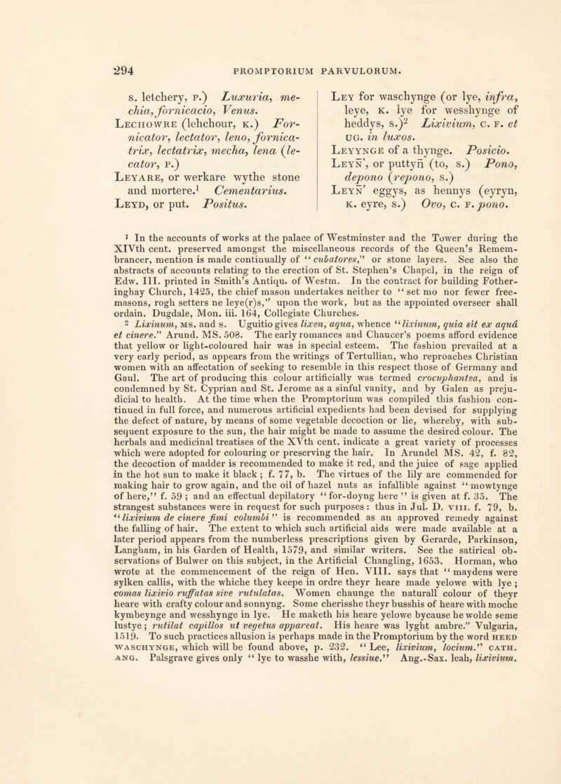 s. letchery, p.) Luxuria, me- chia, fornicario, Venus. Lechowre (lehchour, k.) For- nicator, lectator, leno, fornica- trix, lectatrix, mecha, lena (le- cator, p.) Leyare, or werkare wythe stone and mortere.1 Cementarius. Leyd, or put. Positus. Ley for waschynge (or lye, infra, leye, k. lye for wesshynge of heddys, s.)2 Lixivium, c. f. et ug. in luxos. Leyynge of a thynge. Posicio. Leyn’, or puttyn (to, s.) Pono, depono (repono, s.) Leyn’ eggys, as hennys (eyryn, k. eyre, s.) Ovo, c. f. pono. 1 In the accounts of works at the palace of Westminster and the Tower during the XlVth cent. preserved amongst the miscellaneous records of the Q,ueen’s Remem- brancer, mention is made continually of “ cubatoresor stone layers. See also the abstracts of accounts relating to the erection of St. Stephen’s Chapel, in the reign of Edw. III. printed in Smith’s Antiqu. of Westm. In the contract for building Fother- inghay Church, 1425, the chief mason undertakes neither to “ set mo nor fewer free- masons, rogh setters ne leye^s,” upon the work, but as the appointed overseer shall ordain. Dugdale, Mon. iii. 164, Collegiate Churches. 2 Lixinum, ms. and s. Uguitiogives lixen, aqua, whence u lixinum, quia sit ex aqud et cinere. Arund. MS.508. The early romances and Chaucer’s poems afford evidence that yellow or light-coloured hair was in special esteem. The fashion prevailed at a very early period, as appeai's from the writings of Tertullian, who reproaches Christian women with an affectation of seeking to resemble in this respect those of Germany and Gaul. The art of producing this colour artificially was termed crocuphantea, and is condemned by St. Cyprian and St. Jerome as a sinful vanity, and by Galen as preju- dicial to health. At the time when the Promptorium was compiled this fashion con- tinued in full force, and numerous artificial expedients had been devised for supplying the defect of nature, by means of some vegetable decoction or lie, whereby, with sub- sequent exposure to the sun, the hair might be made to assume the desired colour. The herbals and medicinal treatises of the XVth cent. indicate a great variety of processes which were adopted for colouring or preserving the hair. In Arundel MS. 42, f. 82, the decoction of madder is recommended to make it red, and the juice of sage applied in the hot sun to make it black ; f. 77, b. The virtues of the lily are commended for making hair to grow again, and the oil of hazel mits as infallible against “ mowtynge of here,” f. 59 ; and an effectual depilatory “ for-doyng here ” is given at f. 35. The strangest substances were in request for such purposes : thus in Jul. D. viii. f. 79, b. i( lixivium de cinere fimi columbi ’’ is recommended as an approved remedy against the falling of hair. The extent to which such artificial aids were made available at a later period appears from the numberless prescriptions given by Gerarde, Parkinson, Langham, in his Garden of Health, 1579, and similar writers. See the satirical ob- servations of Bulwer on this subject, in the Artificial Changling, 1653. Horman, who wrote at the commencement of the reign of Hen. VIII. says that “ maydens were sylken callis, with the whiche they keepe in ordre tlieyr heare made yelowe with lye ; comas lixivio ruffatas sive rutulatas. Women chaunge the naturali colour of theyr heare with crafty colour and sonnyng. Some cherisshe theyr busshis of heare with moche kymbeynge and wesshynge in lye. He maketh his heare yelowe bycause he wolde seme lustye; rutilat capillos ut vegetus appareat. His heare was lyght ambre.” Vulgaria, 1519. To such practices allusion is perhaps made in the Promptorium by the word heed waschynge, which will be found above, p. 232. “ Lee, lixivium, locium.'1'' cath. ang. Palsgrave gives only “ lye to wasshe with, lessiueri Ang.-Sax. leah, lixivium.