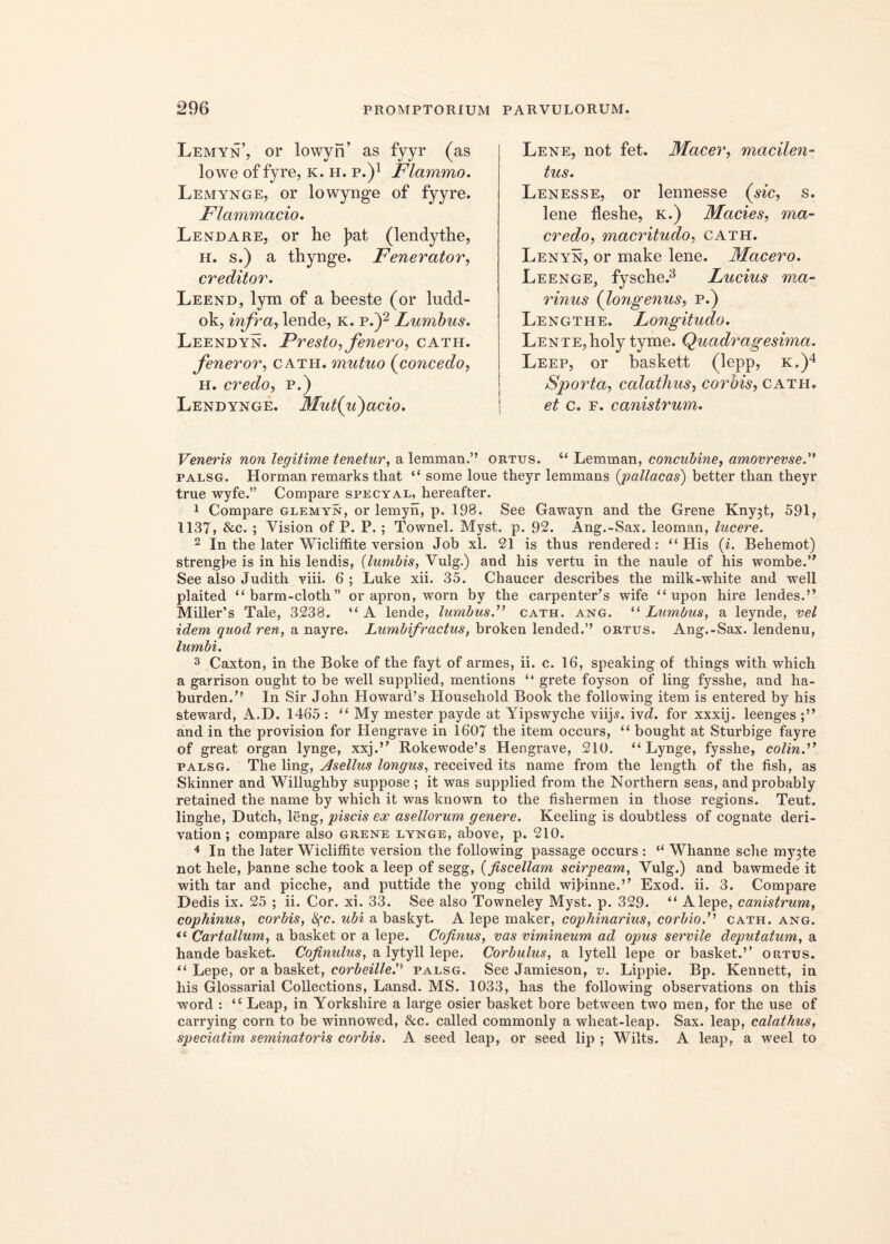 Lemyn, or lowyn’ as fyyr (as lowe of fyre, k. h. p.)1 Flammo. Lemynge, or lowynge of fyyre. Flammacio. Lendare, or he ]>at (lendythe, h. s.) a thynge. Fenerator, creditor. Leend, lym of a beeste (or ludd- ok, infra, lende, k. p.)2 Lumbus. Leendyn. Presto, fenero, cath. feneror, cath. mutuo (concedo, h. credo, p.) Lendynge. Mut(u)acio. Lene, not fet. Macer, macilen- tus. Lenesse, or lennesse (sic, s. lene fleshe, k.) Macies, ma- credo, macritudo, cath. Lenyn, or make lene. Macero. Leenge, fysche.3 Lucius ma- rinus (longenus, p.) Lengthe. Longitudo. Lente,holy tyme. Quadragesima. Leep, or baskett (lepp, k.)4 Sporta, calathus, corbis, cath. et c. f. canistrum. Veneris non legitime tenetur, a lemman.” ortus. “ Lemman, concubine, amovrevse.” palsg. Horman remarks that “ some loue theyr lemmaas (;pallacas) better than theyr true wyfe.” Compare specyal, hereafter. 1 Compare glemyn, or lemyn, p. 198. See Gawayn and the Grene Kny3t, 591, 1137, &c. ; Vision of P. P.; Townel. Myst. p. 92. Ang.-Sax. leoman, lucere. 2 In the later Wicliffite version Job xl. 21 is thus rendered : “His (i. Behemot) strengpe is in his lendis, (lumbis, Vulg.) and his vertu in the naule of his wombe.” See also Judith viii. 6 ; Luke xii. 35. Chaucer describes the milk-white and well plaited “barm-cloth” or apron, worn by the cai'penter’s wife “ upon hire lendes.” Miller’s Tale, 3238. “ A lende, lumbus.” cath. ang. “ Lumbus, a leynde, vel idem quod ren, a nayre. Lumbifractus, broken lended.’’ ortus. Ang.-Sax. lendenu, lumbi. 3 Caxton, in the Boke of the fayt of armes, ii. c. 16, speaking of things with which a garrison ought to be well supplied, mentions “ grete foyson of ling fysshe, and ha- burden.” In Sir John Howard’s Household Book the following item is entered by his steward, A.D. 1465 : “ My mester payde at Yipswyche viijs. iv^. for xxxij. leenges and in the provision for Hengrave in 1607 the item occurs, “ bought at Sturbige fayre of great organ Iynge, xxj.” Rokewode’s Hengrave, 210. “ Lynge, fysshe, colin.” palsg. The ling, Asellus longus, received its name from the length of the fish, as Skinner and Willughby suppose ; it was supplied from the Northern seas, andprobably retained the name by which it was known to the fishermen in those regions. Teut. linghe, Dutch, leng, piscis ex asellorum genere. Keeling is doubtless of cognate deri- vation; compare also grene lynge, above, p. 210. 4 In the later Wicliffite version the following passage occurs : “ Whanne sche my3te not hele, panne sche toolc a leep of segg, (fiscellam scirpeam, Vulg.) and bawmede it with tar and picche, and puttide the yong child wipinne.” Exod. ii. 3. Compare Dedis ix. 25 ; ii. Cor. xi. 33. See also Towneley Myst. p. 329. “ Alepe, canistrum, cophinus, corbis, tyc. ubi a baskyt. A lepe maker, cophinarius, corbio.” cath. ang. “ Cartallum, a basket or a lepe. Cofinus, vas vimineum ad opus servile deputatum, a hande basket. Cofinulus, a lytyll lepe. Corbulus, a lytell lepe or basket.” ortus. “ Lepe, or a basket, corbeille.'} palsg. See Jamieson, v. Lippie. Bp. Kennett, in his Glossarial Collections, Lansd. MS. 1033, has the following observations on this word : “ Leap, in Yorkshire a large osier basket bore between two men, for the use of carrying corn to be winnowed, &c. called commonly a wheat-leap. Sax. leap, calathus, speciatim seminatoris corbis. A seed leap, or seed lip ; Wilts. A leap, a weel to