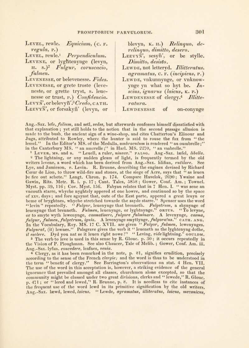 Level, rewle. Equirium, (c. f. regula, p.) Level, rewle.1 Perpendiculum. Levene, or lygiitenynge (levyn, h. s.)2 Fulgur, coruscacio, fulmen. Levenesse, or belevenesse. Fides. Levenesse, or grete troste (leve- neste, or grette tryst, s. leue- nesse or trust, p.) Confidenda. Levyn’, orbelevyn’.3CVWo, cath. Leevyn’, or forsakyn’ (levyn, or blevyn, k. h.) Pelinquo, de- relinquo, dimitto, desero. Leevyn’, sesyn’, or be stylle. Dimitto, desisto. Lewde, not lettervd. Illitteratus, agramatus, c. f. (incipiens, p.) Lewde, vnkunnynge, or vnknow- ynge yn what so hyt be. In- scius, ignarus (laicus, K. p.) Lewdenesse of clergy.4 Illitte- ratura. Lewdenesse of on-conynge Ang.-Sax. lefe, folium, and setl, sedes, but afterwards confesses himself djssatisfied with that explanation ; yet stili holds to the notion that in the second passajje allusion is made to the bush, the ancient sign of a wine-shop, and cites Chatterton^s Elinour and Juga, attributed to Rowley, where the hunter is said to rouse the fox from “ the lessel.” In the Editor’s MS. of the Medulla, umbraculum is rendered “ an oumbrelle in the Canterbury MS. “ an amerelle;” in Harl. MS. 2270, “ an vtnbrelle.” 1 Lever, ms. and s. “ Leuell, a ruler, niueavpalsg. Ang -Sax. lsefel, libella. 2 The lightning, or any sudden gleam of light, is frequently termed by the old writers levene, a word which has been derived from Ang.-Sax. hlifian, rutilare. See Lye, and Jamieson, v. Levin. R. Brunne, describing the engines devised by Richard Coeur de Lion, to throw wild-fire and stones, at the siege of Aci’e, says that “ as leuen )?e fire out schete.” Langt. Chron. p. 174. Compare Havelok, 2690; Ywaine and Gawin, Rits. Metr. R. i. p. 17 ; Cant. Tales, 5858 ; Gower, Conf. Am.; Townel. Myst. pp. 39, 116 ; Cov. Myst. 156. Fabyan relates that in 7 Hen. I. “ was sene an vncouth starre, whyche nyghtely appered at one howre, and continued so by the space of xxv. days ; and fore agaynst that, oute of the Eest parte, appered a great leuyn or beme of bryghtnes, whyche stretched towarde the sayde starre.” Spenser uses the word “ levin ’’ repeatedly. “ Fulgur, leuenynge that brenneth. Fulgetrum, a shynynge of leuenynge that brenneth. Fulmen, leuenynge, or lyghtnynge.” ortus. “ To levyne, or to smyte wyth lewenynge, casmatisere, fulgore fulminare. A levenynge, casma, fulgur, fulmen, fulgetrum, ignis. A levenynge svayttynge, fulgoraiusf cath. ang. In the Vocabulary, Roy. MS. 17 C. XVII. are given “ Fulgor, fulmen, lewenynges. Fulgurat, (it) lewnes.” Palsgrave gives the verb it “ leueneth as the lyghtenyng dothe, il esclere. Dyd you nat se it leuen rigbt nowe ?’’ “ Leving, vide lightning.” gouldm. 3 The verb to leve is used in this sense by R. Glouc. p. 30 ; it occurs repeatedly in the Vision of P. Ploughman. See also Chaucer, Tale of Melib. ; Gower, Conf. Am. iii. Ang.-Sax. lyfan, concedere, leafnes, venia. 4 Clergy, as it has been remarked in the note, p. 81, signifies erudition, precisely according to the sense of the French clergie; and the word is thus to be understood in the term “ benefit of clergy.” See Barrington’s observations on stat. 4 Hen. VII, The use of the word in this acceptation is, however, a striking evidence of the general ignorance that prevailed amongst all classes, cliurchmen alone excepted, so that the community might be classed under two great divisions, clerks and “ lewede,” R. Glouc. p. 471 ; or “ lered and lewed,” R. Brunne, p. 8. It is needless to cite instances of the frequent use of the word lewd in its primitive signification by the old writers. Ang.-Sax. lsewd, lewed, laicus. “Lewde, agramatus, illiteratus, laicus, mecanicus.