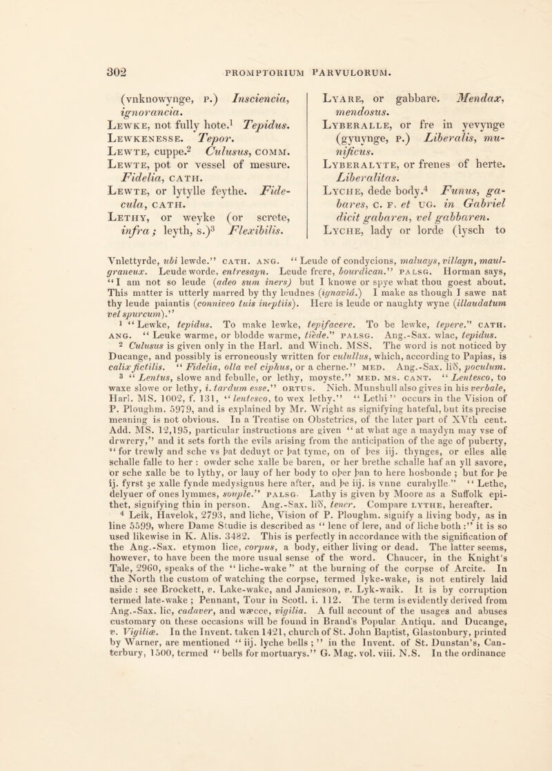 (vnknowynge, p.) Insciencia, ignoranda. Lewke, not fully hote.1 Tepidus. Lewkenesse. Tepor. Lewte, cuppe.2 Culusus, comm. Lewte, pot or vessel of mesure. Fidelia, cath. Lewte, or lytylle feythe. Fide- cula, CATH. Lethy, or weyke (or screte, infra; leyth, s.)3 Flexibilis. Lyare, or gabbare. Mendax, mendosus. Lyberalle, or fre in yevynge (gynvnge, p.) Liberalis, mu- nificus. Lyberalyte, or frenes of herte. Liberalitas. Lyche, dede body.4 Funus, ga- bares, c. F-, et ug. in Gabriel dicit gabaren, vel gabbaren. Lyche, lady or lorde (lysch to Vnlettyrde, ubi lewde.” cath. ang. “ Leude of condycions, maluays, villayn, maul- graneux. Leude worde, entresayn. Leude frere, bourdican. palsg. Horman says, “I am not so leude (adeo sum iners) but I knowe or spye what thou goest about. This matter is utterly marred by thy leudnes (ignavid.) I mali e as tbough I sawe nat thy leude paiantis (conniveo tuis ineptiis). Here is leude or naughty wyne (illaudatum vel spurcum). 1 “Lewke, tepiclus. To make lewke, tepifacere. To be lewke, tepere. cath. ang. “ Leuke warme, or blodde warme, tiede. palsg. Ang.-Sax. wlac, tepidus. 2 Culusus is given only in the Harl. and Winch. MSS. The wTord is not noticed by Ducange, and possibly is erroneously written for culullus, which, accordingto Papias, is calix fictilis. “ Fidelia, olla vel ciphus, or a cherne.” med. Ang.-Sax. Ii IS, poculum. 3 “ Lentus, slowe and febulle, or lethy, moyste,” med. ms. cant. “ Lentesco, to waxe slowe or lethy, i. tardum esse. ortus. Nich. Munshull also gives in his verbale, Harl. MS. 1002, f. 131, “ lentesco, to wex lethy.” “ Letbi ” occurs in the Vision of P. Ploughm. 5979, and is explained by Mr. Wright as signifying hateful,but its precise meaniug is not obvious. In a Treatise on Obstetrics, of the later part of XVth cent. Add. MS. 12,195, particular instructions are given “ at wdiat age a rnaydyn may vse of drwrery/’ and it sets forth the evils arising from the anticipation of the age of puberty, “for trewly and sche vs fat deduyt or fat tyme, on of bes iij. thynges, or elles alie schalle falle to her : owder sche xalle be baren, or her brethe schalle haf an yll savore, or sche xalle be to lythy, or lauy of her body to ober ban to here hosbonde ; but for be ij. fyrst 3e xalle fynde medysignus here after, and be iij. is vnne curabylle.” “ Lethe, delyuer of ones lymmes, souple. palsg. Lathy is given by Moore as a Suffolk epi- thet, signifying thin in person. Ang.-Sax. li'8, tener. Compare lythe, hereafter. 4 Leik, Havelok, 2793, and liche, Vision of P. Ploughm. signify a living body, as in line 5599, where Dame Studie is described as “ lene of Iere, and of liche both it is so used likewise in K. Alis. 3482. This is perfectly in accordance witli the signification of the Ang.-Sax. etymon lice, corpus, a body, either living or dead. The latter seems, however, to have been the more usual sense of the word. Chaucer, in the KnighCs Tale, 2960, speaks of the “ liche-wake ” at the burning of the corpse of Arcite. In the North the custom of watching the corpse, termed lyke-wake, is not entirely laid aside : see Brockett, v. Lake-wake, and Jamieson, v. Lyk-waik. It is by corruption termed late-wake ; Pennant, Tour in Scoti, i. 112. The term is evidently derived from Ang.-Sax. lic, cadaver, and waecce, vigilia. A full account of the usages and abuses customary on these occasions will be found in Brand’s Popular Antiqu. and Ducange, v. Vigiliae. In the Invent. taken 1421, churcli of St. John Baptist, Glastonbury, printed by Warner, are mentioned “ iij. lyche bells ; ” in the Invent. of St. Dunstan’s, Can- terbury, 1500, termed “ bells for mortuarys.” G. Mag. vol. viii. N.S. In the ordinance