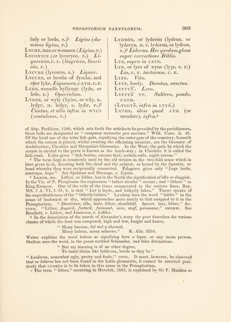 lady or lorde, s.)1 Ligius (do- minus ligius, p.) Lyche, man or womann .{Ligius, p.) Lycoryce (or lycuryce, p.) Li~ quericia, c. f. (lingricici, licori- cia, p.) Lycure (lycowre, s.) Liquor. Lycure, or brothe of fysche, and o]?er lyke. Liquamen,cath.c.f. Lyde, wesselle hyllynge (lyde, or lede, p.) Operculum. Lyder, or wyly (liyire, orwily, k. lydyr, h. ledyr, s. lydir, p.)2 Cautus, et cilia infra in wyly (cautulosus, p.) Lydron, or lyderon (lydrun, or lyderyn, h. p. lyderon, or lydron, s.)3 Lidorus. Hec quedamglosa super correctione Diblie. Lye, supra in leye. Lye, or lyes of wyne (ly3e, s. p.) Lia, c. f. tartarum, c. f. Lyfe. Vita. Lyyf, hooly. Devotus, sanctus. Lyftyn’. Levo. Lyftyn’ vp. Sublevo, pendo, CATH. (Lyggyn, infra in lyyn.) Lythe, idem quod lym (or membre), infra.4 of Abp. Peckham, 1280, which sets forth the articles to be provided by theparishioners, these bells are designated as “ campame manuales pro mortuis.” Wilk. Cone. ii. 49. Of the local use of the term lich-gate, signifying the outergateof thecemetery, beneath which the corpse is placed, whilst awaiting the officiating minister, see the Glossary of Architecture, Cheshire and Shropshire Glossaries. In the West, the path by which the corpse is carried to the grave is known as the leach-way ; in Cheshire it is called the lich-road. Coles gives “ lich fowles, carcass bird, scritch~owls, night-ravens.” 1 The term liege is commonly used by the old writers in the two-fold sense which is here given to it, denoting both the chief and the subject, as bound by the ligantia, or bond whereby they were reciprocally connected. Palsgrave gives only “Lege lorde, souerayn, liege.11' See Spelman and Ducange, v. Ligius. 2 Leder, ms. Lither, or lidder, has in the North the signification of idle or sluggish. In the Vis. of P. Ploughman the expression “ luther sleuthe ’’ occurs ; and “ lithere ” in King Estmere. One of the evils of the times enumerated in the curious lines, Roy. MS. 7 A. VI. f. 38, b. is that “ Lex is layde, and lethyrly lukes.” Tusser speaks of the unprofitableness of the “ litherly lubber.” Lyndsay uses the word “lidder” in the sense of backward or shy, which approaches more nearly to that assigned. to it in the Promptorium. “ Desidieux, idle, lazie, lither, slouthfull. Ignave, lazy, lither,” &c. cotg. “Lither, fingard, festard, faineant, nice, oisif, paresseux. sherw. See Brockett, v. Lither, and Jamieson, v. Lidder. 3 In the description of the march of Alexander’s army the poet describes the various classes of which the host was composed, high and low, knight and knave, “ Mony baroun, fui wel y-thewed, Mony ledron, mony schrewe.’’ K. Alis. 3210. Weber explains the word ledron as signifying here a leper, or any mean person. Skelton uses the word, in the poem entitled Sclaunder, and false detractions. “ But my learning is of an other degree, To taunt theim like lyddrons, lewde as they be.” “ Laideron, somewhat ugly, pretty and foule.” cotg. It must, however, be observed that as lidorus has not been found in the Latin glossarists, it cannot be asserted posi- tively that lydron is to be taken in this sense in the Promptorium. 4 The term “ lithes,” occurring in Havelok, 2163, is explained by Sir F. Madden as