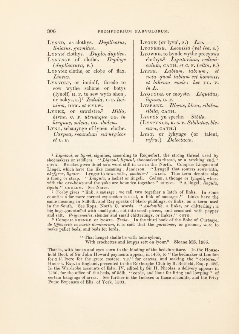 Lynyd, as clothys. Duplicatus, liniatus, garnitus. Lynyn’ clothys. Duplo, duplico. Lynynge of clothe. Deploys (duplicatura, p.) Lynyne clothe, or cloJ)e of flax. Lineus. Lynyolf, or inniolf, threde to sow wythe schone or botys (lynolf, h. p. to sew wyth shon’, or bokys, s.)1 Induta, c. f. lici- nium, dicc. et kylw. Lynke, or sawcistre.2 Hilla, hirna, c. f. utrumque ug. in hirquus, salcia, ug. ibidem. Lynt, schauynge of lynen clothe. Carpea, secundum sururgicos et c. f. Lyone (or lyvn’, s.) Leo. Lyonesse. Leonissa (vel lea, s.) Lyowre, to bynde wythe precyows clothys.3 Ligatorium, redimi- culum, cath. et c. f. (vitta, p.) Lyppe. Labium, labrum; et nota quod labium est hominis, et labrum vasis: hec ug. v. in L. Lyquyde, or moyste. Liquidus, liquus, c. f. Lyspare. Blesus, blesa, sibilus, sibila, cath. Lyspyn yn speche. Sibilo. (Lyspynge, k. s. p. Sibilatus, ble- sura, cath.) Lyst, or lykynge (or talent, infra.) Delectacio. 1 Lignioul, or lignei, signilies, according to Roquefort, the strong thread used by shoemakers or saddlers. “ Lignoul, ligneul, shoomaker’s thread, or a tatching end.” ootg. Brocket gives liniel as a word stili in use in the North. Compare Lingan and Lingel, which have the like meaning; Jamieson. “Lyngell that souters sowe with, chefgros, lignier. Lynger to sowe with, poulcierpalsg. This term denotes also a thong or strap. “ Lingula, a lachet or lingell. Cohum, a thonge or lyngell, wher- with the oxe-bowe and the yoke are bounden together.” elyot. “ A lingel, lingula, ligula.” gouldm. See Nares. 2 Forby gives “ link, a sausage; we call two together a latch of links. In some counties a far more correct expression is used, a link of sausages.” Links have the same meaning in Suffolk, and Ray speaks of black-puddings, or links, as a term used in the South. See Rops, Noi’th C. words. “ Andouille, a linke, or chitterling; a big hogs-gut stuffed with small guts, cut into small pieces, and seasoned with pepper and salt. Friquenelles, slender and small chitterlings, or linkes.” cotg. 3 Compare frenge, or lyowre. Tenia. In the third book of the Boke of Curtasye, de Officiariis in curiis dominorum, it is said that the garciones, or grooms, were to make pallet beds, and beds for lords, “ That henget shalle be with hole sylour, With crochettes and loupys sett on lyour.” Sloane MS. 1986. That is, with hooks and eyes sown to the binding of the bed-furniture. In the House- hold Book of Sir John Howard payments appear, in 1465, to “ the bedmaker at London for x.li. lyere for the grete costere, v.s.” for canvas, and making the “ costeres.” Househ. Exp. in England, presented to the Roxburghe Club by B. Botfield, Esq. p. 486. In the Wardrobe accounts of Edw. IV. edited by Sir H. Nicolas, a delivery appears in 1480, for the office of the beds, of 551b. “ corde, and liour for liring and lowping” of certain hangings of arras. See further in the Indexes to those accounts, and the Privy Purse Expenses of Eliz. of York, 1503.