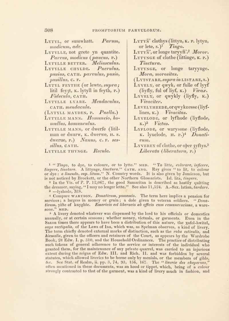 Lytyl, or sumwliatt. Pavum, modicum, adv. Lytylle, not grete yn quantite. Parvus, modicus (paucus, p.) Lytylle better. Meliusculus. Lytylle ciiylde. Puerulus, pusius, cath. parvulus, pusio, pusillus, C. F. Lytyl feytiie (or lewte, supra; litil fey3t, k. lytyll in feyth, p.) Pici e cula, cath. Lytylle lyare. Mendaculus, cath. mendacula. (Lytyll mayden, p. Puella.) Lytylle mann. Homuneio, ho- mullus, homunculus. Lytylle mann, or clwerfe (litil- man or dwarw, k. dwerwe, h. s. dwerue, p.) Nanus, c. f. ses- silius, CATII. Lytylle thynge. Recula. Lytyn’ clothys (littyn, k. p. lytyn, or lete, s.)1 Tingo. Lytyn’, or longe taryyn’.2 Moror. Lytynge of clothe (littinge, k. p.) Tinctura. Lytynge, or longe taryynge. Mora, morositas. (Lytstare, supra in lista re, s.) Lyvely, or qwyk, or fulle of lyyf (liyfly, fui of liyf, k.) Vivax. Lyvely, or qwykly (liyfly, k.) Vivaciter. LEVELYHEEDE,orqwyknesse(liyf- lines, k.) Vivacitas. Lyvelode, or lyfhode (liyflode, k.)3 Victus. Lyflode, or warysone (liyflode, k. lyuelode, h. p.)4 Donati- vum. Lyverey of clothe, or ojier 3yftys.5 Liberata (liberatura, p.) 1 “ Tingo, to dye, to coloure, or to lytte.” med. “ To litte, colorare, inficere, tingere, tinctare. A littynge, tinctura.'''' cath. ang. Ray gives “ to lit, to colour or dve : a linendo, sup. litum.” INL Country words. It is also given by Jamieson, but is not noticed by Brockett, or the other Northern Glossarists. Isi. lita, tingere. 2 In the Vis. of P. P. 12,067, the good Samaritan is described as hastily quitting the dreamer, saying, “I may no lenger lette.” See also 11,524. A.-Sax. latian, tardare. 3 —lyshode, MS. 4 Compare waryson. Donativum, possessio. The term here implies a pension for Services; a largess in money or grain ; a dole given to veteran soldiers. “ Dona- tivum, yifte of knyghte. Emericio est liberacio ab ojficio cum remuneracione, a ware- sone.” med. 5 A livery denoted whatever was dispensed by the lord to his officials or domestics annually, or at certain seasons; whether money, victuals, or garments. Even in the Saxon times there appears to have been a distribution of this nature, the gafol-hwitel, saga vectigalis, of the Laws of Ina, which was, as Spelman observes, a kind of livery. The term chiefly denoted external marks of distinction, such as the roba estivalis, and hiemalis, given to the officers and retainers of the Court, as appears by the Wardrobe Book, 28 Edw. I. p. 310, and the Household Ordinances. The practice of distributing such tokens of general adherence to the Service or interests of the individual who granted them, for the maintenance of any private quarrel, was carried to an injurious extent during the reigns of Edw. III. and Rich. H. and was forbidden by several statutes, which allowed liveries to be borne only by menials, or the members of gilds, &c. See Stat, of Realm, ii. pp. 3, 74, 93, 156, 167- The 11 liverbe des chaperonsfi often mentioned in tbese documents, was an hood or tippet, which, being of a colour strongly contrasted to that of the garment, was a kind of livery much in fashion, and