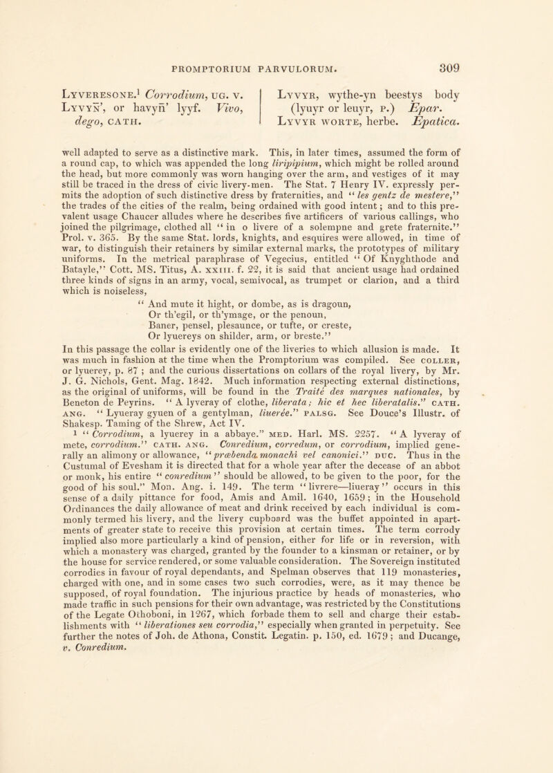 Lyveresone.1 Corrodium, ug. v. Lyvyn’, or havyn’ lyyf. Vivo, dego, CATH. Lyvyr, wythe-yn beestys body (lyuyr or leuyr, p.) Epar. Lyvyr worte, herbe. Epatica. well adapted to serve as a distinctive mark. This, in later times, assumed the form of a round cap, to which was appended the long liripipium, which might be rolled around the head, but more commonly was worn hanging over the arm, and vestiges of it may stili be traced in the dress of civic livery-men. The Stat. 7 Henry IV. expressly per- mits the adoption of such distinctive dress by fraternities, and “ les gentz de mestere,” the trades of the cities of the realm, being ordained with good intent; and to this pre- valent usage Chaucer alludes where he describes five artificers of various callings, who joined the pilgrimage, clothed all “ in o livere of a solempne and grete fraternite.” Prol. v. 365. By the same Stat, lords, knights, and esquires were allowed, in time of war, to distinguish their retainers by similar external marks, the prototypes of military uniforms. In the metrical paraphrase of Vegecius, entitled “ Of Knyglithode and Batayle,,? Cott. MS. Titus, A. xxm. f. 22, it is said that ancient usage had ordained three kinds of signs in an army, vocal, semivocal, as trumpet or Clarion, and a third which is noiseless, “ And mute it hight, or dombe, as is dragoun, Or th’egil, or tlTymage, or the penoun, Baner, pensel, plesaunce, or tufte, or creste, Or lyuereys on shilder, arm, or breste,” In this passage the collar is evidently one of the liveries to which allusion is made. It was much in fashion at the time when the Promptorium was compiled. See coller, or lyuerey, p. 87 ; and the curious dissertations on collars of the royal livery, by Mr. J. G. Nichols, Gent. Mag. 1842. Much information respecting external distinctions, as the original of uniforms, will be found in the Traite des marques nationales, by Beneton de Peyrins. “ A lyveray of clothe, liberata; hic et hec liber at alis.” cath. ang. “ Lyueray gyuen of a gentylman, liueree.” palsg. See Douce’s Illustr. of Shakesp. Taming of the Slirew, Act IV. i u Corrodium, a lyuerey in a abbaye.” med. Harl. MS. 2257. “ A lyveray of mete, corrodium.” cath. ang. Conredium, corredum, or corrodium, implied gene- rally an alimony or allowance, “ praebenda, monachi vel canoniciduc. Thus in the Custumal of Evesham it is directed that for a whole year after the decease of an abbot or monk, his entire “ conredium ” should be allowed, to be given to the poor, for the good of his soul.” Mon. Ang. i. 149. The term “ livrere—liueray ” occurs in this sense of a daily pittance for food, Amis and Amil. 1640, 1659 ; in the Household Ordinances the daily allowance of meat and drinlc received by each individual is com- monly termed his livery, and the livery cupboard was the butfet appointed in apart- ments of greater state to receive this provision at certain times. The term corrody implied also more particularly a kind of pension, either for life or in reversion, with which a monastery was charged, granted by the founder to a kinsman or retainer, or by the house for Service rendered, or some valuable consideration. The Sovereign instituted corrodies in favour of royal dependants, and Spelman observes that 119 monasteries, charged with one, and in some cases two such corrodies, were, as it may thence be supposed, of royal foundation. The injurious practice by heads of monasteries, who made traffic in such pensions for their own advantage, was restricted by the Constitutions of the Legate Othoboni, in 1267, which forbade them to sell and charge their estab- lishments with “ liberationes seu corrodia,” especially when granted in perpetuity. See further the notes of Joh. de Athona, Constit. Legatin. p. 150, ed. 1679 ; and Ducange, v. Conredium.