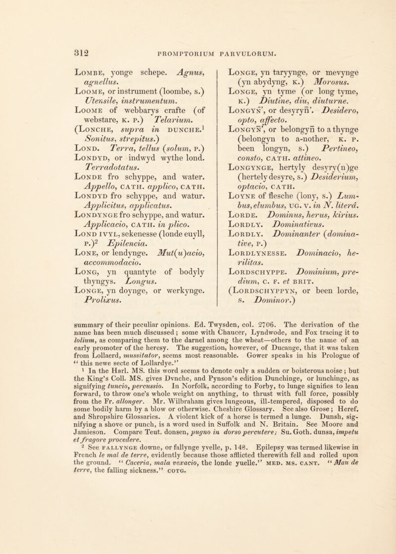 Lombe, yonge schepe. Agnus, agnellus. Loome, or instmment (loombe, s.) Utensile, instrumentum. Loome of webbarys crafte (of webstare, k. p.) Telarium. (Lonche, supra in dunche.1 Sonitus, strepitus.) Lond. Terra, tellus {solum, p.) .Londyd, or indwyd wythe lond. Terradotatus. Londe fro schyppe, and water. Appello, cath. applico, cath. Londyd fro schyppe, and watur. Applicitus, applicatus. Londynge fro schyppe, and watur. Applicacio, cath. in plico. Lond ivyl, sekenesse (londe euyll, p.)2 Epilencia. Lone, or lendynge. Mut{u)acio, accommodacio. Long, yn quantyte of bodyly thyngys. Longus. Longe, yn doynge, or werkynge. Prolixus. Longe, yn taryynge, or mevynge (yn abydyng, k.) Morosus. Longe, yn tyme (or long tyme, K.) Diutine, diu, diuturne. Longyn’, or desyryn’. Desidero, opto, affecto. Longyn’, or belongyn to athynge (belongyn to a-nother, k. p. been longyn, s.) Pertineo, consto, cath. attineo. Longynge, hertyly desyry(n)ge (hertelydesyre, s.) Desiderium, optacio, CATH. Loyne of flescbe (lony, s.) Lum- bus, elumbus, ug. v. in N. literd. Lorde. Dominus, herus, Jcirius. Lordly. Dominativus. Lordly. Dominanter (domina- tive, p.) Lordlynesse. Dominacio, he- rilitas. Lordschyppe. Dominium, pre- dium, c. f. et brit. (Lordschyppyn, or been lorde, s. Dominor i) summary of their peculiar opinions. Ed. Twysden, coi. 2706. The derivation of the name has been much discussed; some with Chaucer, Lyndwode, and Fox tracing it to lolium, as comparing them to the darnel among the wheat—others to the name of an early promoter of the heresy. The suggestion, however, of Ducange, that it was taken from Lollaerd, mussitator, seems most reasonable. Gower speaks in his Prologue of u this newe secte of Loilardye.’’ 1 In the Harl. MS. this word seems to denote only a sudden or boisterous noise; but the King’s Coli. MS. gives Dvnche, and Pynson’s edition Dunchinge, or lunchinge, as signifying tuncio, percussio. In Norfolk, according to Forby, to Iunge signifies to lean forward, to throw one’s whole weight on anything, to thrust with full force, possibly from the Fr. allonger. Mr. Wilbraham gives lungeous, ill-tempered, disposed to do some bodily harm by a blow or otherwise. Cheshire Glossary. See also Grose ; Heref. and Shropshire Glossaries. A violent kick of a horse is termed a Iunge. Dunsh, sig- nifying a shove or punch, is a word used in Suffolk and N. Britain. See Moore and Jamieson. Compare Teut. donsen, pugno in dorso percutere; Su. Goth. dunsa, impetu et fragore procedere. 2 See fallynge downe, or fallynge yvelle, p. 148. Epilepsy was termed likewise in French le mal de terre, evidently because those afflicted therewith feli and rolled upon the ground. “ Caceria, mala vexatio, the londe yuelle.” med. ms. cant. “ Mau de terre, the falling sickness.” cotg.