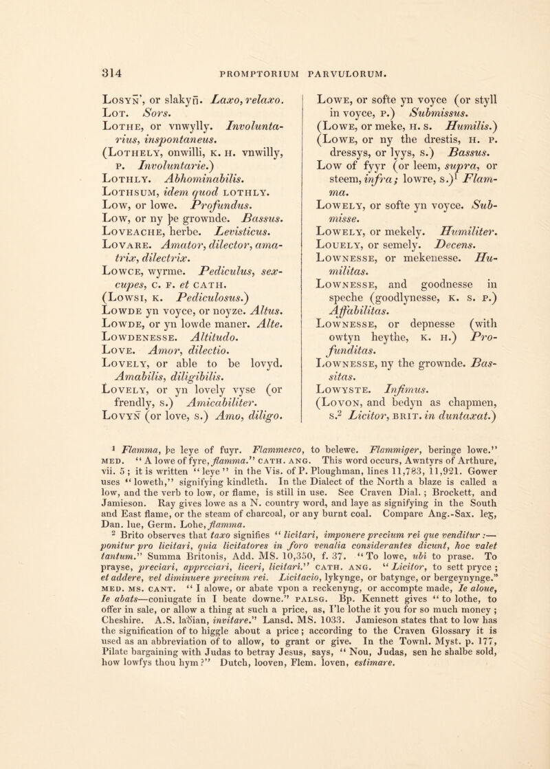 Losyn’, or slakyn. Laxo, relaxo. Lot. Sors. Lothe, or vnwylly. Involunta- rius, inspontaneus. (Lothely, onwilli, k. h. vnwilly, p. Involuntarie.) Lotiily. Abhominabilis. Lothsum, idem quod lothly. Low, or lowe. Profundus. Low, or ny ]>e grownde. Passus. Loveache, herbe. Levisticus. Lovare. Amator, dilector, ama- trix, dilectrix. Lowce, wyrme. Pediculus, sex- cupes, c. f. et cath. (Lowsi, k. Pediculosus.) Lowde yn voyce, or noyze. Altus. Lowde, or yn lowde maner. Alte. Lowdenesse. Altitudo. Love. Amor, dilectio. Lovely, or able to be lovyd. Amabilis, diligibilis. Lovely, or yn lovely vyse (or frendly, s.) Amicabiliter. Lovyn (or love, s.) Amo, diligo. Lowe, or softe yn voyce (or styli in voyce, p.) Submissus. (Lowe, or meke, h. s. Humilis.) (Lowe, or ny the drestis, h. p. dressys, or lyys, s.) Bassus. Low of fyyr (or leem, supra, or steem, infra; lowre, s.)1 Flam- ma. Lowely, or softe yn voyce. Sub- misse. Lowely, or mekely. Humiliter. Louely, or semely. jDecens. Lownesse, or mekenesse. Hu- militas. Lownesse, and goodnesse in speche (goodlynesse, k. s. p.) Affabilitas. Lownesse, or depnesse (witli owtyn heythe, k. h.) Pro- funditas. Lownesse, ny the grownde. Pas- sitas. Lowyste. Infimus. (Lovon, and bedyn as cbapmen, s.2 Licitor, brit.in duntaxatd) 1 Flamma, pe leye of fuyr. Flammesco, to belewe. Flammiger, beringe lowe.” med. “ A lowe of fyre, flamma. cath. ang. This word occurs, Awntyrs of Arthure, vii. 5 ; it is written “leye” in the Vis. of P. Plougbman, lines 11,783, 11,921. Gower uses “loweth,” signifying kindletb. In tbe Dialect of the North a blaze is called a low, and the verb to low, or flame, is stili in use. See Craven Dial.; Brockett, and Jamieson. Ray gives lowe as a N. country word, and laye as signifying in the South and East flame, or the steam of charcoal, or any burnt coal. Compare Ang.-Sax. leg, Dan. lue, Germ. Lohe, flamma. 2 Brito observes that taxo signifies “ licitari, imponere precium rei que venditur :— jjonitur pro licitari, quia licitatores in foro venalia considerantes dicunt, hoc valet tantum.'1'' Summa Britonis, Add. MS. 10,350, f. 37. “ To lowe, ubi to prase. To prayse, preciari, appreciari, liceri, licitari.” cath. ang. “ Licitor, to sett pryce ; et addere, vel diminuere precium rei. Licitacio, lykynge, or batynge, or bergeynynge.” med. ms. cant. “ I alowe, or abate vpon a reckenyng, or accompte made, Ie aloue, Ie abats—coniugate in I beate downe.” palsg. Bp. Kennett gives “ to lothe, to offer in sale, or allow a thing at such a price, as, I’le lothe it you for so much money ; Cheshire. A.S. laftian, invitare.'' Lansd. MS. 1033. Jamieson states that to low has the signification of to higgle about a price; according to the Craven Glossary it is used as an abbreviation of to allow, to grant or give. In the Townl. Myst. p. 177, Pilate bargaining with Judas to betray Jesus, says, “ Nou, Judas, sen he shalbe sold, how lowfys thou hym?” Dutch, looven, Flem, loven, estimare.