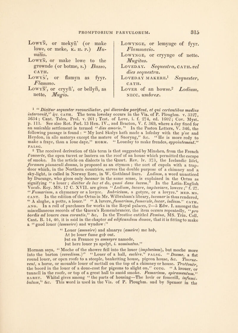 Lowyn, or mekyn’ (or make lowe, or meke, k. h. p.) Hu- milio. Lowyn, or make lowe to the grownde (or botme, s.) Basso, CATH. Lowyn’, or flamyn as fyyr. Flammo. Lowyn’, or cryyn’, or bellyn, as nette. Mugio. Lowynge, or lemynge of fyyr. Flammacio. Lowynge, or cryynge of nette. Mugitus. Loveday. Sequestra, cath. vel dies sequestra. Loveday makere.1 Sequester, CATH. Lover of an howse.2 Lodium, necc. umbrex. 1 “Dicitur sequester reconciliator, qui discordes pacificat, et qui certantibus medius intervenit fi 8fc. cath. The term loveday occurs in the Vis. of P. Ploughm. v. 3327, 5634; Cant. Tales, Prol. v. 261 ; Test. of Love, i. f. 274, ed. 1602; Cov. Myst. p. 111. See also Rot. Pari. 13 Hen. IV., and Bracton, V. f. 369, where a day fixed for an amicable settlement is termed “ dies amoris. ” In the Paston Letters, V. 346, the following passage is found : “ My lord Skalys hath made a lofeday with the p’or and Heydon, in alie materys except the matere of Snoryng,” &c. “ He is more redy to make a fraye, than a loue daye.” horm. “ Loueday to make frendes, appointement.' PALSG. 2 The received derivation of this term is that suggestea by Minsheu, from the French Vouverte, the open turret or lantern on the roof of an house which permitted the escape of smoke. In the article on dialects in the Quart. Rev. lv. 373, the Icelandic libri, foramen pinnaculi domus, is proposed as an etymon ; the sort of cupola with a trap- door which, in the Northern countries, serves the double purpose of a chimney and a sky-light, is called in Norway liore, in W. Gothland liura. Lodium, a word unnoticed by Ducange, who gives only lucanar in the same sense, is explained in the Ortus as signifying “ a louer ; dicitur de lux et do, quasi dans lucem. In the Latin-English Vocab. Roy. MS. 17 C. XVII. are given 11 Lodium, lucare, impluviare, lowere;” f. 27. “ Fumarium, a chymeney or a lovyre. Imbridum, a gotyre, or a lovyre.” med. ms. cant. In the edition of the Ortus in Mr. WilbrahanVs library, lucanar is thus rendered, “ A sloghe, a potte, a louer.’’ “ A luv ere,,fumarium,fumer ale, lucar, lodium.” cath. ang. In a roll of purchases for works in the Royal palaces, 2—5 Edw. I. amongst the miscellaneous records of the Queen’s Remembrancer, the item occurs repeatedly, “pro bordis ad louere cum corantisfi &c, In the Treatise entitled Femina, MS. Trin. Coli. Cant. B. 14, 40, it is said in thechapter ad edificandum domos, that it is fittingto make a “ good louer (lamueire) and wyndow “ Louer (amueire) and almarye (ameire) me hab, At he louer fume gob out. bat en Fraunce vs amueyre namede, bat here louer ys apelyt, i. nominatus.'1'1 Horman says, “ Moche of the showre feli into the louer {impluvium), but moche more into the barton (cavedium.)” “ Louer of a hall, esclerepalsg. “ Dosme, a flat round louer, or open roofe to a steeple, banketting house, pigeon house, &c. Tourne- vent, a horse, or mouable louer of mettall on the top of a chimney or house. Trottouer the boord in the louer of a doue-coat for pigeons to alight on.” cotg. “ A loouer, or tunnell in the roofe, or top of a great hall to auoid smoke. Fumarium, spiramentum.” baret. Whital gives among ” the parts of housing—The lovir or fomerill, infumi- bulumfi & c. This word is used in the Vis. of P. Ploughm. and by Spenser in the