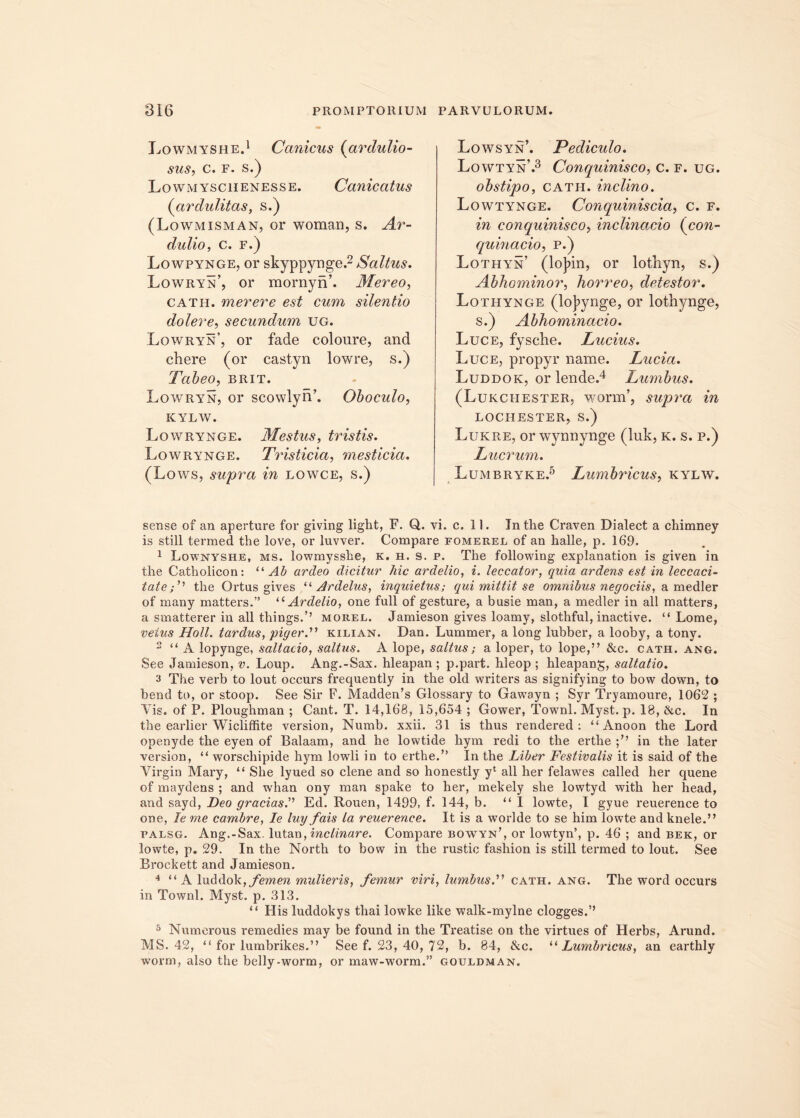 Lowmyshe.1 Canicus (ar dubio- sus, c. f. s.) Lowmyschenesse. Canicatus (cirdulitas, s.) (Lowmisman, or woman, s. Ar- dulio, c. f.) Lowpynge, or skyppynge.2 Saltus. Lowryn’, or mornyn’. Mereo, cath. merere est cum silentio doler e, secundum ug. Lowryn’, or fade coloure, and chere (or castyn lowre, s.) Tabeo, brit. Lowryn, or scowlyn’. Oboculo, KYLW. Lowrynge. Mestus, tristis. Lowrynge. Tristicia, mesticia. (Lows, supra in lowce, s.) Lowsyn’. Pediculo. Lowtyn’.3 Conquinisco, c. f. ug. obstipo, cath. inclino. Lowtynge. Conquiniscia, c. f. in conquinisco, inclinacio (con- quinacio, p.) Lothyn’ (lojnn, or lothyn, s.) Abhominor, horreo, detestor. Lothynge (lo)>ynge, or lothynge, s.) Abhominacio. Luce, fysche. Lucius. Luce, propyr name. Lucia. Luddok, or lende.4 Lumbus. (Lukciiester, worm’, supra in lochester, s.) Lukre, or wynnynge (luk, k. s. p.) Lucrum. Lumbryke.5 Lumbricus, kylw. sense of an aperture for giving light, F. Q. vi. c. 11. Tntlie Craven Dialect a chimney is stili termed the love, or luvver. Compare fomerel of an halle, p. 169. 1 Lownyshe, ms. lowmysshe, k. h. s. p. The following explanation is given in the Catholicon: “Ab ardeo dicitur hic ardelio, i. leccator, quia ardens est in leccaci- tatethe Ortus gives “ Ardelus, inquietus; equi mittit se omnibus negotiis, a medier of many matters.” u Ardelio, one full of gesture, a busie man, a medier in all matters, a smatterer in all things.’’ morel. Jamieson gives loamy, slothful, inactive. “ Lome, vetus Holi, tardus, piger.” kilian. Dan. Lummer, a long lubber, a looby, a tony. 2 “ A lopynge, saltatio, saltus. A lope, saltus; a loper, to lope,” &c. cath. ang. See Jamieson, v. Loup. Ang.-Sax. hleapan; p.part. hleop ; hleapan^, saltatio. 3 The verb to lout occurs frequently in the old writers as signifying to bow down, to bend to, or stoop. See Sir F. Madden’s Glossary to Gawayn ; Syr Tryamoure, 1062 ; Vis. of P. Ploughman ; Cant. T. 14,168, 15,654 ; Gower, Townl. Myst. p. 18, &c. In the earlier Wicliffite version, Numb. xxii. 31 is thus rendered : “ Anoon the Lord openyde the eyen of Balaam, and he lowtide hym redi to the erthe in the later version, “ worschipide hym lowli in to erthe.” In the Liber Festivalis it is said of the Virgin Mary, “ She lyued so clene and so honestly yl all her felawes called her quene of maydens ; and whan ony man spake to her, mekely she lowtyd with her head, and sayd, Deo gratias. Ed. Rouen, 1499, f. 144, b. “ I lowte, I gyue reuerence to one, le me carnbre, Ie luy fais la reuerence. It is a worlde to se him lowte and knele.” falsg. Ang.-Sax. lutan, inclinare. Compare bowyn’, or lowtyn’, p. 46 ; and bek, or lowte, p. 29. In the North to bow in the rustic fashion is stili termed to lout. See Brockett and Jamieson. 4 “ A luddok, femen mulieris, femur viri, lumbus. cath. ang. The word occurs in Townl. Myst. p. 313. “ His luddokys thai lowke like walk-mylne clogges.” 5 Numerous remedies may be found in the Treatise on the virtues of Herbs, Arund. MS. 42, “ for lumbrikes.” See f. 23, 40, 72, b. 84, &c. “ Lumbricus, an earthly worm, also the belly-worm, or maw-worm.” gouldman.