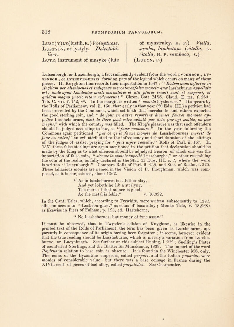 LusT(Y)LY(lustili, k.) Voluptuose. Lustyly, or lystyly. Delectabi- liter. Lute, instrument of musyke (lute of mynstralcy, k. p.) Viella, samba, lambutum (citella, k. citolla, h. p. sambuca, s.) (Lutyn, p.) Lutsenborgh, or Luxemburgh, a fact sufficiently evident from the word lvcembor., lv- senbor., or lvsebvrgensis, forming partof the legend which occurs on many of these pieces. H. Knyghton tlxus records their importation in 1347 : “ Eodem anno defertur in Angliam per alienigenas et indigenas mercatores falsa moneta quce lussheburue appellata est; unde apud Londonias multi mercatores et alii plures tracti sunt et suspensi, et quidam magno precio vitam redemeruntChron. Cott. MSS. Claud. E. in. f. 253 ; Tib. C. vn. f. 152, v°. In the margin is written “ moneta loysburues.” Itappears by the Rolls of Parliament, vol. ii. 160, that early inthat year (20 Edw. III.) apetition had been presented by the Commons, which set forth that merchants and others exported the good sterling coin, and “ de jour en autre reportent diverses fauxes monoies ap- pellez Lusshebourues, dont la livre poet estre achate par dela pur oyt souldz, ou pur meyns,” wich which the country was filled. The King!s pleasure was that such offenders should be judged according to law, as Ufaux moneours. In the year following the Commons again petitioned “ pur ce qe la fauxe monoie de Lusshebourues encrest de jour en autre f an evil attributed to the infrequency and short duration of the sittings of the judges of assize, praying for “plus aspre remedieRolls of Pari. ii. 167. In 1351 these false sterlingsare again mentioned in the petition that declaration should be made by the King as to what offences should be adjudged treason, of which one was the importation of false coin, “ sicome la monoie appelle Lusseburghe,” or other resembling the coin of the realm, as fully declared in the Stat. 25 Edw. III. c. 2, where the word is written “ Lucynburgh.” Compare Rolls of Pari. ii. 239, and Stat, of Realm, i. 320. These fallacious monies are named in the Vision of P. Ploughman, which was com- posed, as it is conjectured, about 1362. “ As in lussheburwes is a luther alay, And yet loketh he lik a sterlyng, The merk of that monee is good, Ac the metal is feble.” v. 10,322. In the Cant. Tales, which, according to Tyrwhitt, were written subsequently to 1382, allusion occurs to “ Lusheburgh.es,” as coins of base alloy ; Monks Tale, v. 13,968 : as likewise in Piers of Fulham, p. 128, ed. Hartshorne, “ No lussheborues, but money of fyne assay.” It must be observed, that in Twysden’s edition of Knyghton, as likewise in the printed text of the Rolls of Parliament, the term has been given as Lussheburne, ap- parently in consequence of its origin having been forgotten ; it seems, however, evident that the true reading should be Lussheburue, which is merely a variation from Lusshe- burwe, or Lucynburgh. See further on this subject Ruding, i. 222 ; Snelling’s Plates of counterfeit Sterlings, and the Blatter fur Munzkunde, 1839. The import of the word Papirus in relation to base coin is obscure. It is found in the Winchester MS. only. The coins of the Byzantine emperors, called perpari, and the Italian paparini, were monies of considerable value, but there was a base coinage in France during the XlVth cent. of pieces of bad alloy, called parpilloles. See Charpentier.