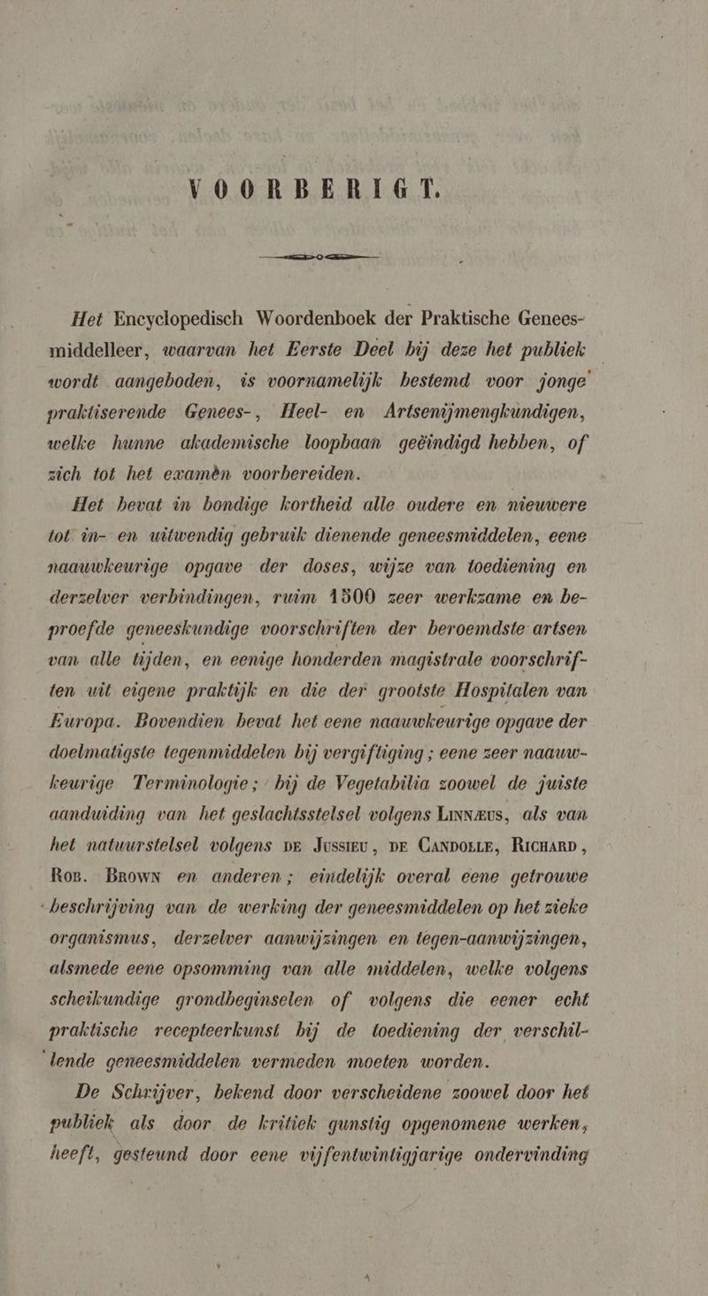 VOORBERIGT. Het Eneyclopedisch Woordenboek der Praktische Genees- middelleer, waarvan het Eerste Deel bij deze het publiek wordt aangeboden, is voornamelijk bestemd voor jonge praktiserende Genees-, Heel- en Artsenijmengkundigen, welke hunne akademische loopbaan geëindigd hebben, of zich tot het evamèn voorbereiden. Het hevat in bondige kortheid alle oudere en nieuwere tot in- en witwendig gebruik dienende geneesmiddelen, eene naauwkeurige opgave der doses, wijze van toediening en derzelver verbindingen, ruim 1800 zeer werkzame en be- proefde geneeskundige voorschriften der beroemdste artsen van alle tijden, en eenige honderden magistrale voorschrif- ten wit eigene praktijk en die der grootste Hospitalen van Europa. Bovendien bevat het eene naauwkeurige opgave der doelmatigste tegenmiddeten bij vergiftiging ; eene zeer naauw- keurige Terminologie; bij de Vegetabilia zoowel de juiste aandwiding van het geslachtsstelsel volgens Linneus, als van het natuurstelsel volgens pr Jussieu, pr CANporrE, RicHarp, Ros. Brown en anderen; eindelijk overal eene getrouwe “beschrijving van de werking der geneesmiddelen op het zieke organismus, derzelwer aanwijzingen en tegen-aanwijzingen, alsmede eene opsomming van alle middelen, welke volgens scheikundige grondbeginselen of volgens die eener echt praktische recepteerkunst bij de toediening der verschil- lende geneesmiddelen vermeden moeten worden. De Schrijver, bekend door verscheidene zoowel door het publiek als door de kritiek gunstig opgenomene werken, heeft, gesteund door eene vijfentwintigjarige ondervinding