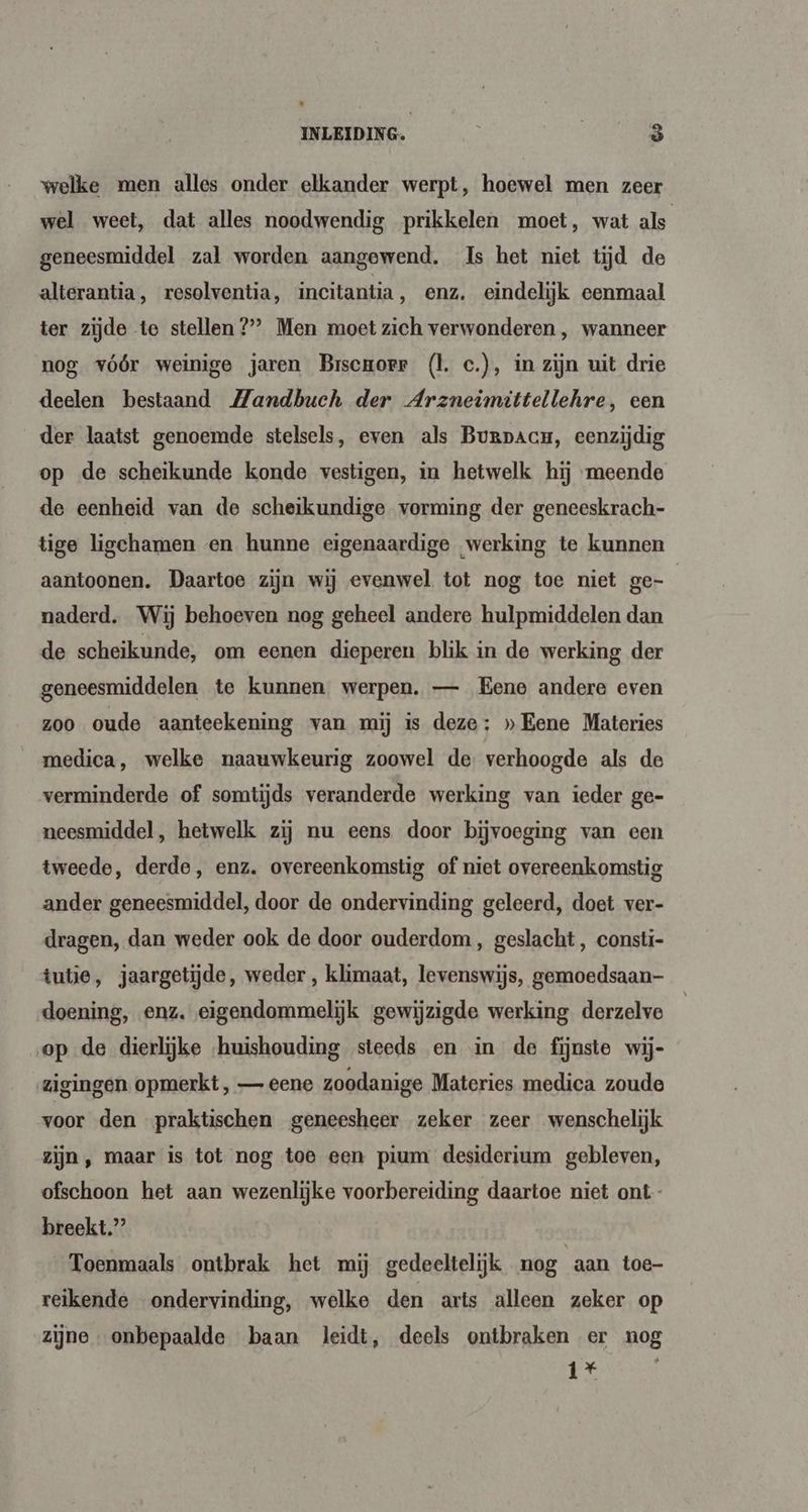 welke men alles onder elkander werpt, hoewel men zeer wel weet, dat alles noodwendig prikkelen moet, wat als geneesmiddel zal worden aangewend. Is het niet tijd de alterantia, resolventia, incitantia ‚ enz, eindelijk eenmaal ter zijde te stellen 2?” Men moet zich verwonderen , wanneer nog vóór weinige jaren Brscuorr (l. c.), in zijn uit drie deelen bestaand Mandbuch der Arzneimittellehre, een der laatst genoemde stelsels, even als Burpacu, eenzijdig op de scheikunde konde vestigen, in hetwelk hij meende de eenheid van de scheikundige vorming der geneeskrach- tige ligchamen en hunne eigenaardige werking te kunnen aantoonen. Daartoe zijn wij evenwel tot nog toe niet ge- naderd. Wij behoeven nog geheel andere hulpmiddelen dan de scheikunde, om eenen dieperen blik in de werking der geneesmiddelen te kunnen werpen. — Eene andere even zoo oude aanteekening van mij is deze: » Eene Materies medica, welke naauwkeurig zoowel de verhoogde als de verminderde of somtijds veranderde werking van ieder ge- neesmiddel, hetwelk zij nu eens door bijvoeging van een tweede, derde, enz. overeenkomstig of niet overeenkomstig ander geneesmiddel, door de ondervinding geleerd, doet ver- dragen, dan weder ook de door ouderdom, geslacht, constí- tutie, jaargetijde, weder , klimaat, levenswijs, gemoedsaan- doening, enz. eigendommelijk gewijzigde werking derzelve op de dierlijke ‘huishouding steeds en in de fijnste wij- zigingen opmerkt, — eene zoodanige Materies medica zoude voor den praktischen geneesheer zeker zeer wenschelijk zijn, maar is tot nog toe een pium desiderium gebleven, ofschoon het aan wezenlijke voorbereiding daartoe niet ont breekt.” Toenmaals ontbrak het mij gedeeltelijk nog aan toe- reikende ondervinding, welke den arts alleen zeker op zijne onbepaalde baan leidt, deels ontbraken er nog 1%