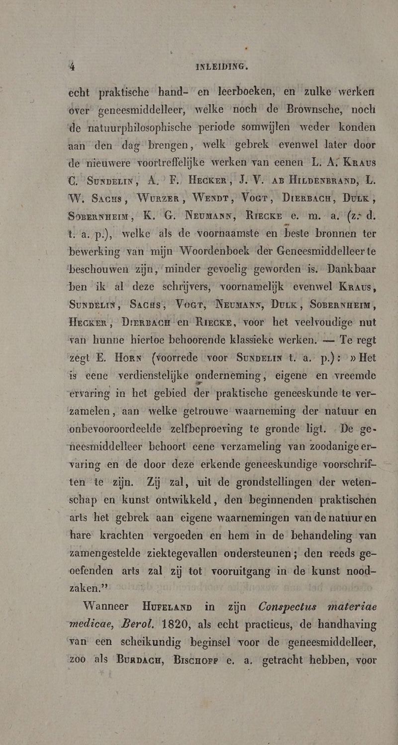 echt praktische hand- en leerboeken, en zulke werken over geneesmiddelleer, welke noch de Brownsche, noch de natuurphilosophische periode somwijlen weder konden aan den dag brengen, welk gebrek evenwel later door de nieuwere voortreffelijke werken van eenen L. A: Kraus C. Surpeuin, A,’ F. Hecker, J. V. An HicpensRanD; L. WW. Sacus, WovrzerR, Went, Voer, DierBacH, Durk, Soszannemm, K, G. Neumang, Rrecke oe. m. a. (zd. t. a.p.), welke als de voornaamste en beste bronnen ter bewerking van mijn Woordenboek der Geneesmiddelleer te ‘beschouwen zijn,‘minder gevoelig geworden is. Dankbaar ben ik al deze schrijvers, voornamelijk evenwel Kraus, SunpeLiN, Sacas, Voer, NeEumANs, Durk, SOBERNHEIM, Hecker, DrergacH en Rircke, voor het veelvoudige nut van hunne hiertoe behoorende klassieke werken. — Te regt zegt E.‚ Horn (voorrede voor Sunperin t. a. p.): » Het is eene verdienstelijke onderneming, eigene en vreemde ervaring in het gebied der praktische geneeskunde te ver- zamelen, aan welke getrouwe waarneming der natuur en onbevooroordeelde zelfbeproeving te gronde ligt. De ge- neesmiddelleer behoort eene verzameling van zoodanige er- varing en de door deze erkende geneeskundige voorschrif- ten te zijn. Zij zal, uit de grondstellingen der weten- schap en kunst ontwikkeld, den beginnenden praktischen arts het gebrek aan eigene waarnemingen van de natuur en hare krachten vergoeden en hem in de behandeling van zamengestelde ziektegevallen ondersteunen; den reeds ge- oefenden arts zal zij tot vooruitgang in de kunst nood- zaken.” Wanneer Hureranp in zijn Conspectus materiae medicae, Berol. 1820, als echt practicus, de handhaving van een scheikundig beginsel voor de ‘geneesmiddelleer, zoo als Burpace, Brscrorr e. a. getracht hebben, voor