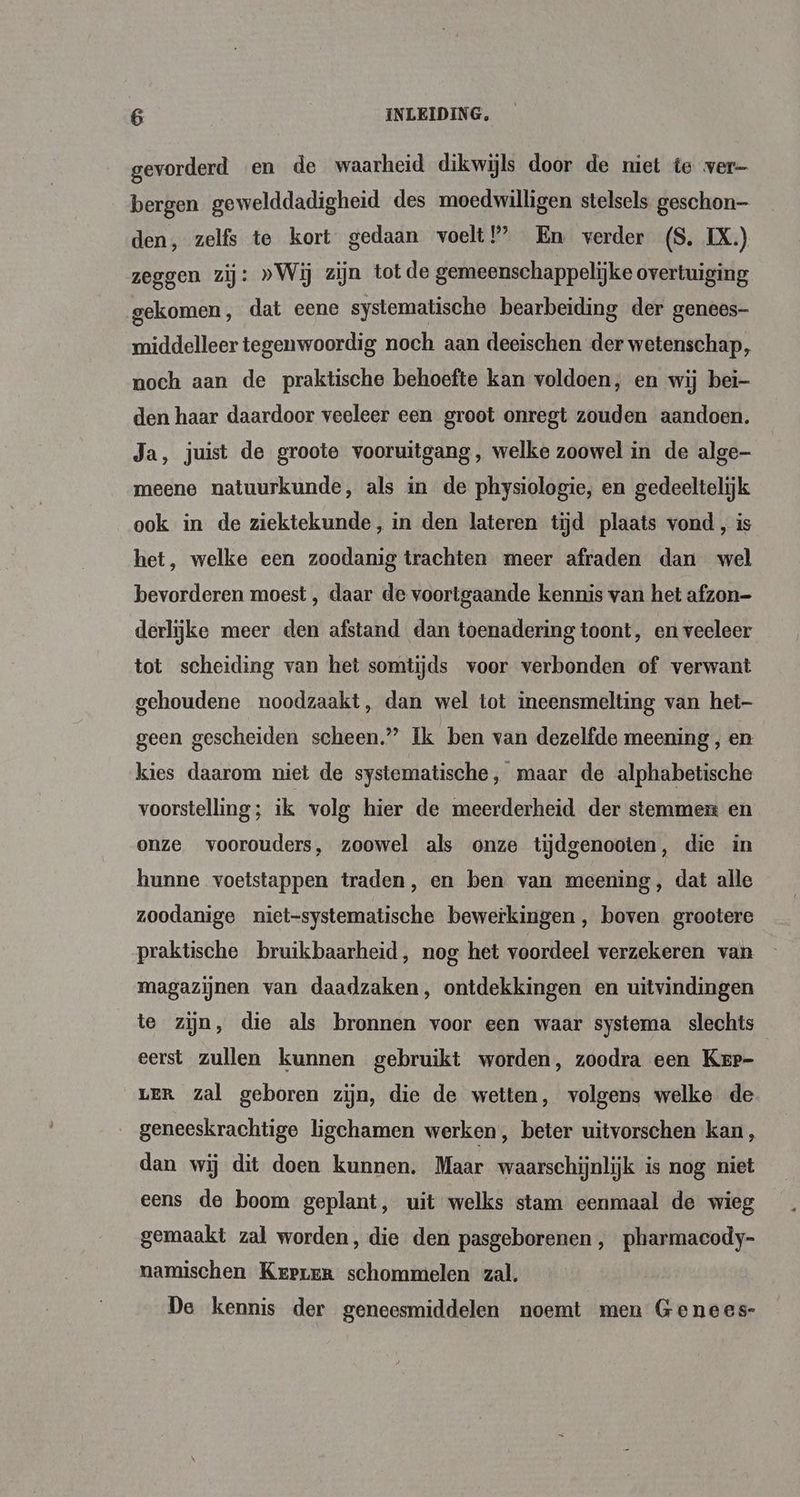 gevorderd en de waarheid dikwijls door de niet te ver- bergen gewelddadigheid des moedwilligen stelsels geschon- den, zelfs te kort gedaan voelt?’ En verder (S. IX.) zeggen zij: »Wij zijn tot de gemeenschappelijke overtuiging gekomen, dat eene systematische bearbeiding der genees- middelleer tegenwoordig noch aan deeischen der wetenschap, noch aan de praktische behoefte kan voldoen, en wij bei- den haar daardoor veeleer een groot onregt zouden aandoen. Ja, juist de groote vooruitgang, welke zoowel in de alge meene natuurkunde, als in de physiologie, en gedeeltelijk ook in de ziektekunde, in den lateren tijd plaats vond , is het, welke een zoodanig trachten meer afraden dan wel bevorderen moest , daar de voortgaande kennis van het afzon- derlijke meer den afstand dan toenadering toont, en veeleer tot scheiding van het somtijds voor verbonden of verwant gehoudene noodzaakt, dan wel tot ineensmelting van het- geen gescheiden scheen” Ik ben van dezelfde meening , en kies daarom niet de systematische, maar de alphabetische voorstelling; ik volg hier de meerderheid der stemmen en onze voorouders, zoowel als onze tijdgenooten, die in hunne voetstappen traden, en ben van meening, dat alle zoodanige niet-systematische bewerkingen, boven grootere praktische bruikbaarheid, nog het voordeel verzekeren van magazijnen van daadzaken, ontdekkingen en uitvindingen te zijn, die als bronnen voor een waar systema slechts eerst zullen kunnen gebruikt worden, zoodra een Kerr- LER zal geboren zijn, die de wetten, volgens welke de geneeskrachtige ligchamen werken, beter uitvorschen kan , dan wij dit doen kunnen. Maar waarschijnlijk is nog niet eens de boom geplant, uit welks stam eenmaal de wieg gemaakt zal worden, die den pasgeborenen ‚ pharmacody- namischen Krprer schommelen zal. De kennis der geneesmiddelen noemt men Genees-