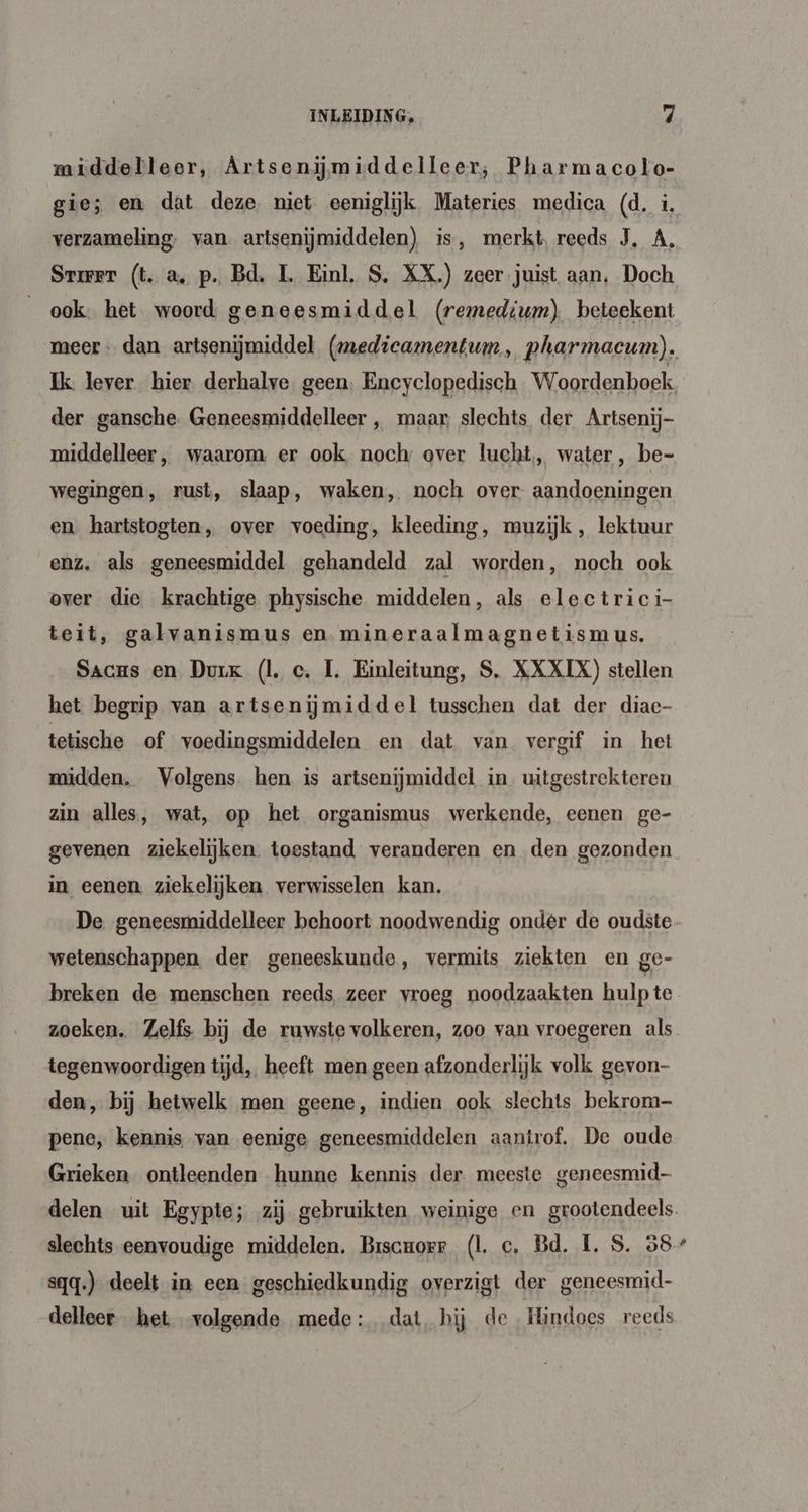 middelleer, Artsenijmiddelleer, Pharmacolo- gie; en dat deze niet eeniglijk Materies medica (d. i. verzameling. van. artsenijmiddelen) is, merkt reeds J, A, Srmer (t. a, p. Bd, 1. Einl. S, XX.) zeer juist aan, Doch ook. het woord geneesmiddel (remedium) beteekent Ik lever hier derhalve. geen. Encyclopedisch Woordenboek der gansche. Geneesmiddelleer , maar, slechts der Artsenij- middelleer, waarom er ook noch over lucht, water, be- wegingen, rust, slaap, waken, noch over aandoeningen en hartstogten, over voeding, kleeding, muzijk , lektuur enz. als geneesmiddel gehandeld zal worden, noch ook over die krachtige physische middelen, als electrici- teit, galvanismus en. mineraalmagnetismus. Sacus en Durk (lc. L. Einleitung, S. XXXIX) stellen het begrip van artsenijmiddel tusschen dat der diac- tetische of voedingsmiddelen en dat van vergif in het midden. Volgens hen is artsenijmiddel in. uitgestrekteren zin alles, wat, op het organismus werkende, eenen ge- gevenen ziekelijken toestand veranderen en den gezonden in eenen. ziekelijken verwisselen kan. De geneesmiddelleer behoort noodwendig onder de oudste wetenschappen. der geneeskunde, vermits ziekten en ge- breken de menschen reeds zeer vroeg noodzaakten hulp te zoeken. Zelfs bij de ruwste volkeren, zoo van vroegeren als tegenwoordigen tijd, heeft men geen afzonderlijk volk gevon- den, bij hetwelk men geene, indien ook slechts bekrom- pene, kennis van eenige geneesmiddelen aantrof. De oude Grieken ontleenden hunne kennis der meeste geneesmid- slechts eenvoudige middelen. Brscrorr (Ll. c. Bd. L. S. 58 sqq.) deelt in een geschiedkundig overzigt der geneesmid- delleer het volgende. mede: dat hij de Hindoes reeds e