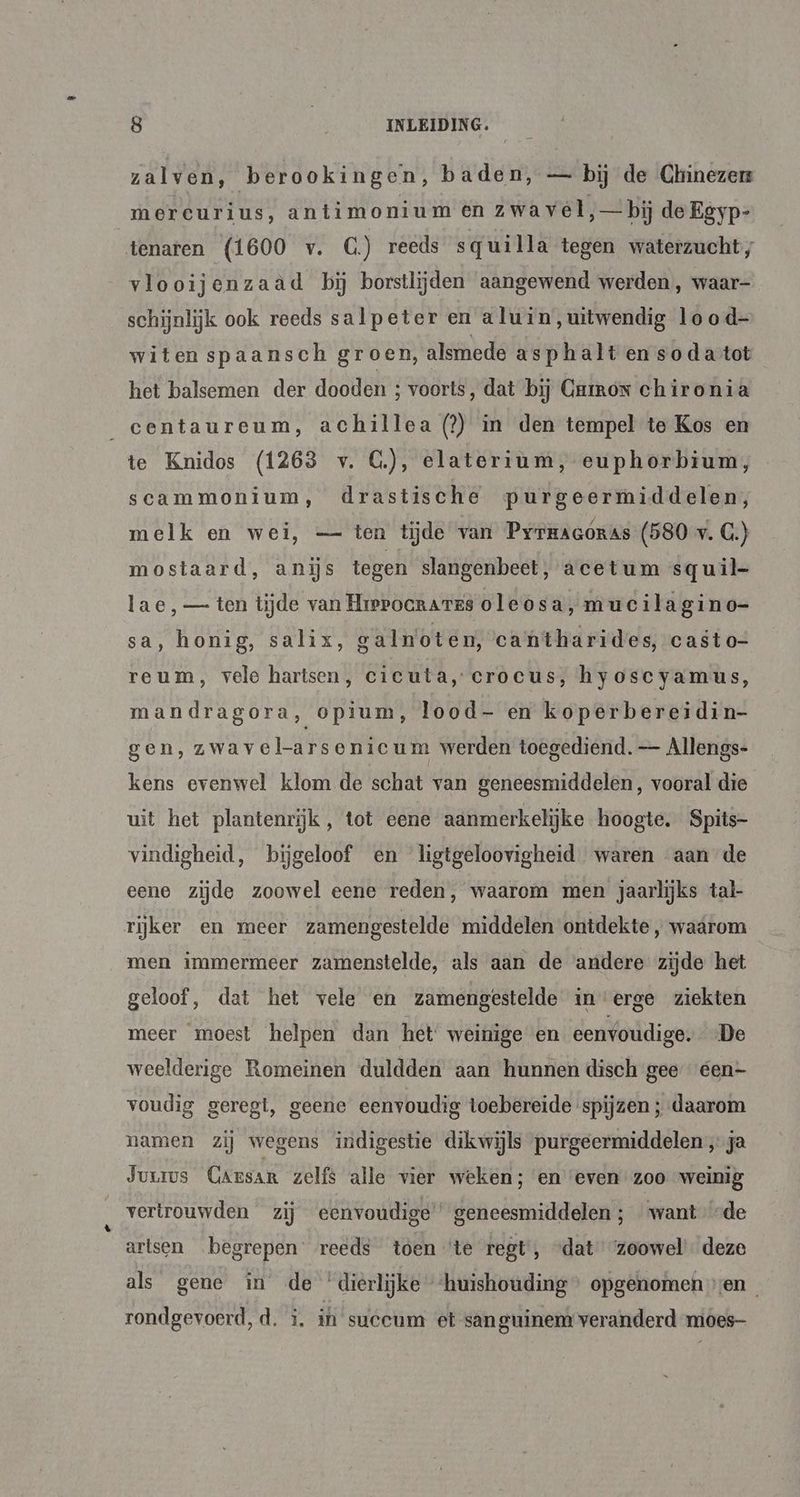 zalven, berookingen, baden, — bij de Chinezer mercurius, antimonium en zwavel, — bij de Egyp- tenaren (1600 v. G) reeds squilla tegen waterzucht, vlooijenzaàd bij borstlijden aangewend werden , waar- schijnlijk ook reeds salpeter en a luin, uitwendig lo od- witen spaansch groen, alsmede asphalt en soda tot het balsemen der dooden ; voorts, dat bij Crirox chironia _centaureum, achillea (?) in den tempel te Kos en te Knidos (1263 v. G.), elaterium, euphorbium, scammonium, drastische purgeermiddelen, melk en wei, — ten tijde van Pyrmaaóras (580 v. G.) mostaard, anijs tegen slangenbeet, acetum squil- lae,— ten tijde van HrePocRaTes oleosa, muc ilagino=- sa, honig, salix, galn'oten, cantharides, casto- reum, vele hartsen, cicuta, crocus, hyoscyamus, mandragora, opium, lood- en koperbereidin- gen, zwave larsenicu m werden toegediend. — Allengs- kens evenwel klom de schat van geneesmiddelen, vooral die uit het plantenrijk, tot eene aanmerkelijke hoogte. Spits- vindigheid, bijgeloof en ligtgeloovigheid waren aan de eene zijde zoowel eene reden, waarom men jaarlijks tal- rijker en meer zamengestelde middelen ontdekte , waarom men immermeer zamenstelde, als aan de andere zijde het geloof, dat het vele en zamengestelde in erge ziekten meer moest helpen dan het weinige en eenvoudige. De weelderige Romeinen duldden aan hunnen disch gee een- voudig geregi, geene eenvoudig toebereide spijzen ; daarom namen zij wegens indigestie dikwijls purgeermiddelen „ja Juus Carsan zelfs alle vier weken ; en even zoo weinig vertrouwden zij eenvoudige’ geneesmiddelen ; want “de artsen begrepen reeds toen ‘te regt, „dat ‘zoowel deze als gene in de ‘dierlijke ‘huishouding opgenomen sen rondgevoerd, d, ì, in suceum et san guinem veranderd mioes-