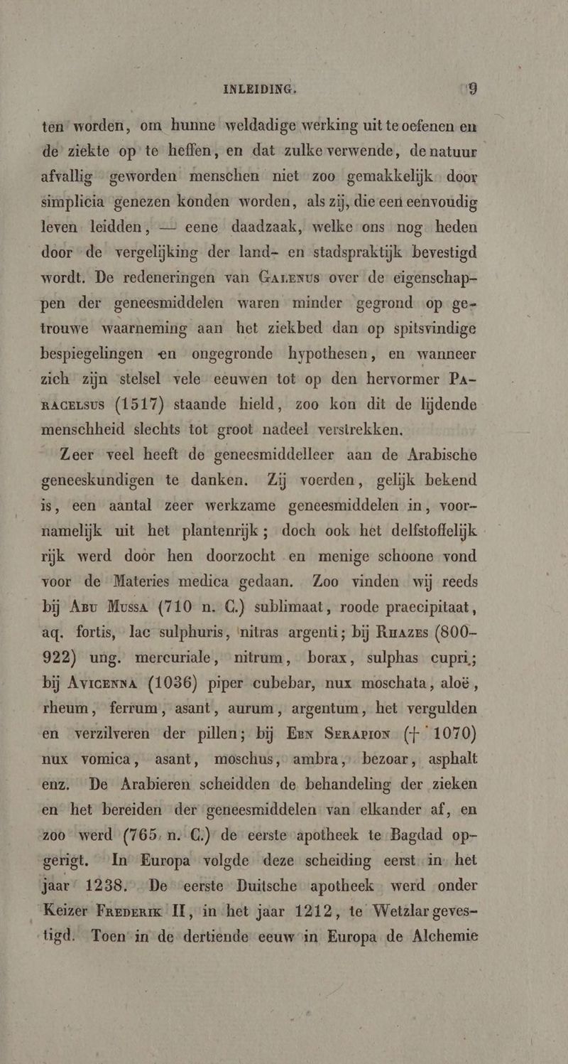 tear wórden, om hunne weldadige werking uit te oefenen en de’ ziekte op te heffen, en dat zulke verwende, de natuur afvallig geworden menschen niet zoo gemakkelijk door simplicia genezen konden worden, als zij, die een eenvoudig leven. leidden, — eene daadzaak, welke ons nog. heden door “de vergelijking der land- en stadspraktijk bevestigd wordt. De redeneringen van GaArexus over de eigenschap pen der geneesmiddelen waren minder gegrond op ge- trouwe waarneming aan het ziekbed dan op spitsvindige bespiegelingen en ongegronde hypothesen, en wanneer zich zijn stelsel vele eeuwen tot op den hervormer Pa- RAGELSUS (1517) staande hield, zoo kon dit de lijdende menschheid slechts tot groot nadeel verstrekken. Leer veel heeft de geneesmiddelleer aan de Arabische geneeskundigen te danken. Zij voerden, gelijk bekend is, een aantal zeer werkzame geneesmiddelen in, voor- namelijk uit het plantenrijk ; doch ook het delfstoffelijk rijk werd door hen doorzocht en menige schoone vond voor de Materies medica gedaan. Zoo vinden wij reeds bij Arv Mussa (710 n. C.) sublimaat, roode praecipitaat, aq. fortis, lac sulphuris, nitras argenti; bij Rmazrs (800- 922) ung. mercuriale, nitrum, borax, sulphas cupri; bij Avicenna (1036) piper cubebar, nux moschata, aloë , rheum, ferrum, asant, aurum, argentum, het vergulden en verzilveren der pillen; bij Eer Serarron (+ 1070) nux vomica, asant, moschus, ambra,’ bezoar, asphalt enz. De Arabieren scheidden de behandeling der zieken en het bereiden der geneesmiddelen van elkander af‚ en zoo werd (765, n.C.) de eerste apotheek te Bagdad op- gerigt. In Europa volgde deze scheiding eerst in. het jaar 1238. De eerste Duitsche apotheek werd onder Keizer Freperik II, in het jaar 1212, te Wetzlar geves- tigd. Toen-in de dertiende eeuwin Europa de Alchemie
