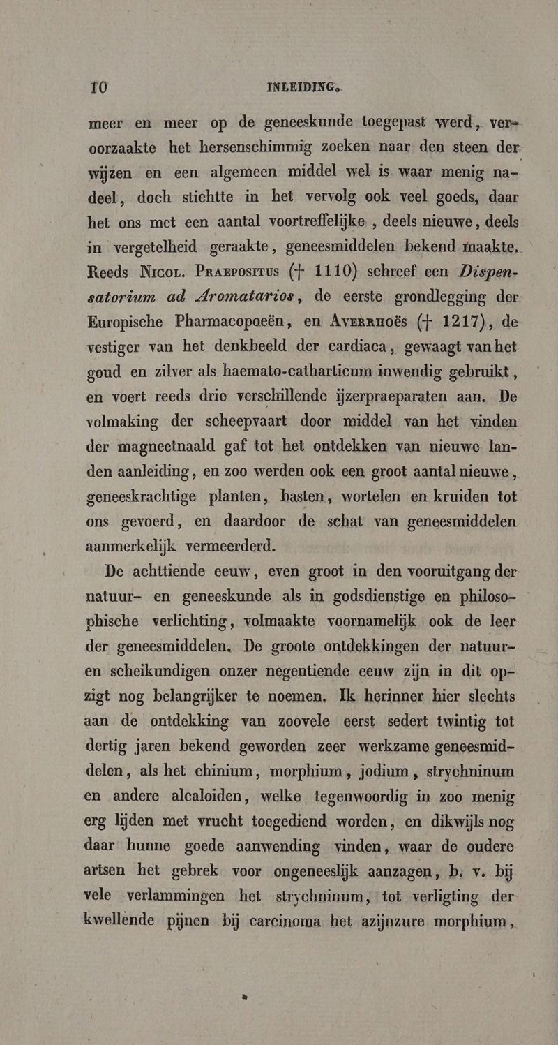 meer en meer op de geneeskunde toegepast werd, ver= oorzaakte het hersenschimmig zoeken naar den steen der wijzen en een algemeen middel wel is. waar menig na- deel, doch stichtte in het vervolg ook veel goeds, daar het ons met een aantal voortreffelijke , deels nieuwe , deels in vergetelheid geraakte, geneesmiddelen bekend maakte, Reeds Nrcor. Prarposrrus (+ 1110) schreef een Dispen- satorium ad Aromatarios, de eerste grondlegging der Europische Pharmacopoeën, en Avrrrnoës (+ 1217), de vestiger van het denkbeeld der cardiaca, gewaagt van het goud en zilver als haemato-catharticum inwendig gebruikt , en voert reeds drie verschillende ijzerpraeparaten aan. De volmaking der scheepvaart door middel van het vinden der magneetnaald gaf tot het ontdekken van nieuwe lan- den aanleiding, en zoo werden ook een groot aantal nieuwe, geneeskrachtige planten, basten, wortelen en kruiden tot ons gevoerd, en daardoor de schat van geneesmiddelen aanmerkelijk vermeerderd. De achttiende eeuw, even groot in den vooruitgang der natuur- en geneeskunde als in godsdienstige en philoso- phische verlichting, volmaakte voornamelijk ook de leer der geneesmiddelen. De groote ontdekkingen der natuur- en scheikundigen onzer negentiende eeuw zijn in dit op- zigt nog belangrijker te noemen. Ik herinner hier slechts aan de ontdekking van zoovele eerst sedert twintig tot dertig jaren bekend geworden zeer werkzame geneesmid- delen, als het chinium, morphium, jodium , strychninum en andere alcaloiden, welke tegenwoordig in zoo menig erg lijden met vrucht toegediend worden, en dikwijls nog daar hunne goede aanwending vinden, waar de oudere artsen het gebrek voor ongeneeslijk aanzagen, b. v. bij vele verlammingen het strychninum, tot verligting der kwellende pijnen bij carcinoma het azijnzure morphium,