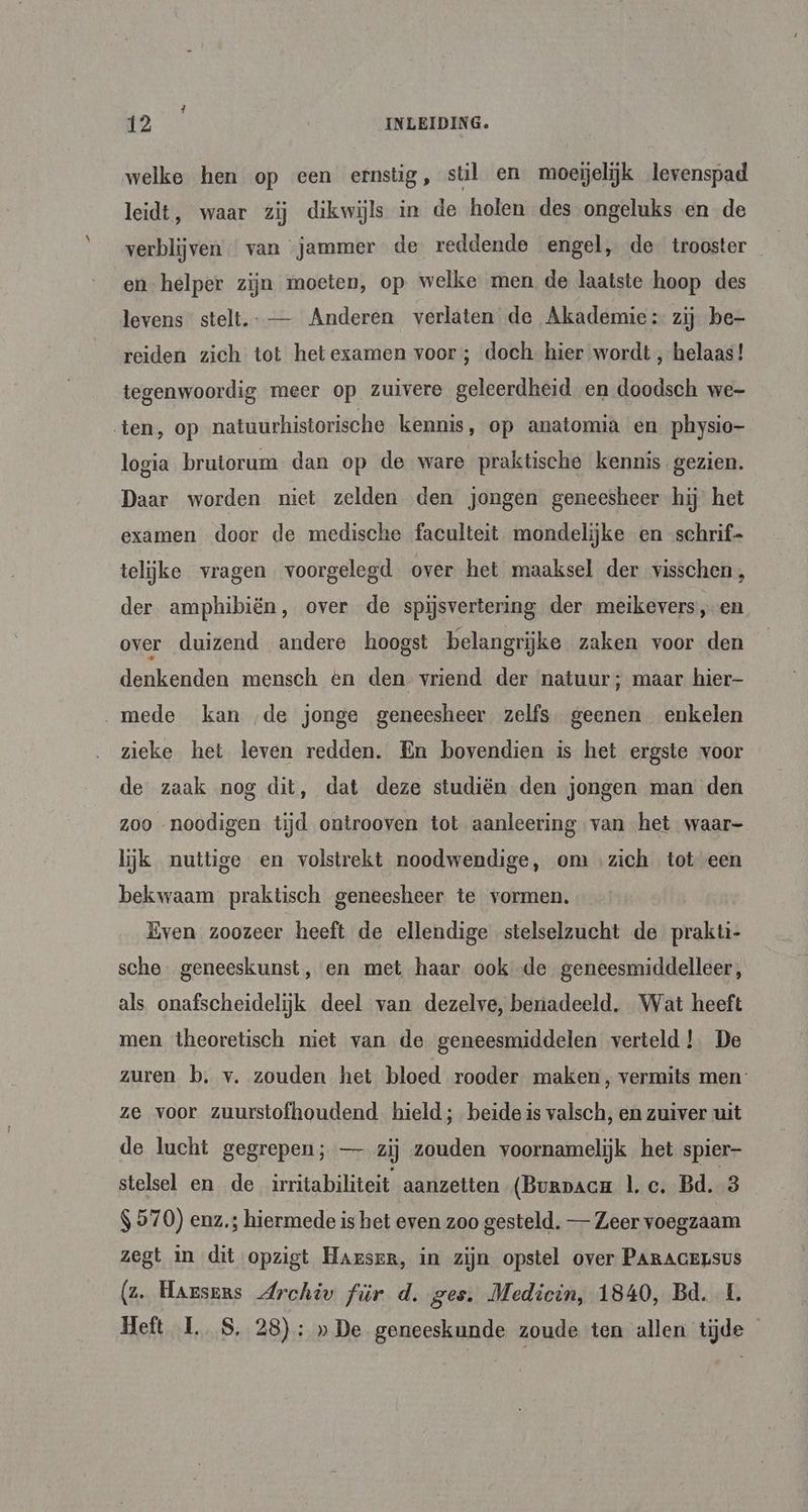 1 12 INLEIDING. welke hen op een ernstig, stil en moejelijk levenspad leidt, waar zij dikwijls in de holen des ongeluks en de verblijven van jammer de reddende engel, de trooster en helper zijn moeten, op welke men de laatste hoop des levens stelt. — Anderen verlaten de Akademie: zij be- reiden zich tot hetexamen voor ; doch hier wordt , helaas! tegenwoordig meer op zuivere geleerdheid. en doodsch we- ten, op natuurhistorische kennis, op anatomia en physio- logia brutorum dan op de ware praktische kennis gezien. Daar worden niet zelden den jongen geneesheer hij het examen door de medische faculteit mondelijke en schrif telijke vragen voorgelegd over het maaksel der visschen;, der amphibiën, over de spijsvertering der meikevers, en over duizend andere hoogst belangrijke zaken voor den denkenden mensch en den vriend der natuur; maar hier „mede kan ‚de jonge geneesheer zelfs geenen enkelen zieke het leven redden. En bovendien is het ergste voor de zaak nog dit, dat deze studiën den jongen man den zoo noodigen tijd ontrooven tot aanleering van het waar- lijk nuttige en volstrekt noodwendige, om ‚zich tot een bekwaam praktisch geneesheer te vormen. Even zoozeer heeft de ellendige stelselzucht de prakti- sche. geneeskunst, en met haar ook de geneesmiddelleer, als onafscheidelijk deel van dezelve, benadeeld. Wat heeft men theoretisch niet van de geneesmiddelen verteld! De zuren b. v. zouden het bloed rooder maken, vermits men: ze voor zuurstofhoudend hield; beide is valsch, en zuiver uit de lucht gegrepen; — zij zouden voornamelijk het spier- stelsel en de irritabiliteit aanzetten (Burpaca |. c. Bd. 3 $ 570) enz; hiermede is het even zoo gesteld. — Zeer voegzaam zegt in dit opzigt Harsen, in zijn opstel over PARAGELSUS (z. Harsers Archiv für d. ges. Medicin, 1840, Bd. L Heft 1. S, 28): »De geneeskunde zoude ten allen tijde