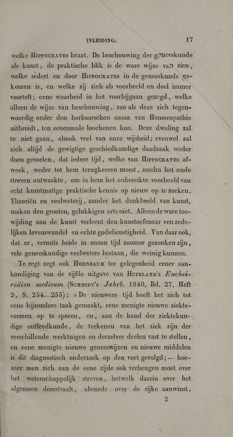 welke Hrerocrares bezat. De beschouwing der geneeskunde als kunst, de praktische blik is de ware wijze va zien, welke sedert en door Hrepocrares in de geneeskunde ge- komen is, en welke zij zich als voorbeeld en doel immer voortelt; eene waarheid in het voorbijgaan gezegd ,-welke alleen de wijze van beschouwing, zoo als deze zich tegen- woordig onder den barbaarschen naam van Homoeopathie uitbreidt, ten eenenmale loochenen kon. Deze dwaling zal te niet gaan, alsook veel van onze wijsheid; evenwel zal zich altijd de gewigtige geschiedkundige daadzaak weder doen gevoelen, dat iedere tijd, welke van Hrrprocrares af- week, weder tot hem terugkeeren moest, zoodra het oude streven ontwaakte, om in hem het onbereikte voorbeeld van echt kunstmatige praktische kennis op nieuw op te zoeken, Theoriën en veelweterij, zonder het denkbeeld van kunst, maken den grooten, gelukkigen arts niet. Alleen de ware toe- wijding aan de kunst verleent den kunstoefenaar een zede- lijken levenswandel en echte godsdienstigheid, Van daar ook, dat er, vermits beide in onzen tijd zoozeer gezonken zijn, vele geneeskundige veelweters bestaan, die weinig kunnen. Te regt zegt ook Hounsaum ter gelegenheid eener aan- kondiging van de vijfde uitgave van Hurrranp’s ZEnchei- ridion mediceum (Scumior’s Jahrb. 1840, Bd. 27, Heft « 2, S. 254-255): »De nieuwere tijd heeft het zich tot eene bijzondere taak gemaakt, eene menigte nieuwe ziekte- vormen op te sporen, en, aan de hand der ziektekun- dige ontleedkunde, de teekenen van het ziek zijn der verschillende werktuigen en derzelver deelen vast te stellen , en eene menigte nieuwe geneeswijzen en nieuwe middelen is dit diagnostisch onderzoek op den voet gevolgd ; — hoe- zeer men zich aan de eene zijde ook verheugen moet over het wetenschappelijk streven, hetwelk daarin over het algemeen doorstraalt, alsmede over de rijke aanwinst, 2