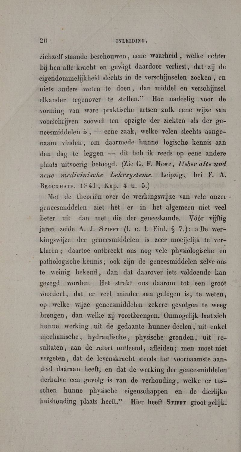zichzelf staande beschouwen, eene waarheid , welke echter bij hen alle kracht en gewigt daardoor verliest, dat’zij de eigendommelijkheid slechts in de verschijnselen zoeken , en niets: anders weten te doen, dan middel en verschijnsel elkander tegenover te stellen” Hoe nadeelig voor de vorming van ware praktische artsen zulk eene wijze van voorschrijven zoowel ten opzigte der ziekten als der ge- neesmiddelen is, — eene zaak, welke velen slechts aange- naam vinden, om daarmede hunne logische kennis aan den dag te leggen — dit heb ik reeds op eene andere plaats uitvoerig betoogd. (Lie G. F. Mosr, Ueber alte und neue medieinische Lehrsysteme. Leipzig, bei F, Á. Broekuaus. 1841, Kap. 4 u. 5.) | Met de theoriën over de werkingswijze van vele onzer - geneesmiddelen ziet het er in het algemeen niet veel beter uit dan met die der- geneeskunde. Vóór vijftig jaren zeide A. J. Srirer (l. c. 1. Einl. $ 7.): » De wer= kingswijze der geneesmiddelen is zeer moeijelijk te ver- klaren ; daartoe ontbreekt ons nog vele physiologische en pathologische kennis; ook zijn de geneesmiddelen zelve ons te weinig bekend, dan dat daarover iets voldoende kan gezegd worden. Het strekt ons daarom tot een groöt voordeel, dat er veel minder aan gelegen is, te weten, op welke wijze geneesmiddelen zekere gevolgen te weeg brengen, dan welke zij voortbrengen. Onmogelijk laat zich hunne werking uit de gedaante hunner deelen, uit enkel mechanische, hydraulische, physische: gronden, “uit re- sultaten, aan de retort ontleend; afleiden; men moet niet vergeten, dat de levenskracht steeds het voornaamste aan= deel daâraan heeft, en dat de werking der geneesmiddelen derhalve een gevolg is van de verhouding, welke er tus- schen hunne physische eigenschappen en de dierlijke huishouding plaats heeft” Hier heeft Srirrr groot gelijk.