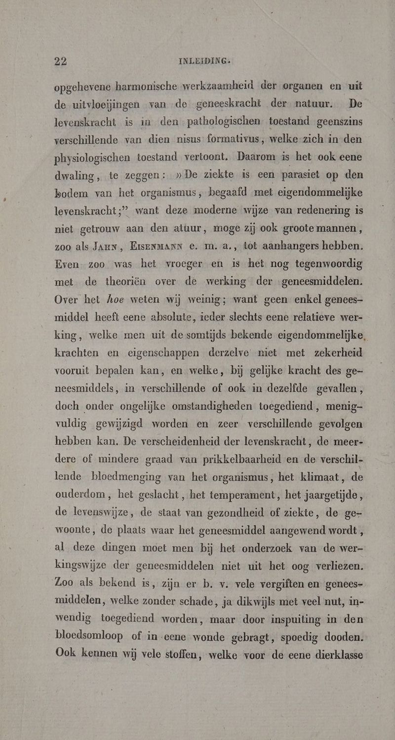 opgehevene harmonische werkzaamheid der organen en uit de uitvloeijingen van de geneeskracht der natuur. De levenskracht is in den -pathologischen. toestand geenszins verschillende van dien nisus formativus, welke-zich in den physiologischen toestand vertoont. Daarom is het ook eene dwaling, te zeggen: »De ziekte is een parasiet op den bodem van het organismus , begaafd met eigendommelijke levenskracht ;” want deze moderne wijze van redenering is niet getrouw aan den atuur, moge zij ook groote mannen, zoo als Jar, BiseNMANN e. m.a., tot aanhangers hebben. Even. zoo was het vroeger en is het nog tegenwoordig met de theoriën over de werking der ‚geneesmiddelen. Over het hoe weten wij weinig; want geen enkel genees- middel heeft eene absolute, teder slechts eene relatieve wer- king, welke men uit de somtijds bekende eigendommelijke, krachten en eigenschappen derzelve niet met zekerheid vooruit bepalen kan, en welke, bij gelijke kracht des ge- neesmiddels, in verschillende of ook in dezelfde gevallen , doch onder ongelijke omstandigheden toegediend , menig vuldig gewijzigd worden en zeer verschillende gevolgen hebben kan. De verscheidenheid der levenskracht, de meer- dere of mindere graad vaa prikkelbaarheid en de verschil lende bloedmenging van het organismus, het klimaat, de ouderdom, het geslacht, het temperament, het jaargetijde, de levenswijze, de staat van gezondheid of ziekte, de ge- woonte, de plaats waar het geneesmiddel aangewend wordt , al deze dingen moet men bij het onderzoek van de wer- kingswijze der geneesmiddelen niet uit het oog verliezen. Loo als bekend is, zijn er b. v. vele vergiften en genees- middelen, welke zonder schade, ja dikwijls met veel nut, in- wendig toegediend worden, maar door inspuiting in den bloedsomloop of in eene wonde gebragt, spoedig dooden. Ook kennen wij vele stoffen, welke voor de eene dierklasse